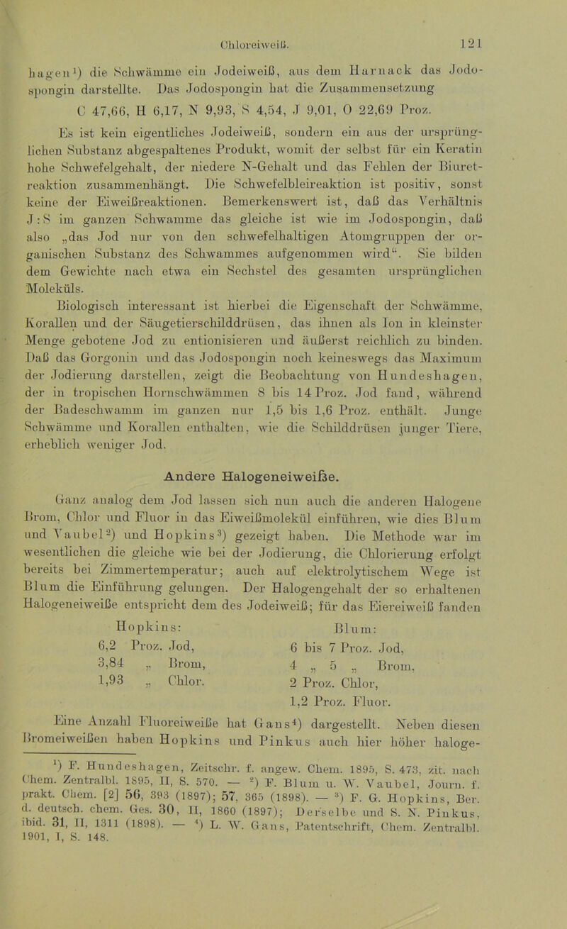 Chlorei weil!. 1 2 L hagen1) die Schwämme ein Jodeiweiß, aus dem Harnack das Jodo- spongin darstellte. Das Jodospongin hat die Zusammensetzung C 47,66, H 6,17, N 9,93,'S 4,54, J 9,01, 0 22,69 Proz. Es ist kein eigentliches Jodeiweiß, sondern ein aus der ursprüng- lichen Substanz ahgespaltenes Produkt, womit der selbst für ein Keratin hohe Schwefelgehalt, der niedere N-Gehalt und das Fehlen der Biuret- reaktion zusammenhängt. Die Schwefelbleireaktion ist positiv, sonst keine der Eiweißreaktionen. Bemerkenswert ist, daß das Verhältnis J:S im ganzen Schwamme das gleiche ist wie im Jodospongin, daß also „das Jod nur von den schwefelhaltigen Atomgruppen der or- ganischen Substanz des Schwammes aufgenommen wird1'. Sie bilden dem Gewichte nach etwa ein Sechstel des gesamten ursprünglichen Moleküls. Biologisch interessant ist hierbei die Eigenschaft der Schwämme, Korallen und der Säugetierschilddrüsen, das ihnen als Ion in kleinster Menge gebotene Jod zu entionisieren und äußerst reichlich zu binden. Daß das Gorgonin und das Jodospongin noch keineswegs das Maximum der Jod|erung darstellen, zeigt die Beobachtung von Hundeshagen, der in tropischen Hornschwämmen 8 bis 14 Proz. Jod fand, während der Badeschwamm im ganzen nur 1,5 bis 1,6 Proz. enthält. Junge Schwämme und Korallen enthalten, wie die Schilddrüsen junger Tiere, erheblich weniger Jod. Andere HalogeneiweiJfee. Ganz analog dem Jod lassen sich nun auch die anderen Halogene Brom, Chlor und Fluor in das Eiweißmolekül einführen, wie dies Blum und 1 anbei2) und Hopkins3) gezeigt haben. Die Methode war im wesentlichen die gleiche wie bei der Jodierung, die Chlorierung erfolgt bereits bei Zimmertemperatur; auch auf elektrolytischem Wege ist Blum die Einführung gelungen. Der Halogengehalt der so erhaltenen Halogeneiweiße entspricht dem des Jodeiweiß; für das Eiereiweiß fanden Hopkins: 6,2 Proz. Jod, 3,84 „ Brom, 1,93 „ Chlor. Blum: 6 bis 7 Proz. Jod, 4 „ 5 „ Brom, 2 Proz. Chlor, 1,2 Proz. Fluor. Eine Anzahl bluoreiweiße hat Gans4) dargestellt. Neben diesen Bromeiweißen haben Hopkins und Pinkus auch hier höher haloge- ) Hundeshagen, Zeitschr. f. angew. Chem. 1895, S. 473, zit. nach Ohem. Zentralbl. 1895, II, S. 570. — a) F. Blum u. W. Vaubel, Jouru. f. prakt. Chem. [2] 56, 393 (1897); 57, 365 (1898). — a) F. G. Hopkins, Ber. d. deutsch. chem. Ges. 30, II, 1860 (1897); Derselbe und 8. N. Pinkus, ibid. 31, II, 1311 (1898). — ') L. W. Gans, Patentschrift, Chem. Zentralbl. 1901, 1, S. 148.