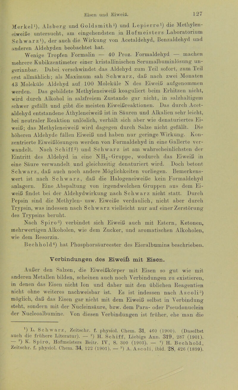 Merkel1). Alsberg und Goldsmith1) und Lepierre1) die Methylen- eiweiße untersucht, am eingehendsten in Hofmeisters Laboratorium Schwarz1), der auch die Wirkung von Acetaldehyd, Benzaldehyd und anderen Aldehyden beobachtet hat. Wenige Tropfen Formalin — 40 Proz. Formaldehyd — machen mehrere Kubikzentimeter einer kristallinischen Serumalbuminlösung un- gerinnbar. Dabei verschwindet das Aldehyd zum Teil sofort, zum Teil erst allmählich; als Maximum sah Schwarz, daß nach zwei Monaten 43 Moleküle Aldehyd auf 100 Moleküle N des Eiweiß aufgenommeu werden. Das gebildete Methyleneiweiß koaguliert beim Erhitzen nicht, wird durch Alkohol in salzfreiem Zustande gar nicht, in salzhaltigem schwer gefällt und gibt die meisten Eiweißreaktionen. Das durch Acet- aldehyd entstandene Äthyleneiweiß ist in Säuren und Alkalien sehr leicht, bei neutraler Reaktion unlöslich, verhält sich aber wie denaturiertes Ei- weiß; das Methyleneiweiß wird dagegen durch Salze nicht gefällt. Die höheren Aldehyde fällen Eiweiß und haben nur geringe Wirkung. Kon- zentrierte Eiweißlösungen werden von Eormaldehyd in eine Gallerte ver- wandelt. Nach Schiff2) und Schwarz ist am wahrscheinlichsten der Eintritt des Aldehyd in eine NH,-Gruppe, wodurch das Eiweiß in eine Säure verwandelt und gleichzeitig denaturiert wird. Doch betont Schwarz, daß auch noch andere Möglichkeiten vorliegen. Bemerkens- wert ist nach Schwarz, daß die Halogeneiweiße kein Formaldehyd anlagern. Eine Abspaltung von irgendwelchen Gruppen aus dem Ei- weiß findet bei der Aldehydwirkung nach Schwarz nicht statt. Durch Pepsin sind die Methylen- usw. Eiweiße verdaulich, nicht aber durch Trypsin, was indessen nach Schwarz vielleicht nur auf einer Zerstörung des Trypsins beruht. Nach Spiro3) verbindet sich Eiweiß auch mit Estern, Ketonen, mehrwertigen Alkoholen, wie dem Zucker, und aromatischen Alkoholen, wie dem Resorzin. Bechhold4) hat Phosphorsäureester des Eieralbumins beschrieben. Verbindungen des Eiweiß mit Eisen. Außer den Salzen, die Eiweißkörper mit Eisen so gut wie mit anderen Metallen bilden, scheinen auch noch Verbindungen zu existieren, in denen das Eisen nicht Ion und daher mit den üblichen Reagentien nicht ohne weiteres nachweisbar ist. Es ist indessen nach Ascoli') möglich, daß das Eisen gar nicht mit dem Eiweiß selbst in Verbindung steht, sondern mit der Nucleinsäure, bzw. dem Para- oder Pseudonuclein der Nucleoalbumine. Von diesen Verbindungen ist früher, ehe man die *) L. Schwarz, Zeitsehr. f. physiol. Chem. 31, 460 (1900). (Daselbst auch die frühere Literatur). — *) H. Schiff, Liebigs Ann. 319, 287 (1901). — 3) K. Spiro, Hofmeisters Beitr. IV, S. 300 (1903). — ') H. Bechhold, Zeitschr. f. physiol. Chem. 34, 122 (1901). — 5) A. Ascoli, ibid. 28, 426 (1899).