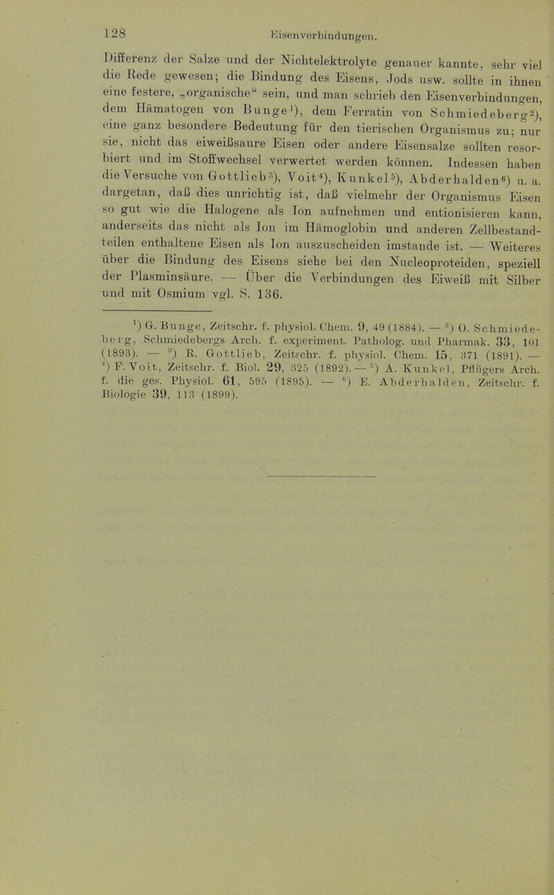 Kisenverbindungen. Differenz der Salze und der Nichtelektrolyte genauer kannte, sehr viel die Rede gewesen; die Bindung des Eisens, Jods usw. sollte in ihnen eine festere, „organische“ sein, und man schrieb den Eisenverbindungen, dem Hämatogen von Bunge >), dem Ferratin von Schmiedebergs)’ eine ganz besondere Bedeutung für den tierischen Organismus zu; nur sie, nicht das eiweißsaure Eisen oder andere Eisensalze sollten resor- biert und im Stoffwechsel verwertet werden können. Indessen haben die Versuche von Gottlieb:'), Volt*), Kunkel*), Abderhalden) u. a. dargetan, daß dies unrichtig ist, daß vielmehr der Organismus Eisen so gut wie die Halogene als Ion aufnehmen und entionisieren kann, anderseits das nicht als Ion im Hämoglobin und anderen Zellbestand- teilen enthaltene Eisen als Ion auszuscheiden imstande ist. — Weiteres über die Bindung des Eisens siehe bei den Nucleoproteiden, speziell der Plasminsäure. — Über die Verbindungen des Eiweiß mit Silber und mit Osmium vgl. S. 136. 0 G. Bunge, Zeitschr. f. physiol. Chem. 9, 49 (1884). — 2) 0. Schmiede- berg, Schmiedebergs Arch. f. experiment. Patholog. und Pharmak. 33, 101 (1893). — ■') B. Gottlieb, Zeitschr. f. physiol. Chem. 15, 371 (1891). — ') P. Voit, Zeitschr. f. Biol. 29, 325 (1892). —) A. Kunkel , Pflügers Arch. f. die ges. Physiol. 61, 595 (1895). — B) E. Abderhalden, Zeitschr. f. Biologie 39, 113 (1899).