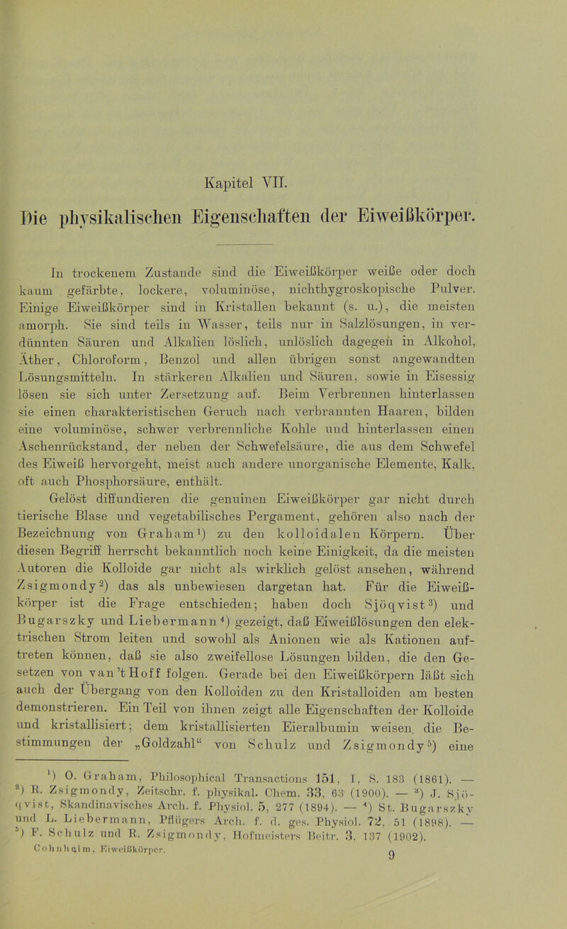Die physikalischen Eigenschaften der Eiweißkörper. In trockenem Zustande sind die Eiweißkörper weiße oder doch kaum gefärbte, lockere, voluminöse, uichthygroskopische Pulver. Einige Eiweißkörper sind in Kristallen bekannt (s. u.), die meisten amorph. Sie sind teils in Wasser, teils nur in Salzlösungen, in ver- dünnten Säuren und Alkalien löslich, unlöslich dagegen in Alkohol, Äther, Chloroform, Benzol und allen übrigen sonst angewandten Lösungsmitteln. In stärkeren Alkalien und Säuren, sowie in Eisessig lösen sie sich unter Zersetzung auf. Beim Verbrennen hinterlassen sie einen charakteristischen Geruch nach verbrannten Haaren, bilden eine voluminöse, schwer verbrennliche Kohle und hinterlassen einen Aschenrückstand, der neben der Schwefelsäure, die aus dem Schwefel des Eiweiß hervorgeht, meist auch andere unorganische Elemente, Kalk, oft auch Phosphorsäure, enthält. Gelöst diffundieren die genuinen Eiweißkörper gar nicht durch tierische Blase und vegetabilisches Pergament, gehören also nach der Bezeichnung von Graham1) zu den kolloidalen Körpern. Über diesen Begriff herrscht bekanntlich noch keine Einigkeit, da die meisten Autoren die Kolloide gar nicht als wirklich gelöst ansehen, während Zsigmondy2) das als unbewiesen dargetan hat. Für die Eiweiß- körper ist die Frage entschieden; haben doch Sjöqvist3) und Bugarszky und Liebermann 4) gezeigt, daß Eiweißlösungen den elek- trischen Strom leiten und sowohl als Anionen wie als Kationen auf- treten können, daß sie also zweifellose Lösungen bilden, die den Ge- setzen von van’t Hoff folgen. Gerade bei den Eiweißkörpern läßt sich auch der Übergang von den Kolloiden zu den Kristalloiden am besten demonstrieren. Ein Teil von ihnen zeigt alle Eigenschaften der Kolloide und kristallisiert; dem kristallisierten Eieralbumin weisen, die Be- stimmungen der „Goldzahl“ von Schulz und Zsigmondy5) eine l) Graham, Philosophien! Transactions 151, I, S. 183 (1861). — *> R- Zsigmondy, Zeitschr. f. physikal. Cliem. 33, 63 (1900). — 3) J. Su>- •ivist, Skandinavisches Arch. f. Physiol. 5, 277 (1894). — ) St. Bugarszky und L. Liebermann, Pflügers Arch. f. d. ges. Physiol. 72, 51 (1898). — b) Schulz und R. Zsigmondy, Hofmeisters Beitr. 3, 137 (1902). Cohnh oim, Eiweißkörper. n
