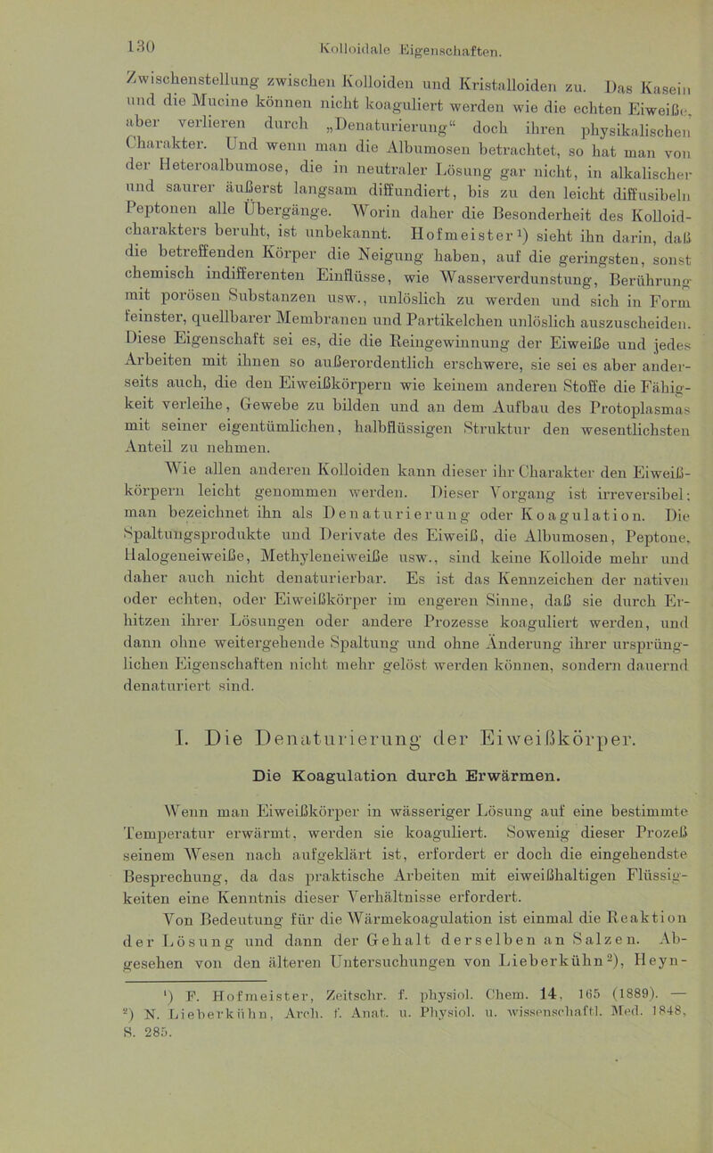 Kolloidale Eigenschaften. Zwischenstellung zwischen Kolloiden und Kristalloiden zu. Das Kasein und die Mucine können nicht koaguliert werden wie die echten Eiweiße aber verlieren durch „Denaturierung“ doch ihren physikalischen Charakter. Und wenn man die Albumosen betrachtet, so hat man von der Heteroalbumose, die in neutraler Lösung gar nicht, in alkalischer und saurer äußerst langsam diffundiert, bis zu den leicht diffusibeln Peptonen alle Übergänge. Worin daher die Besonderheit des Kolloid- charakters beruht, ist unbekannt. Hofmeister1) sieht ihn darin, dali die betreffenden Körper die Neigung haben, auf die geringsten, sonst chemisch indifferenten Einflüsse, wie Wasserverdunstung, Berührung* mit porösen Substanzen usw., unlöslich zu werden und sich in Form feinster, quellbarer Membranen und Partikelchen unlöslich auszuscheiden. Diese Eigenschaft sei es, die die Reingewinnung der Eiweiße und jedes Arbeiten mit ihnen so außerordentlich erschwere, sie sei es aber ander- seits auch, die den Eiweißkörpern wie keinem anderen Stoffe die Fähig- keit verleihe, Gewebe zu bilden und an dem Aufbau des Protoplasmas mit seiner eigentümlichen, halbflüssigen Struktur den wesentlichsten Anteil zu nehmen. Wie allen anderen Kolloiden kann dieser ihr Charakter den Eiweiß- körpern leicht genommen werden. Dieser Vorgang ist irreversibel; man bezeichnet ihn als Denaturierung oder Koagulation. Die Spaltungsprodukte und Derivate des Eiweiß, die Albumosen, Peptone, Halogeneiweiße, Methyleneiweiße usw., sind keine Kolloide mehr und daher auch nicht denaturierbar. Es ist das Kennzeichen der nativen oder echten, oder Eiweißkörper im engeren Sinne, daß sie durch Er- hitzen ihrer Lösungen oder andere Prozesse koaguliert werden, und dann ohne weitergehende Spaltung und ohne Änderung ihrer ursprüng- lichen Eigenschaften nicht mehr gelöst werden können, sondern dauernd denaturiert sind. I. Die Denaturierung der Eiweißkörper. Die Koagulation durch Erwärmen. Wenn man Eiweißkörper in wässeriger Lösung auf eine bestimmte Temperatur erwärmt, werden sie koaguliert. Sowenig dieser Prozeß seinem Wesen nach aufgeklärt ist, erfordert er doch die eingehendste Besprechung, da das praktische Arbeiten mit eiweißhaltigen Flüssig- keiten eine Kenntnis dieser Verhältnisse erfordert. Von Bedeutung für die Wärmekoagulation ist einmal die Reaktion der Lösung und dann der Gehalt derselben an Salzen. Ab- gesehen von den älteren Untersuchungen von Lieberkühn2), Heyn- *) F. Hofmeister, Zeitschr. f. physiol. Chem. 14, 165 (1889). — s) N. Lieberkühn, Arch. f. Anat. u. Physiol. u. Wissenschaft!. Med. 1848, S. 285.