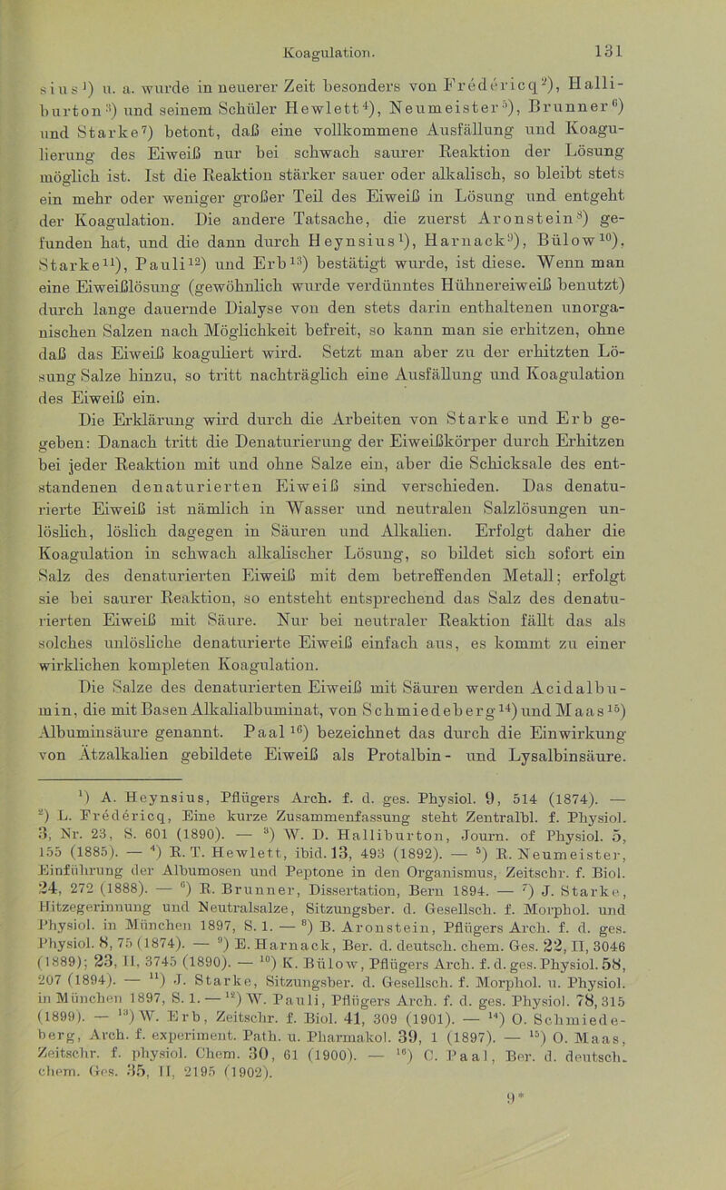 sius1) u. a. wurde in neuerer Zeit besonders von Fredericq2), Halli- burton11) und seinem Schüler Hewlett4), Neumeister5), Brunner6) und Starke7) betont, daß eine vollkommene Ausfüllung und Koagu- lierung des Eiweiß nur bei schwach saurer Reaktion der Lösung möglich ist. Ist die Reaktion stärker sauer oder alkalisch, so bleibt stets ein mehr oder weniger großer Teil des Eiweiß in Lösung und entgeht der Koagulation. Die andere Tatsache, die zuerst Aronstein8) ge- funden hat, und die dann durch Heynsius1), Harnack9), Bülow10), Starke11), Pauli12) und Erb13) bestätigt wurde, ist diese. Wenn man eine Eiweißlösung (gewöhnlich wurde verdünntes Hühnereiweiß benutzt) durch lange dauernde Dialyse von den stets darin enthaltenen unorga- nischen Salzen nach Möglichkeit befreit, so kann man sie erhitzen, ohne daß das Eiweiß koaguliert wird. Setzt man aber zu der erhitzten Lö- sung Salze hinzu, so tritt nachträglich eine Ausfüllung und Koagulation des Eiweiß ein. Die Erklärung wird durch die Arbeiten von Starke und Erb ge- geben: Danach tritt die Denaturierung der Eiweißkörper durch Erhitzen bei jeder Reaktion mit und ohne Salze ein, aber die Schicksale des ent- standenen denaturierten Eiweiß sind verschieden. Das denatu- rierte Eiweiß ist nämlich in Wasser und neutralen Salzlösungen un- löslich, löslich dagegen in Säuren und Alkalien. Erfolgt daher die Koagulation in schwach alkalischer Lösung, so bildet sich sofort ein Salz des denaturierten Eiweiß mit dem betreffenden Metall; erfolgt sie bei saurer Reaktion, so entsteht entsprechend das Salz des denatu- rierten Eiweiß mit Säure. Nur bei neutraler Reaktion fällt das als solches unlösliche denaturierte Eiweiß einfach aus, es kommt zu einer wirklichen kompleten Koagulation. Die Salze des denaturierten Eiweiß mit Säuren werden Acidalbu- min, die mit Basen Alkalialbuminat, von Schmiedeberg14)und Maas15) Albuminsäure genannt. Paal16) bezeichnet das durch die Einwirkung von Ätzalkalien gebildete Eiweiß als Protalbin- und Lysalbinsäure. *) A. Heynsius, Pflügers Au-ch. f. d. ges. Physiol. 9, 514 (1874). — 2) L. Eredericq, Eine kurze Zusammenfassung stellt Zentralbl. f. Physiol. 3, Nr. 23, S. 601 (1890). — 3) W. D. Halliburton, Journ. of Physiol. 5, 155 (1885). — ■>) E. T. Hewlett, ibid. 13, 493 (1892). — 5) B, Neumeister, Einführung der Albumosen und Peptone in den Organismus, Zeitscbr. f. Biol. 24, 272 (1888). — ü) R. Brunner, Dissertation, Bern 1894. — 7) J. Starke, Hitzegerinnung und Neutralsalze, Sitzungsber. d. Gesellsch. f. Morpliol. und Physiol. in München 1897, S. 1. — 8) B. Aronstein, Pflügers Arch. f. d. ges. Physiol. 8, 75 (1874). — 9) E. Harnack, Ber. d. deutsch, ehern. Ges. 22, II, 3046 (1889): 23, II, 3745 (1890). — 10) K. Bülow, Pflügers Arch. f. d. ges. Physiol. 58, 207 (1894). — u) J. Starke, Sitzungsber. d. Gesellsch. f. Morphol. u. Physiol. in München 1897, S. 1. — 12) W. Pauli, Pflügers Arch. f. d. ges. Physiol. 78,315 (1899). — ,3)W. Erb, Zeitscbr. f. Biol. 41, 309 (1901). — 14) O. Schmiede- berg, Arch. f. experiment. Path. u. Pharmakol. 39, 1 (1897). — l5) O. Maas, Zeitscbr. f. physiol. Chem. 30, 61 (1900). — 16) 0. Paal, Ber. d. deutsch, ehern. Ges. 35, II, 2195 (1902).