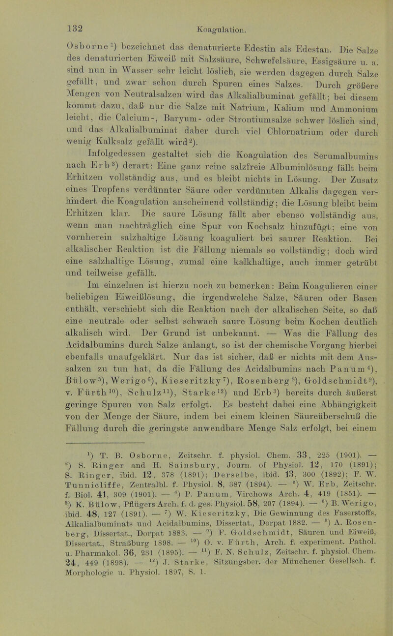 Osborne1) bezeichnet das denaturierte Edestin als Edestau. Die Salze des denaturierten Eiweiß mit Salzsäure, Schwefelsäure, Essigsäure u. a. sind nun in Wasser sehr leicht löslich, sie werden dagegen durch Salze gefällt, und zwar schon durch Spuren eines Salzes. Durch größere Mengen von Neutralsalzen wird das Alkalialbuminat gefällt; bei diesem kommt dazu, daß nur die Salze mit Natrium, Kalium und Ammonium leicht, die Calcium-, Baryum- oder Strontiumsalze schwer löslich sind, und das Alkalialbuminat daher durch viel Chlornatrium oder durch wenig Kalksalz gefällt wird2). Infolgedessen gestaltet sich die Koagulation des Serumalbumins nach Erb3) derart: Eine ganz reine salzfreie Albuminlösung fällt beim Erhitzen vollständig aus, und es bleibt nichts in Lösung. Der Zusatz eines .Tropfens verdünnter Säure oder vei'dünnten Alkalis dagegen ver- hindert die Koagulation anscheinend vollständig; die Lösung bleibt beim Erhitzen klar. Die saure Lösung fällt aber ebenso vollständig aus, wenn man nachträglich eine Spur von Kochsalz hinzufügt; eine von vornherein salzhaltige Lösung koaguliert bei saurer Reaktion. Bei alkalischer Reaktion ist die Fällung niemals so vollständig; doch wird eine salzhaltige Lösung, zumal eine kalkhaltige, auch immer getrübt und teilweise gefällt. Im einzelnen ist hierzu noch zu bemerken: Beim Koagulieren einer beliebigen Eiweißlösung, die irgendwelche Salze, Säuren oder Basen enthält, verschiebt sich die Reaktion nach der alkalischen Seite, so daß eine neutrale oder selbst schwach saure Lösung beim Kochen deutlich alkalisch wird. Der Grund ist unbekannt. — Was die Fällung des Acidalbumins durch Salze anlangt, so ist der chemische Vorgang hierbei ebenfalls unaufgeklärt. Nur das ist sicher, daß er nichts mit dem Aus- salzen zu tun hat, da die Fällung des Acidalbumins nach Panum4), Bülow5 *), Werigo0), Kieseritzky7), Rosenbergs), Goldschmidt9), v. Fürth10), Schulz11), Starke12) und Erb3) bereits durch äußerst geringe Spuren von Salz erfolgt. Es besteht dabei eine Abhängigkeit von der Menge der Säure, indem bei einem kleinen Säureüberschuß die Fällung durch die geringste anwendbare Menge Salz erfolgt, bei einem l) T. B. Osborne, Zeitschr. f. physiol. Chem. 33, 225 (1901). — 2) 8. Ringer and H. Sainsbury, Journ. of Physiol. 12, 170 (1891); S. Ringer, ibid. 12, 378 (1891); Derselbe, ibid. 13, 300 (1892); F. W. Tunnicliffe, Zentralbl. f. Physiol. 8, 387 (1894). — a) W. Erb, Zeitschr. f. Biol. 41, 309 (1901). — 4) P. Panum, Virchows Arch. 4, 419 (1851). — 5) IC. Bülow, Pflügers Arch. f. d. ges. Physiol. 58, 207 (1894). — 8) B. Werigo, ibid. 48, 127 (1891). — ') W. Kieseritzky, Die Gewinnung des Faserstoffs, Alkalialbuminats und Acidalbumins, Dissertat., Dorpat 1882. — B) A. Rosen- berg, Dissertat., Dorpat 1883. — °) F. Goldschmidt, Säuren und Eiweiß, Dissertat., Straßburg 1898. — 10) O. v. Fürth, Arch. f. experiment. Pathol. u. Pharmakol. 36, 231 (1895). — u) F. N. Schulz, Zeitschr. f. physiol. Chem. 24, 449 (1898). — “) J. Starke, Sitzungsber. der Münchener Gesellsch. f. Morphologie u. Physiol. 1897, S. 1.