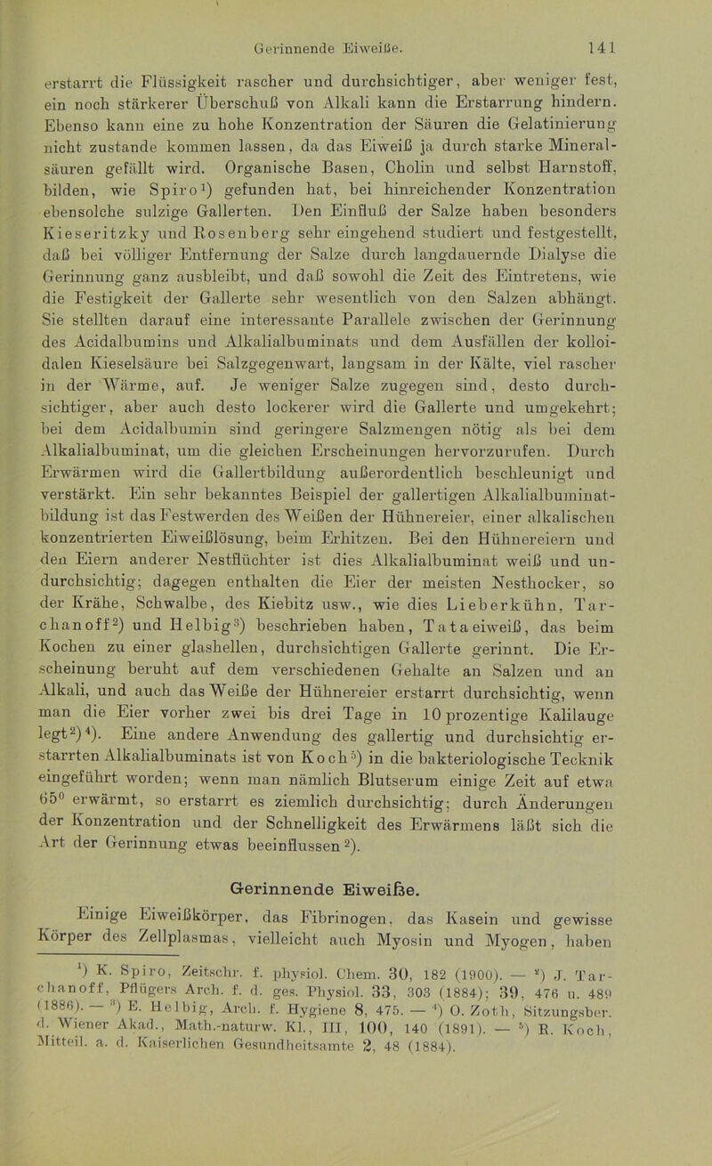 erstarrt die Flüssigkeit rascher und durchsichtiger, aber weniger fest, ein noch stärkerer Überschuß von Alkali kann die Erstarrung hindern. Ebenso kann eine zu hohe Konzentration der Säuren die Gelatinierung nicht zustande kommen lassen, da das Eiweiß ja durch starke Mineral- säuren gefällt wird. Organische Basen, Cholin und selbst Harnstoff, bilden, wie Spiro1) gefunden hat, bei hinreichender Konzentration ebensolche sulzige Gallerten. Den Einfluß der Salze haben besonders Kieseritzky und Rosenberg sehr eingehend studiert und festgestellt, daß bei völliger Entfernung der Salze durch langdauernde Dialyse die Gerinnung ganz ausbleibt, und daß sowohl die Zeit des Eintretens, wie die Festigkeit der Gallerte sehr wesentlich von den Salzen abhängt. Sie stellten darauf eine interessante Parallele zwischen der Gerinnung des Acidalbumins und Alkalialbuminats und dem Ausfällen der kolloi- dalen Kieselsäure bei Salzgegenwart, langsam in der Kälte, viel rascher in der Wärme, auf. Je weniger Salze zugegen sind, desto durch- sichtiger, aber auch desto lockerer wird die Gallerte und umgekehrt; bei dem Acidalbumin sind geringere Salzmengen nötig als bei dem Alkalialbuminat, um die gleichen Erscheinungen hervorzurufen. Durch Erwärmen wird die Gallertbildung außerordentlich beschleunigt und verstärkt. Ein sehr bekanntes Beispiel der gallertigen Alkalialbuminat- bildung ist das Festwerden des Weißen der Hühnereier, einer alkalischen konzentrierten Eiweißlösung, beim Erhitzen. Bei den Hühnereiern und den Eiern anderer Nestflüchter ist dies Alkalialbuminat weiß und un- durchsichtig; dagegen enthalten die Eier der meisten Nesthocker, so der Krähe, Schwalbe, des Kiebitz usw., wie dies Lieb erkühn, Tar- chanoff2) und Helbig3) beschrieben haben, Tataeiweiß, das beim Kochen zu einer glashellen, durchsichtigen Gallerte gerinnt. Die Er- scheinung beruht auf dem verschiedenen Gehalte an Salzen und an Alkali, und auch das Weiße der Hühnereier erstarrt durchsichtig, wenn man die Eier vorher zwei bis drei Tage in 10 prozentige Kalilauge legt2)4)- Eine andere Anwendung des gallertig und durchsichtig er- starrten Alkalialbuminats ist von Koch0) in die bakteriologische Technik eingeführt worden; wenn man nämlich Blutserum einige Zeit auf etwa 65° erwärmt, so erstarrt es ziemlich durchsichtig; durch Änderungen der Konzentration und der Schnelligkeit des Erwärmens läßt sich die Art der Gerinnung etwas beeinflussen2). Gerinnende Eiweiße. Einige Eiweißkörper, das Fibrinogen, das Kasein und gewisse Körper des Zellplasmas, vielleicht auch Myosin und Myogen, haben ‘) K. Spiro, Zeitschr. f. physiol. Cliem. 30, 182 (1900). — *) ,T. Tar- chanoff, Pflügers Arch. f. d. ges. Physiol. 33, 303 (1884); 39, 476 u. 489 (1886). — s) E. Helbig, Arcli. f. Hygiene 8, 475. — *) O. Zoth, Sitzungsber. d. Wiener Akad., Math.-naturw. KL, III, 100, 140 (1891). — b) E. Koch, Mitteil. a. d. Kaiserlichen Gesundheitsamte 2, 48 (1884).
