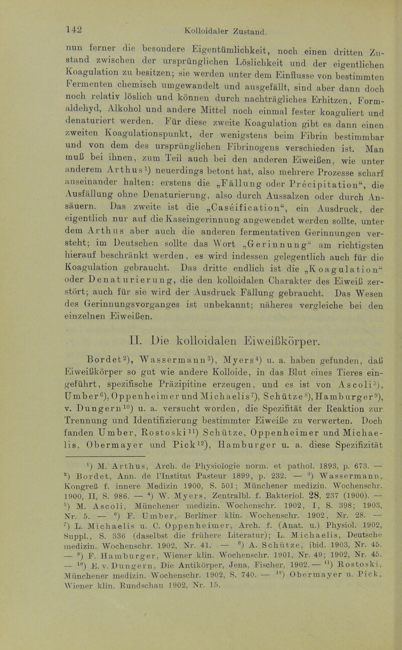 Kolloidaler Zustand. nun ferner die besondere Eigentümlichkeit, noch einen dritten Zu- stand zwischen der ursprünglichen Löslichkeit und der eigentlichen Koagulation zu besitzen; sie werden unter dem Einflüsse von bestimmten Fermenten chemisch umgewandelt und ausgefällt, sind aber dann doch noch relativ löslich und können durch nachträgliches Erhitzen, Form- aldehyd, Alkohol und andere Mittel noch einmal fester koaguliert und denaturiert werden. Für diese zweite Koagulation gibt es dann einen zweiten Koagulationspunkt, der wenigstens beim Fibrin bestimmbar und von dem des ursprünglichen Fibrinogens verschieden ist. Man muß bei ihnen, zum Teil auch bei den anderen Eiweißen, wie unter anderem Arthus1) neuerdings betont hat, also mehrere Prozesse scharf auseinander halten: erstens die „Fällung oder Precipitation“, die Ausfüllung ohne Denaturierung, also durch Aussalzen oder durch An- säuern. Das zweite ist die „Caseification“, ein Ausdruck, der eigentlich nur auf die Kaseingerinnung angewendet werden sollte, unter dem Arthus aber auch die anderen fermentativen Gerinnungen ver- steht; im Deutschen sollte das Wort „Gerinnung“ am richtigsten hierauf beschränkt werden , es wird indessen gelegentlich auch für die Koagulation gebraucht. Das dritte endlich ist die „Koagulation“ oder Denaturierung, die den kolloidalen Charakter des Eiweiß zer- stört; auch für sie wird der Ausdruck Fällung gebraucht. Das Wesen des Gerinnungsvorganges ist unbekannt; näheres vergleiche bei den einzelnen Eiweißen. II. Die kolloidalen Eiweißkörper. Bordet2), Wassermann3), Myers1) u. a. haben gefunden, daß Fi weißkörper so gut wie andere Kolloide, in das Blut eines Tieres ein- geführt, spezifische Präzipitine erzeugen, und es ist von Ascoli3), Umber °), Oppenheimer und Mi chaelis7), Schütze8), Hamburger9), v. Düngern10) u. a. versucht worden, die Spezifität der Reaktion zur Trennung und Identifizierung bestimmter Eiweiße zu verwerten. Doch fanden Umber, Rostoski11) Schütze, Oppenheimer und Michae- lis, Obermayer und Pick12), Hamburger u. a. diese Spezifizität ') M. Arthus, Arch. de Physiologie norm, et pathol. 1893, p. 673. — K) Bordet, Ann. de l’Institut Pasteur 1899, p. 232. — 3) Wassermann, Kongreß f. innere Medizin 1900, S. 501; Münchener medizin. Wochenschr. 1900, II, S. 986. — 4) W. Myers, Zentralbl. f. Bakteriol. 28, 237 (1900). — s) M. Ascoli, Münchener medizin. Wochenschi-. 1902, I, S. 398; 1903, Nr. 5. — B) F. Umber, Berliner klin. Wochenschr. 1902, Nr. 28. — T) L. Michaelis u. C. Oppenheimer, Arch. f. (Anat. u.) Physiol. 1902, Suppl., S. 336 (daselbst die frühere Literatur); L. Michaelis, Deutsche medizin. Wochenschr. 1902, Nr. 41. — 8) A. Schütze, ibid. 1903, Nr. 45. — ) F. Hamburger, Wiener klin. Wochenschr. 1901, Nr. 49; 1902, Nr. 45. — 10) K. v. Düngern, Die Antikörper, Jena, Fischer, 1902.— n) Rostoski, Münchener medizin. Wochenschr. 1902, S. 740. — 12) Obermayer u. Pick, Wiener klin. Rundschau 1902, Nr. 15.