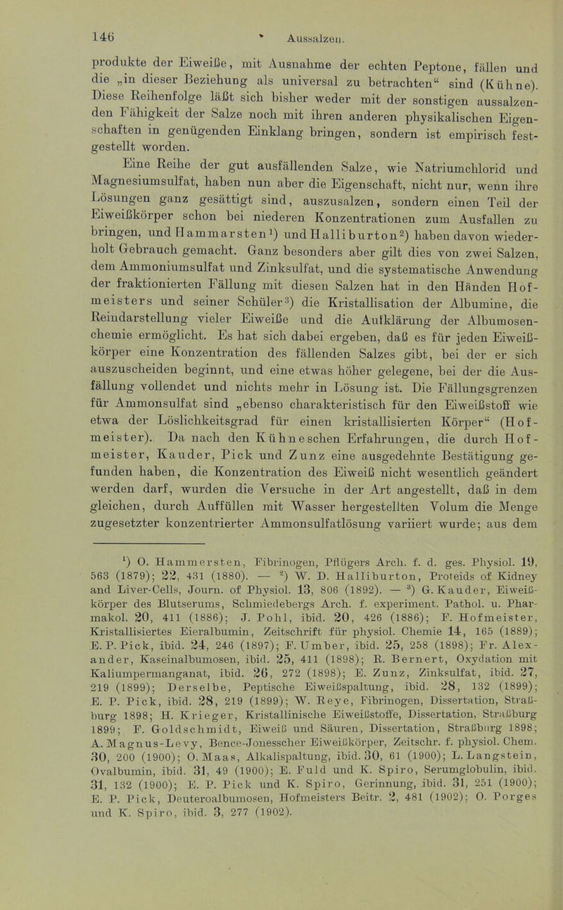 Produkte der Eiweiße, mit Ausnahme der echten Peptone, fällen und die „m dieser Beziehung als universal zu betrachten“ sind (Kühne). Diese Reihenfolge läßt sich bisher weder mit der sonstigen aussalzen- den b ähigkeit der Salze noch mit ihren anderen physikalischen Eigen- schaften in genügenden Einklang bringen, sondern ist empirisch fest- gestellt worden. Eine Reihe der gut ausfällenden Salze, wie Natriumchlorid und Magnesiumsulfat, haben nun aber die Eigenschaft, nicht nur, wenn ihre Lösungen ganz gesättigt sind, auszusalzen, sondern einen Teil der Eiweißkörper schon bei niederen Konzentrationen zum Ausfallen zu bringen, und H ammarstenJ) und Halli burton2) haben davon wieder- holt Gebrauch gemacht. Ganz besonders aber gilt dies von zwei Salzen, dem Ammoniumsulfat und Zinksulfat, und die systematische Anwendung der fraktionierten Fällung mit diesen Salzen hat in den Händen Hof- meisters und seiner Schüler3) die Kristallisation der Albumine, die Reindarstellung vieler Eiweiße und die Aufklärung der Alburaosen- chemie ermöglicht. Es hat sich dabei ergeben, daß es für jeden Eiweiß- körper eine Konzentration des fällenden Salzes gibt, bei der er sich auszuscheiden beginnt, und eine etwas höher gelegene, bei der die Aus- fällung vollendet und nichts mehr in Lösung ist. Die Fällungsgrenzen für Ammonsulfat sind „ebenso charakteristisch für den Eiweißstoff wie etwa der Löslichkeitsgrad für einen kristallisierten Körper“ (Hof- meister). Da nach den Kühn eschen Erfahrungen, die durch Hof- meister, Kauder, Pick und Zunz eine ausgedehnte Bestätigung ge- funden haben, die Konzentration des Eiweiß nicht wesentlich geändert werden darf, wurden die Arersuche in der Art angestellt, daß in dem gleichen, durch Auffüllen mit Wasser hergestellten Volum die Menge zugesetzter konzentrierter Ammonsulfatlösung variiert wurde; aus dem ‘) O. Hammersten, Fibrinogen, Pflügers Arcli. f. d. ges. Physiol. 19, 563 (1879); 22, 431 (1880). — 2) W. D. Halliburton, Proteids of Kidney and Liver-Cells, Journ. of Physiol. 13, 806 (1892). — 3) G. Kauder, Eiweiß- körper des Blutserums, Schmiedebergs Arch. f. experiment. Pathol. u. Phar- makol. 20, 411 (1886); J. Pohl, ibid. 20, 426 (1886); F. Hofmeister, Kristallisiertes Eieralbumin, Zeitschrift für physiol. Chemie 14, 165 (1889); E. P. Pick, ibid. 24, 246 (1897); F. Umber, ibid. 25, 258 (1898); Fr. Alex- ander, Kaseinalbumosen, ibid. 25, 411 (1898); B. Bernert, Oxydation mit Kaliumpermanganat, ibid. 26, 272 (1898); E. Zunz, Zinksulfat, ibid. 27, 219 (1899); Derselbe, Peptische Eiweißspaltung, ibid. 28, 132 (1899); E. P. Pick, ibid. 28, 219 (1899); W. Reye, Fibrinogen, Dissertation, Straß- burg 1898; H. Krieger, Kristallinische Eiweißstoffe, Dissertation, Straßburg 1899; F. Goldschmidt, Eiweiß und Säuren, Dissertation, Straßburg 1898; A. Magnus-Levy, Bence-Jonesscher Eiweißkörper, Zeitschr. f. physiol. Chem. 30, 200 (1900); O. Maas, Alkalispaltung, ibid. 30, 61 (1900); L. Langstein, Ovalbumin, ibid. 31, 49 (1900); E. Fuld und IC. Spiro, Serumglobulin, ibid. 31, 132 (1900); E. P. Pick und IC. Spiro, Gerinnung, ibid. 31, 251 (1900); E. P. Pick, Deuteroalbumosen, Hofmeisters Beitr. 2, 481 (1902); O. Borges und IC. Spiro, ibid. 3, 277 (1902).