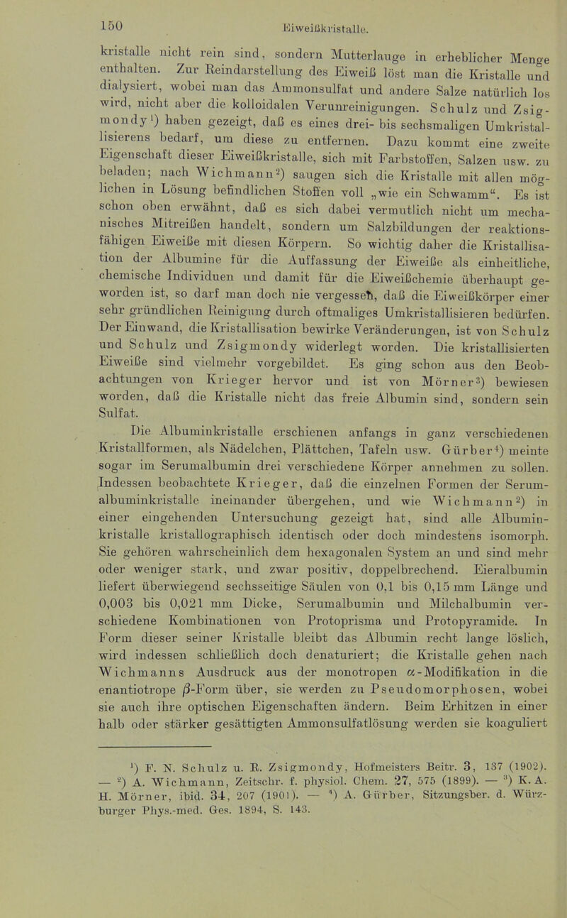 kristalle nicht rein sind, sondern Mutterlauge in erheblicher Menge enthalten. Zur Reindarstellung des Eiweiß löst man die Kristalle und dialysiert, wobei man das Ammonsulfat und andere Salze natürlich los wird, nicht aber die kolloidalen Verunreinigungen. Schulz und Zsig- mondy1) haben gezeigt, daß es eines drei- bis sechsmaligen Umkristal- lisieiens bedarf, um diese zu entfernen. Dazu kommt eine zweite Eigenschaft dieser Eiweißkristalle, sich mit Farbstoffen, Salzen usw. zu beladen; nach Wichmann'-) saugen sich die Kristalle mit allen mög- lichen in Lösung befindlichen Stoffen voll „wie ein Schwamm“. Es ist schon oben erwähnt, daß es sich dabei vermutlich nicht um mecha- nisches Mitreißen handelt, sondern um Salzbildungen der reaktions- fähigen Eiweiße mit diesen Körpern. So wichtig daher die Kristallisa- tion der Albumine für die Auffassung der Eiweiße als einheitliche, chemische Individuen und damit für die Eiweißchemie überhaupt ge- worden ist, so darf man doch nie vergesset!, daß die Eiweißkörper einer sehr gründlichen Reinigung durch oftmaliges Umkristallisieren bedürfen. Der Einwand, die Kristallisation bewirke Veränderungen, ist von Schulz und Schulz und Zsigmondy widerlegt worden. Die kristallisierten Eiweiße sind vielmehr vorgebildet. Es ging schon aus den Beob- achtungen von Krieger hervor und ist von Mörner’) bewiesen worden, daß die Kristalle nicht das freie Albumin sind, sondern sein Sulfat. Die Albuminkristalle erschienen anfangs in ganz verschiedenen Kristallformen, als Nädelchen, Plättchen, Tafeln usw. Gürber4) meinte sogar im Serumalbumin drei verschiedene Körper annehmen zu sollen. Indessen beobachtete Krieger, daß die einzelnen Formen der Serum- albuminkristalle ineinander übergehen, und wie Wichmann2) in einer eingehenden Untersuchung gezeigt hat, sind alle Albumin- kristalle kristallographisch identisch oder doch mindestens isomorph. Sie gehören wahrscheinlich dem hexagonalen System an und sind mehr oder weniger stark, und zwar positiv, doppelbrechend. Eieralbumin liefert überwiegend sechsseitige Säulen von 0,1 bis 0,15 mm Länge und 0,003 bis 0,021 mm Dicke, Serumalbumin und Milchalbumin ver- schiedene Kombinationen von Protoprisma und Protopyramide. In Form dieser seiner Kristalle bleibt das Albumin recht lange löslich, wird indessen schließlich doch denaturiert; die Kristalle gehen nach Wichmanns Ausdruck aus der monotropen «-Modifikation in die enantiotrope /3-Form über, sie werden zu Pseudornorphosen, wobei sie auch ihre optischen Eigenschaften ändern. Beim Erhitzen in einer halb oder stärker gesättigten Ammonsulfatlösung werden sie koaguliert ') F. N. Schulz u. R. Zsigmondy, Hofmeisters Beitr. 3, 137 (1902). — 2) A. Wichmann, Zeitschr. f. pliysiol. Chem. 27, 575 (1899). — 3) IC. A. H. Mörner, ibid. 34, 207 (1901). — ) A. Giirber, Sitzungsber. d. Würz- burger Phys.-med. Ges. 1894, S. 143.