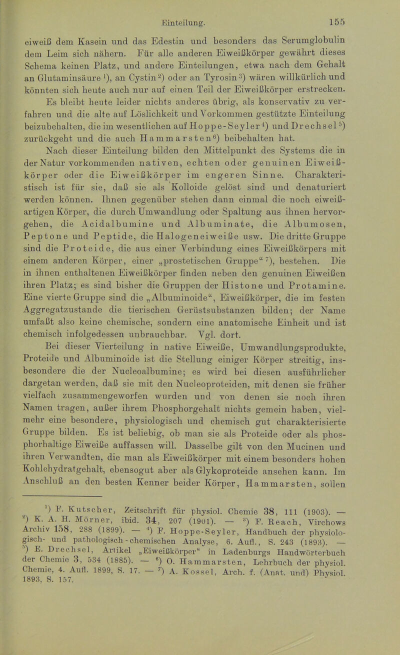 eiweiß dem Kasein und das Edestin und besonders das Serumglobulin dem Leim sieb nähern. Für alle anderen Eiweißkörper gewährt dieses Schema keinen Platz, und andere Einteilungen, etwa nach dem Gehalt an Glutaminsäure '), an Cystin2) oder an Tyrosin3) wären willkürlich und könnten sich heute auch nur auf einen Teil der Eiweißkörper erstrecken. Es bleibt heute leider nichts anderes übrig, als konservativ zu ver- fahren und die alte auf Löslichkeit und Vorkommen gestützte Einteilung beizubehalten, die im wesentlichen auf Hoppe-Seyler4) und D r e c h s e 1 5) zurückgeht und die auch Hammarsten6) beibehalten hat. Nach dieser Einteilung bilden den Mittelpunkt des Systems die in der Natur vorkommenden nativen, echten oder genuinen Eiweiß- körper oder die Eiweißkörper im engeren Sinne. Charakteri- stisch ist für sie, daß sie als Kolloide gelöst sind und denaturiert werden können. Ihnen gegenüber stehen dann einmal die noch eiweiß- artigen Körper, die durch Umwandlung oder Spaltung aus ihnen hervor- gehen, die Acidalbumine und Albuminate, die Albumosen, Peptone und Peptide, die Halogeneiweiße usw. Die dritte Gruppe sind die Proteide, die aus einer Verbindung eines Eiweißkörpers mit einem anderen Körper, einer „prostetischen Gruppe“7), bestehen. Die in ihnen enthaltenen Eiweißkörper finden neben den genuinen Eiweißen ihren Platz; es sind bisher die Gruppen der Ilistone und Protamine. Eine vierte Gruppe sind die „ Albuminoide“, Eiweißkörper, die im festen Aggregatzustande die tierischen Gerüstsubstanzen bilden; der Name umfaßt also keine chemische, sondern eine anatomische Einheit und ist chemisch infolgedessen unbrauchbar. Vgl. dort. Bei dieser Vierteilung in native Eiweiße, Umwandlungsprodukte, Proteide und Albuminoide ist die Stellung einiger Körper streitig, ins- besondere die der Nucleoalbumine; es wird bei diesen ausführlicher dargetan werden, daß sie mit den Nucleoproteiden, mit denen sie früher vielfach zusammengeworfen wurden und von denen sie noch ihren Namen tragen, außer ihrem Phosphorgehalt nichts gemein haben, viel- mehr eine besondere, physiologisch und chemisch gut charakterisierte Gruppe bilden. Es ist beliebig, ob man sie als Proteide oder als phos- phorhaltige Eiweiße auffassen w'ill. Dasselbe gilt von den Mucinen und ihren V erwandten, die man als Eiweißkörper mit einem besonders hohen Kohlehydratgehalt, ebensogut aber als Glykoproteide ansehen kann. Im Anschluß an den besten Kenner beider Körper, Hammarsten, sollen ') !'■ Kutscher, Zeitschrift für physiol. Chemie 38, 111 (1903). — *) K. A. H. Mörner, ihid. 34, 207 (1901). — 3) F. Reach, Virchows Archiv l-)8, 288 (1899). ') F. Hoppe-Seyler, Handhuch der physiolo- gisch- und pathologisch - chemischen Analyse, 6. Auf!., S. 243 (1893). — ) E. Diechsel, Artikel „Eiweißkörper“ in Ladenhurgs Handwörterbuch der Chemie 3, 534 (1885). — 6) 0. Hammarsten, Lehrbuch der physiol. Chemie, 4. Auf!. 1899, S. 17. — 7) A. Kossel, Arcli. f. (Anat. und) Physiol. 1893, S. 157.