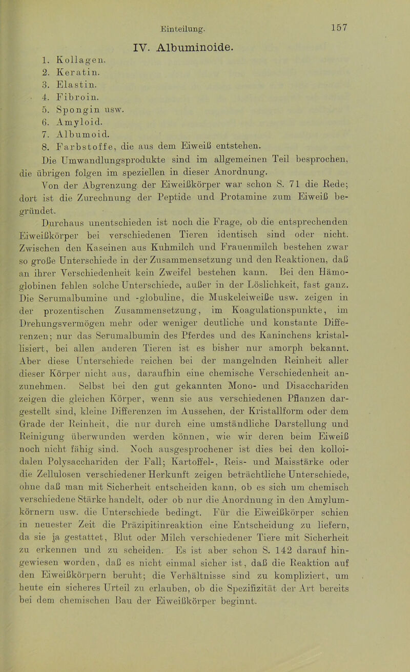 IV. Albuminoide. 157 1. Kollagen. 2. Keratin. 3. Elastin. • 4. Fibroin. 5. Spongin usw. (3. Amyloid. 7. Albumoid. 8. Farbstoffe, die aus dem Eiweib entstehen. Die Umwandlungsprodukte sind im allgemeinen Teil besprochen, die übrigen folgen im speziellen in dieser Anordnung. Von der Abgrenzung der Eiweißkörper war schon S. 71 die Rede; dort ist die Zurechnung der Peptide und Protamine zum Eiweiß be- gründet. Durchaus unentschieden ist noch die Frage, ob die entsprechenden Eiweißkörper bei verschiedenen Tieren identisch sind oder nicht. Zwischen den Kaseinen aus Kuhmilch und Frauenmilch bestehen zwar so große Unterschiede in der Zusammensetzung und den Reaktionen, daß an ihrer Verschiedenheit kein Zweifel bestehen kann. Bei den Hämo- globinen fehlen solche Unterschiede, außer in der Löslichkeit, fast ganz. Die Serumalbumine und -globuline, die Muskeleiweiße usw. zeigen in der prozentischen Zusammensetzung, im Koagulationspunkte, im Drehungsvermögen mehr oder weniger deutliche und konstante Diffe- renzen; nur das Serumalbumin des Pferdes und des Kaninchens kristal- lisiert, bei allen anderen Tieren ist es bisher nur amorph bekannt. Aber diese Unterschiede reichen bei der mangelnden Reinheit aller dieser Körper nicht aus, daraufhin eine chemische Verschiedenheit an- zunehmen. Selbst bei den gut gekannten Mono- und Disacchariden zeigen die gleichen Körper, wenn sie aus verschiedenen Pflanzen dar- gestellt sind, kleine Differenzen im Aussehen, der Kristallform oder dem Grade der Reinheit, die nur durch eine umständliche Darstellung und Reinigung überwunden werden können, wie wir deren beim Eiweiß noch nicht fähig sind. Koch ausgesprochener ist dies bei den kolloi- dalen Polysacchariden der Fall; Kartoffel-, Reis- und Maisstärke oder die Zellulosen verschiedener Herkunft zeigen beträchtliche Unterschiede, ohne daß man mit Sicherheit entscheiden kann, ob es sich um chemisch verschiedene Stärke handelt, oder ob nur die Anordnung in den Amylurn- körnern usw. die Unterschiede bedingt. Für die Eiweißkörper schien in neuester Zeit die Präzipitinreaktion eine Entscheidung zu liefern, da sie ja gestattet, Blut oder Milch verschiedener Tiere mit Sicherheit zu erkennen und zu scheiden. Es ist aber schon S. 142 darauf hin- gewiesen woi’den, daß es nicht einmal sicher ist, daß die Reaktion auf den Eiweißkörpern beruht; die Verhältnisse sind zu kompliziert, um heute ein sicheres Urteil zu erlauben, ob die Spezifizität der Art bereits bei dem chemischen Bau der Eiweißkörper beginnt.