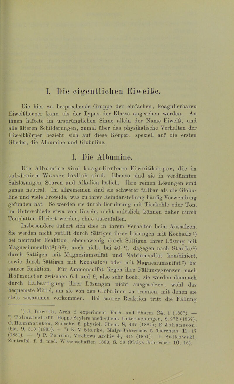 I. Die eigentlichen Eiweiße. Die hier zu besprechende Gruppe der einfachen, koagulierbaren Eiweißhörper kann als der Typus der Klasse angesehen werden. An ihnen haftete im ursprünglichen Sinne allein der Name Eiweiß, und alle älteren Schilderungen, zumal über das physikalische Verhalten der Eiweißkörper bezieht sich auf diese Körper, speziell auf die ersten Glieder, die Albumine und Globuline. 1. Die Albumine. Die Albumine sind koagulierbare Eiweißkörper, die in salzfreiem Wasser löslich sind. Ebenso sind sie in verdünnten Salzlösungen, Säuren und Alkalien löslich. Ihre reinen Lösungen sind genau neutral. Im allgemeinen sind sie schwerer fällbar als die Globu- line und viele Proteide, was zu ihrer Reindarstellung häufig Verwendung gefunden hat. So werden sie durch Berührung mit Tierkohle oder Ton, im Unterschiede etwa vom Kasein, nicht unlöslich, können daher durch Tonplatten filtriert werden, ohne auszufallen. Insbesondere äußert sich dies in ihrem Verhalten beim Aussalzen. Sie werden nicht gefällt durch Sättigen ihrer Lösungen mit Kochsalz 4) bei neutraler Reaktion; ebensowenig durch Sättigen ihrer Lösung mit Magnesiumsulfat2)1)3), auch nicht bei 400i), dagegen nach Starke3) durch Sättigen mit Magnesiumsulfat und Natriumsulfat kombiniert, sowie durch Sättigen mit Kochsalz4) oder mit Magnesiumsulfat2) bei saurer Reaktion. Für Ammonsulfat liegen ihre Fällungsgrenzen nach Hofmeister zwischen 6,4 und 9, also sehr hoch; sie werden demnach durch Ilalbsättigung ihrer Lösungen nicht ausgesalzen, wohl das bequemste Mittel, um sie von den Globulinen zu trennen, mit denen sie stets zusammen Vorkommen. Bei saurer Reaktion tritt die Fällung b Lewith, Arch. f. experiment. Path. und Pharm. 24, 1 (1887). — ) I olmatschefi, Hoppe-Seylers med.-ehern. Untersuchungen, S. 272 (1867); 0. Hammarsten, Zeitsclir. f. physiol. Chem. 8, 467 (1884); E. Johansson ibid. 9, 310 (1885). — ') K.Y. Starke, Malys Jahresber. f. Tierchem. 11, 17 (1881). — ') P. Panum, Virchows Archiv 4, 419 (1851); E. Salkowski,