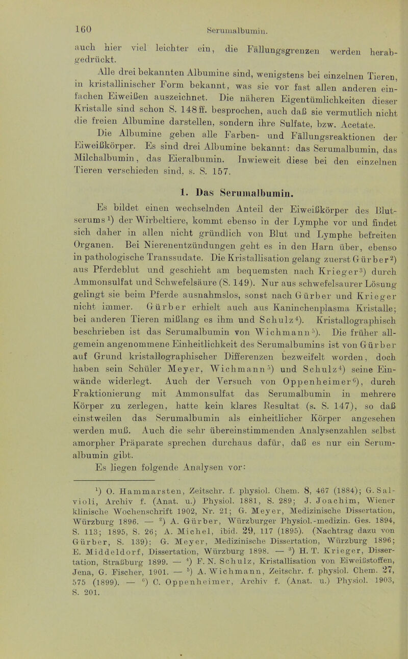 auch hier viel leichter ein, die Fällungsgrenzen werden herab- gedrückt. Alle drei bekannten Albumine sind, wenigstens bei einzelnen Tieren, in kristallinischer Form bekannt, was sie vor fast allen anderen ein- fachen Eiweißen auszeichnet. Die näheren Eigentümlichkeiten dieser Kristalle sind schon S. 148 ff. besprochen, auch daß sie vermutlich nicht die freien Albumine darstellen, sondern ihre Sulfate, bzw. Acetate. Die Albumine geben alle Farben- und Fällungsreaktionen der Eiweißköiper. Es sind drei Albumine bekannt: das Serumalbumin, das Milchalbumin, das Eieralbumin. Inwieweit diese bei den einzelnen Tieren verschieden sind. s. S. 157. 1. Das Serumalbumin. Es bildet einen wechselnden Anteil der Eiweißkörper des Blut- serums1) der Wirbeltiere, kommt ebenso in der Lymphe vor und findet sich daher in allen nicht gründlich von Blut und Lymphe befreiten Organen. Bei Nierenentzündungen geht es in den Harn über, ebenso in pathologische Transsudate. Die Kristallisation gelang zuerst Gfürber2) aus Pferdeblut und geschieht am bequemsten nach Krieger3) durch Ammonsulfat und Schwefelsäure (S. 149). Nur aus schwefelsaurer Lösung gelingt sie beim Pferde ausnahmslos, sonst nach Gfürber und Krieger nicht immer. Gürber erhielt auch aus Kaninchenplasma Kristalle; bei anderen Tieren mißlang es ihm und Schulz4). Kristallographisch beschrieben ist das Serumalbumin von Wichmann5). Die früher all- gemein angenommene Einheitlichkeit des Serumalbumins ist von Gfürber auf Grund kristallographischer Differenzen bezweifelt worden, doch haben sein Schüler Meyer, Wichmann’) und Schulz4) seine Ein- wände widerlegt. Auch der Versuch von Oppenheimer6), durch Fraktionierung mit Ammonsulfat das Serumalbumin in mehrere Körper zu zerlegen, hatte kein klares Resultat (s. S. 147), so daß einstweilen das Serumalbumin als einheitlicher Körper angesehen werden muß. Auch die sehr übereinstimmenden Analysenzahlen selbst amorpher Präparate sprechen durchaus dafür, daß es nur ein Serum- albumin gibt. Es liegen folgende Analysen vor: 0 0. Hammarsten, Zeitschr. f. physiol. Chem. 8, 467 (1884); G. Sal- violi, Archiv f. (Anat. u.) Physiol. 1881, S. 289; J. Joachim, Wiener klinische Wochenschrift 1902, Nr. 21; G. Meyer, Medizinische Dissertation, Würzburg 1896. — 2) A. Gürber, Würzburger Physiol.-medizin. Ges. 1894, S. 113; 1895, S. 26; A. Michel, ihid. 29, 117 (1895). (Nachtrag dazu von Gürber, S. 139): G. Meyer, Medizinische Dissertation, Würzburg 1896; E. Middeldorf, Dissertation, Würzburg 1898. — 3) H. T. Krieger, Disser- tation, Straßburg 1899. — ‘) F. N. Schulz, Kristallisation von Ei weil.! stoffen, Jena, G. Eischer, 1901. — 5) A. Wichmann, Zeitsclir. f. physiol. Chem. 27, 575 (1899). — u) C. Oppenheimer, Archiv f. (Anat. u.) Physiol. 1903, S. 201.