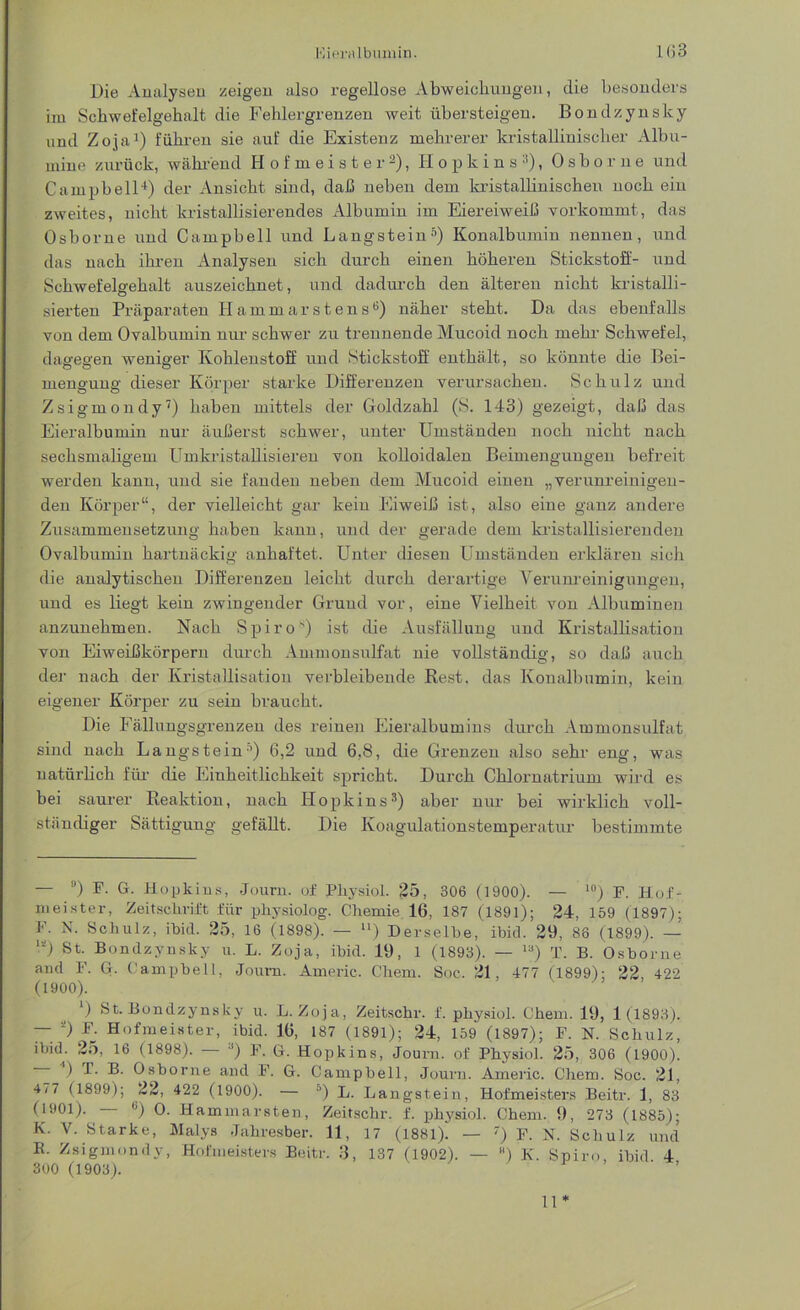 Die Analysen zeigen also regellose Abweichungen, die besonders im Schwefelgehalt die Fehlergrenzen weit übersteigen. Bondzynsky und Zopi1) führen sie auf die Existenz mehrerer kristallinischer Albu- mine zurück, während Hofmeister2), Hopkins3), Oshorue und Campbell4) der Ansicht sind, daß neben dem kristallinischen noch ein zweites, nicht kristallisierendes Albumin im Eiereiweiß vorkommt, das Osborne und Campbell und Langstein5) Konalbumin nennen, und das nach ihren Analysen sich durch einen höheren Stickstoff- und Schwefelgehalt auszeichnet, und dadurch den älteren nicht kristalli- sierten Präparaten Hammarstens6) näher steht. Da das ebenfalls von dem Ovalbumin nur schwer zu trennende Mucoid noch mehr Schwefel, dagegen weniger Kohlenstoff und Stickstoff enthält, so könnte die Bei- mengung dieser Körper starke Differenzen verursachen. Schulz und Zsigmondy7) haben mittels der Goldzahl (S. 143) gezeigt, daß das Eieralbumin nur äußerst schwer, unter Umständen noch nicht nach sechsmaligem Umkristallisieren von kolloidalen Beimengungen befreit werden kann, und sie fanden neben dem Mucoid einen „verunreinigen- den Körper“, der vielleicht gar kein Eiweiß ist, also eine ganz andere Zusammensetzung haben kann, und der gerade dem kristallisierenden Ovalbumin hartnäckig anhaftet. Unter diesen Umständen erklären sich die analytischen Differenzen leicht durch derartige Verunreinigungen, und es liegt kein zwingender Grund vor, eine Vielheit von Albuminen anzunehmen. Nach Spiros) ist die Ausfällung und Kristallisation von Eiweißkörpern durch Ammonsulfat nie vollständig, so daß auch der nach der Kristallisation verbleibende Rest, das Konalbumin, kein eigener Körper zu sein braucht. Die Fällungsgrenzen des reinen Eieralbumins durch Ammonsulfat sind nach Langstein5) 6,2 und 6,8, die Grenzen also sehr eng, was natürlich für die Einheitlichkeit spricht. Durch Chlornatrium wird es bei saurer Reaktion, nach Hopkins3) aber nur bei wirklich voll- ständiger Sättigung gefällt. Die Koagulationstemperatur bestimmte - ü) F. G. Hopkins, Journ. of Pliysiol. 25, 306 (1900). — 10) F. Hof- meister, Zeitschrift für physiolog. Chemie 16, 187 (1891); 24, 159 (1897); F. N. Schulz, ibid. 25, 16 (1898). — ll) Derselbe, ibid. 29, 88 (1899). — •* *) St- Bondzynsky u. L. Zoja, ibid. 19, 1 (1893). — la) T. B. Osborne and F. G. Campbell, Joum. Americ. Chem. Soc. 21, 477 (1899); 22, 422 (1900). *) St-Bondzynsky u. L. Zoja, Zeitschr. f. pliysiol. Chem. 19, 1(1893). — *) F. Hofmeister, ibid. 16, 187 (1891); 24, 159 (1897); F. N. Schulz, ibid. 25, 16 (1898). ') F. G. Hopkins, Journ. of Physiol. 25, 306 (1900). ) P. B. Osborne and F. G. Campbell, Journ. Americ. Chem. Soc. 21, 4/7 (1899); 22, 422 (1900). — D) L. Langstein, Hofmeisters Beitr. 1, 83 (1901). — «) O. Hammarsten, Zeitschr. f. physiol. Chem. 9, 273 (1885); K. V. Starke, Malys Jahresber. 11, 17 (1881)! — 7) F. N. Schulz und B. Zsigmondy, Hofmeisters Beitr. 3, 137 (1902). — ) K. Spiro, ibid 4 300 (1903). 11