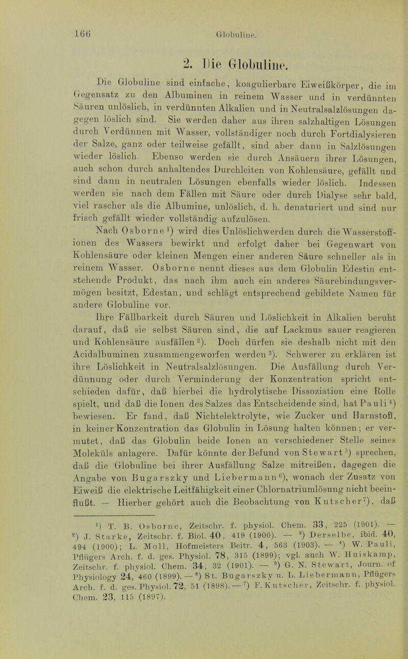 2. Die Globuline. Die Globuline sind einfache, koagulierbare Eiweißkörper, die im Gegensatz zu den Albuminen in reinem Wasser und in verdünnten Säuren unlöslich, in verdünnten Alkalien und in Neutralsalzlösungen da- gegen löslich sind. Sie werden daher aus ihren salzhaltigen Lösungen durch Verdünnen mit Wasser, vollständiger noch durch Fortdialysieren der Salze, ganz oder teilweise gefällt, sind aber dann in Salzlösungen wieder löslich. Ebenso werden sie durch Ansäuern ihrer Lösungen, auch schon durch anhaltendes Durchleiten von Kohlensäure, gefällt und sind dann in neutralen Lösungen ebenfalls wieder löslich. Indessen werden sie nach dem Fällen mit Säure oder durch Dialyse sehr bald, viel rascher als die Albumine, unlöslich, d. h. denaturiert und sind nur frisch gefällt wieder vollständig aufzulösen. Nach Osborne1 2) wird dies Unlöslichwerden durch die Wasserstoff- ionen des Wassers bewirkt und erfolgt daher bei Gegenwart von Kohlensäure oder kleinen Mengen einer anderen Säure schneller als in reinem Wasser. Osborne nennt dieses aus dem Globulin Edestin ent- stehende Produkt, das nach ihm auch ein anderes Säurebindungsver- mögen besitzt, Edestan, und schlägt entsprechend gebildete Namen für andere Globuline vor. Ihre Fällbarkeit durch Säuren und Löslichkeit in Alkalien beruht darauf, daß sie selbst Säuren sind, ehe auf Lackmus sauer reagieren und Kohlensäure ausfällen Doch dürfen sie deshalb nicht mit den Acidalbuminen zusammengeworfen werden 3). Schwerer zu erklären ist ihre Löslichkeit in Neutralsalzlösungen. Die Ausfällung durch Ver- dünnung oder durch Verminderung der Konzentration spi’icht ent- schieden dafür, daß hierbei die hydrolytische Dissoziation eine Rolle spielt, und daß die Ionen des Salzes das Entscheidende sind, hat Pauli4) bewiesen. Er fand, daß Nichtelektrolyte, wie Zucker und Harnstoff, in keiner Konzentration das Globulin in Lösung halten können; er ver- mutet, daß das Globulin beide Ionen an verschiedener Stelle seines Moleküls anlagere. Dafür könnte der Befund von Stewart:’) sprechen, daß die Globuline bei ihrer Ausfällung Salze mitreißen, dagegen die Angabe von Bugarszky und Liebermann6), wonach der Zusatz von Eiweiß die elektrische Leitfähigkeit einer Chlornatriumlösung nicht beein- flußt. — Hierbei' gehört auch die Beobachtung von Kutscher7), daß D T. B. Osborne, Zeitschr. f. physiol. Chem. 33, 225 (1901). — 2) J. Starke, Zeitschr. f. Biol. 40, 419 (1900). — 3) Derselbe, ibid. 40, 494 (1900); L. Moll, Hofmeisters Beitr. 4, 563 (1903). — 4) W. Pauli, Pflügers Arch. f. d. ges. Physiol. 78, 315 (1899); vgl. auch W. Huiskamp, Zeitschr. f. physiol. Chem. 34, 32 (1901). — 5) G. N. Stewart, Journ. of Physiology 24, 460 (1899). — 6) St. Bugarszky u. L. Liebermaun, Pflügers Arch. f.°d. ges. Physiol. 72, 51 (1898). — 7) F. Kutscher, Zeitschr. f. physiol. Chem. 23, 115 (1897).