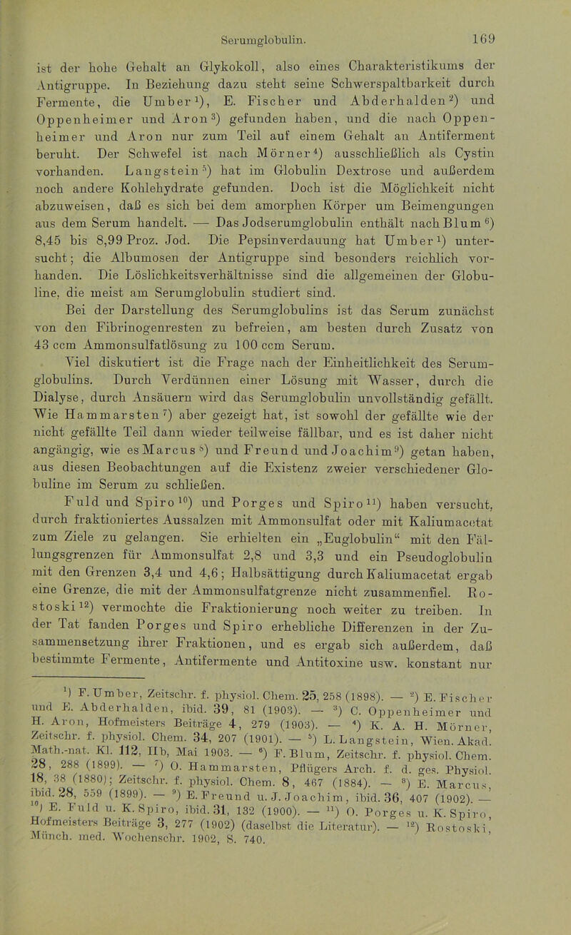 ist der hohe Gehalt an Glykokoll, also eines Charakteristikums der Antigruppe. In Beziehung dazu steht seine Schwerspaltbarkeit durch Fermente, die Umber1), E. Fischer und Abderhalden 2) und Oppenheimer und Aron3) gefunden haben, und die nach Oppen- heimer und Aron nur zum Teil auf einem Gehalt an Antiferment beruht. Der Schwefel ist nach Mörner4) ausschließlich als Cystin vorhanden. Langsteins) hat im Globulin Dextrose und außerdem noch andere Kohlehydrate gefunden. Doch ist die Möglichkeit nicht abzuweisen, daß es sich bei dem amorphen Körper um Beimengungen aus dem Serum handelt. —■ Das Jodserumglobulin enthält nach Blum6) 8,45 bis 8,99 Proz. Jod. Die Pepsinverdauung hat Umber1) unter- sucht ; die Albumosen der Antigruppe sind besonders reichlich vor- handen. Die Löslichkeitsverhältnisse sind die allgemeinen der Globu- line, die meist am Serumglobulin studiert sind. Bei der Darstellung des Serumglobulins ist das Serum zunächst von den Fibrinogenresten zu befreien, am besten durch Zusatz von 43 ccm Ammonsulfatlösung zu 100 ccm Serum. Yiel diskutiert ist die Frage nach der Einheitlichkeit des Serum- globulins. Durch Verdünnen einer Lösung mit Wasser, durch die Dialyse, durch Ansäuern wird das Serumglobulin unvollständig gefällt. Wie H ammarsten7) aber gezeigt hat, ist sowohl der gefällte wie der nicht gefällte Teil dann wieder teilweise fällbar, und es ist daher nicht angängig, wie esMarcus) und Freund und Joachim9) getan haben, aus diesen Beobachtungen auf die Existenz zweier verschiedener Glo- buline im Serum zu schließen. Fuld und Spiro10) und Porges und Spiro11) haben versucht, durch fraktioniertes Aussalzen mit Ammonsulfat oder mit Kaliumacetat zum Ziele zu gelangen. Sie erhielten ein „Euglobulin“ mit den Fäl- lungsgrenzen für Ammonsulfat 2,8 und 3,3 und ein Pseudoglobulin mit den Grenzen 3,4 und 4,6; Halbsättigung durch Kaliumacetat ergab eine Grenze, die mit der Ammonsulfatgrenze nicht zusammenfiel. Ro- stoski12) vermochte die Fraktionierung noch weiter zu treiben. In der Tat fanden Porges und Spiro erhebliche Differenzen in der Zu- sammensetzung ihrer Fraktionen, und es ergab sich außerdem, daß bestimmte F ermente, Antifermente und Antitoxine usw. konstant nur M F. Umber, Zeitschr. f. physiol. Cliem. 25, 258 (1898). — ’2) E. Fischer und E. Abderhalden, ibid. 39, 81 (1903). — a) C. Oppenheimer und H. Aron, Hofmeisters Beiträge 4, 279 (1903). — ) K. A. H. Mörner Zeitschr. f. physiol. Chem. 34, 207 (1901). — 5) L. Langstein, Wien. Akad’ Math.-nat. Kl. 112, Ilb, Mai 1903. — •) F. Blum, Zeitschr. f. physiol. Chem. 28, 288 (1899). ') O. Hammarsten, Pflügers Arch. f. d. ges. Physiol. 18, 38 11880); Zeitschr. f. physiol. Chem. 8, 467 (1884). — 8) E. Marcus, ibid. 28, 559 (1899). n) E. Freund u. J. Joachim, ibid. 36, 407 (1902). — J E> Puld u‘ K- Spiro, ibid. 31, 132 (1900). — n) O. Porges u. K. Spiro Hofmeisters Beiträge 3, 277 (1902) (daselbst die Literatur). — lä) Rostoski Münch, med. Wochenschr. 1902, S. 740.