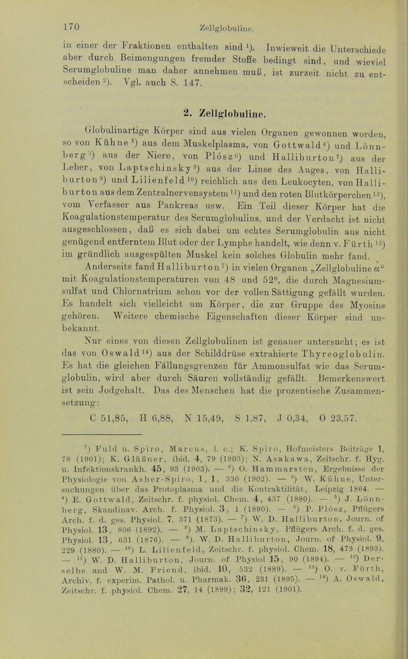 in einer der Fraktionen enthalten sind J). Inwieweit die Unterschiede aber durch Beimengungen fremder Stoffe bedingt sind, und wieviel Serumglobuline man daher annehmen muß, ist zurzeit nicht zu ent- scheiden* 2). Vgl. auch S. 147. 2. Zellglobuline. Globulinartige Körper sind aus vielen Organen gewonnen worden, so von Kühne3) aus dem Muskelplasma, von Gottwald4) und Lönn- berg’) aus der Niere, von Plösz«) und Halliburton7) aus der Leber, von Laptschinskys) aus der Linse des Auges, von Halli- burton9) und Lilienfeld 10 *) reichlich aus den Leukocyten, von Halli- burton aus dem Zentralnervensystem u) und den roten Blutkörperchenlä), vom Verfasser aus Pankreas usw. Ein Teil dieser Körper hat die Koagulationstemperatur des Serumglobulins, und der Verdacht ist nicht ausgeschlossen, daß es sich dabei um echtes Serumglobulin aus nicht genügend entferntem Blut oder der Lymphe handelt, wie denn v. Fürth 13) im gründlich ausgespülten Muskel kein solches Globulin mehr fand. Anderseits fandLIalliburton7) in vielen Organen „Zellglobuline«“ mit Koagulationstemperaturen von 48 und 52°, die durch Magnesium- sulfat und Chlornatrium schon vor der vollen Sättigung gefällt wurden. Es handelt sich vielleicht um Körper, die zur Gruppe des Myosins gehören. Weitere chemische Eigenschaften dieser Körper sind un- bekannt. Nur eines von diesen Zellglobulinen ist genauer untersucht; es ist das von Oswald14) aus der Schilddrüse extrahierte Thyreoglobulin. Es hat die gleichen Fällungsgrenzen für Ammonsulfat wie das Serum- globulin, wird aber durch Säuren vollständig gefällt. Bemerkenswert ist sein Jodgehalt. Das des Menschen hat die prozentische Zusammen- setzung : C 51,85, II 6,88, N 15,49, S 1,87, J 0,34, 0 23,57. ') Fuld u. Spiro, Marcus, 1.*c.; K. Spiro, Hofmeisters Beiträge 1, 78 (1901); Iv. Gläßner, ibid. 4, 79 (1903); N. Asakawa, Zeitschr. f. Hyg. u. Infelctionskrankh. 45, 93 (1903). — 2) O. Hammarsten, Ergebnisse der Physiologie von Asher-Spiro, 1,1, 330 (1902). — 3) W. Kühne, Unter- suchungen über das Protoplasma und die Kontraktilität, Leipzig 1864. — 4) E. Gottwald, Zeitschr. f. physiol. Chem. 4, 437 (1880). — 5 *) J. Lönn- berg, Skandinav. Arch. f. Physiol. 3, 1 (1890). — b) P. Plösz, Pflügers Arch. f. d. ges. Physiol. 7, 371 (1873). — 7) W. D. Halliburton, Journ. of Physiol. 13, 806 (1892). — 8) M. Laptschinsky, Pflügers Arch. f. d. ges. Physiol. 13, 631 (1876). — 9). W. D. Halliburton, Journ. of Physiol. 9, 229 (1880). — l0) L. Lilienfeld, Zeitschr. f. physiol. Chem. 18, 473 (1893). — n) W. D. Halliburton, Journ. of Physiol 15, 90 (1894). — I2) Der- selbe and W. M. Priend, ibid. 10, 532 (1889). — 13) O. v. Fürth, Archiv, f. experim. Patliol. u. Pharmak. 36, 231 (1895). — ) A. Oswald, Zeitschr. f. physiol. Chem. 27, 14 (1899); 32, 121 (1901).