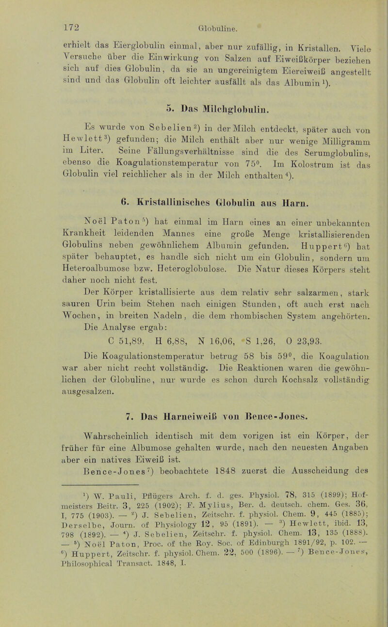 erhielt das Eierglobulin einmal, aber nur zufällig, in Kristallen. Viele Versuche über die Einwirkung von Salzen auf Eiweißkörper beziehen sich auf dies Globulin, da sie an ungereinigtem Eiereiweiß angestellt sind und das Globulin oft leichter ausfällt als das Albumin 1). 5. Das Milchglobulüi. Es wurde von Sebelien2 *) in der Milch entdeckt, später auch von Hewlett1) gefunden; die Milch enthält aber nur wenige Milligramm im Liter. Seine Fällungsverhältnisse sind die des Serumglobulins, ebenso die Koagulationstemperatur von 75°. Im Kolostrum ist das Globulin viel reichlicher als in der Milch enthalten4). 6. Kristallinisches Globulin aus Harn. Noel Patons) hat einmal im Harn eines an einer unbekannten Krankheit leidenden Mannes eine große Menge kristallisierenden Globulins neben gewöhnlichem Albumin gefunden. Huppert11) hat später behauptet, es handle sich nicht um ein Globulin, sondern um Heteroalbumose bzw. Ileteroglobulose. Die Natur dieses Körpers steht daher noch nicht fest. Der Körper kristallisierte aus dem relativ sehr salzarmen, stark sauren Urin beim Stehen nach einigen Stunden, oft auch erst nach Wochen, in breiten Nadeln, die dem rhombischen System angehörten. Die Analyse ergab: C 51,89, Ii 6,88, N 16,06, S 1,26, 0 23,93. Die Koagulationstemperatur beti’ug 58 bis 59°, die Koagulation war aber nicht recht vollständig. Die Reaktionen waren die gewöhn- lichen der Globuline, nur wurde es schon durch Kochsalz vollständig ausgesalzen. 7. Das Hamei weiß von Bence-Jones. Wahrscheinlich identisch mit dem vorigen ist ein Körper, der früher für eine Albumose gehalten wurde, nach den neuesten Angaben aber ein natives Eiweiß ist. Bence-Jones7) beobachtete 1848 zuerst die Ausscheidung des ’) W. Pauli, Pflügers Arch. f. d. ges. Physiol. 78, 315 (1899); Hof- meisters Beitr. 3, 225 (1902); F. Mylius, Ber. d. deutsch, cliem. Ges. 36, I, 775 (1903). — a) J. Sehelien, Zeitschr. f. physiol. Cliem. 9, 445 (1885); Derselbe, Journ. of Physiology 12, 95 (1891). — () Hewlett, ibid. 13, 798 (1892). — ) J. Sebelien, Zeitschr. f. physiol. Chem. 13, 135 (1888). — 5 6) Noel Paton, Proc. of tlie Roy. Soc. of Edinburgh 1891/92, p. 102. — 6) Huppert, Zeitschr. f. physiol. Chem. 22, 500 (1896). ') Bence-Jones, Philosophical Transact. 1848, I.