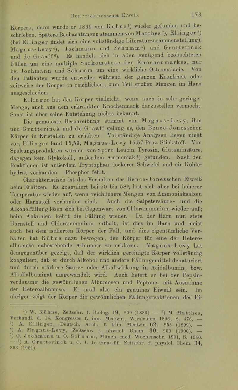Körpers, dann wurde er 1869 von Kühne1) wieder gefunden und be- schrieben. Spätere Beobachtungen stammen von MatthesKlüngel ) {bei EJlinger findet sich eine vollständige Literaturzusammenstellung), Magnus-Levy4 *), Jochmann und Schümm) und Grutterinck und de Graaff6). Es handelt sich in allen genügend beobachteten Fällen um eine multiple Sarkomatose des Knochenmarkes, nur bei Jochmann und Schümm um eine wirkliche Osteomalacie. Von den Patienten wurde entweder während der ganzen Krankheit oder zeitweise der Körper in reichlichen, zum Teil großen Mengen im Harn .ausgeschieden. Ellinger hat den Körper vielleicht, wenn auch in sehr geringer Men^e, auch aus dem erkrankten Knochenmark darzustellen vermocht. Sonst ist über seine Entstehung nichts bekannt. Die genaueste Beschreibung stammt von Magnus - Levy, ihm und Grutterinck und de Graaff gelang es, den Bence-Jonesschen Körper in Kristallen zu erhalten. Vollständige Analysen liegen nicht vor, Ellinger fand 15,59, Magnus-Levy 15,57 Proz. Stickstoff. Von Spaltungsprodukten wurden von Spiro Leucin, Tyrosin, Glutaminsäure, dagegen kein Glykokoll, außerdem Ammoniak4) gefunden. Nach den Reaktionen ist außerdem Tryptophan, lockerer Schwefel und ein Kohle- hydrat vorhanden. Phosphor fehlt. Charakteristisch ist das Verhalten des Bence-Jonesschen Eiweiß beim Erhitzen. Es koaguliert bei 50 bis 58°, löst sich aber bei höherer Temperatur wieder auf, wenn reichlichere Mengen von Ammoniaksalzen oder Harnstoff vorhanden sind. Auch die Salpetersäure- und die Alkoholfällung lösen sich bei Gegenwart von Chlorammonium wieder auf; beim Abkühlen kehrt die Fällung wieder. Da der Harn nun stets Harnstoff und Chlorammonium enthält, ist dies im Harn und meist auch lrei dem isolierten Körper der Fall, und dies eigentümliche Ver- halten hat Kühne dazu bewogen, den Körper für eine der Hetero- albumose nahestehende Albumose zu erklären. Magnus-Levy hat demgegenüber gezeigt, daß der wirklich gereinigte Körper vollständig koaguliert, daß er durch Alkohol und andere Fällungsmittel denaturiert und durch stärkere Säure- oder Alkaliwirkung in Acidalbumin, bzw. Alkalialbuminat umgewandelt wird. Auch liefert er bei der Pepsin- verdauung die gewöhnlichen Albumosen und Peptone, mit Ausnahme der Heteroalbumose. Er muß also ein genuines Eiweiß sein. Im übrigen zeigt der Körper die gewöhnlichen Fällungsreaktionen des Ei- ‘) W. Kühne, Zeitscfir. f. Biolog. 19, 209 (1883). — 2 *) M. Matthes, Yerhandl. il. 14. Kongresses f. inn. Medizin, Wiesbaden 1896, S. 476. — а) A. Ellinger, Deutsch. Arch. f. ltlin. Medizin 62, 255 (1899). — 4) A. Magnus-Levy, Zeitschr. f. physiol. Chem. 30, 200 (1900). — б) G. Jochmann u. O. Schümm, Münch, med. Wochenschr. 1901, S. 1340. 6) A. Grutterinck u. C. J. de Graaff, Zeitschr. f. physiol. Chem. 34, 393 (1901).