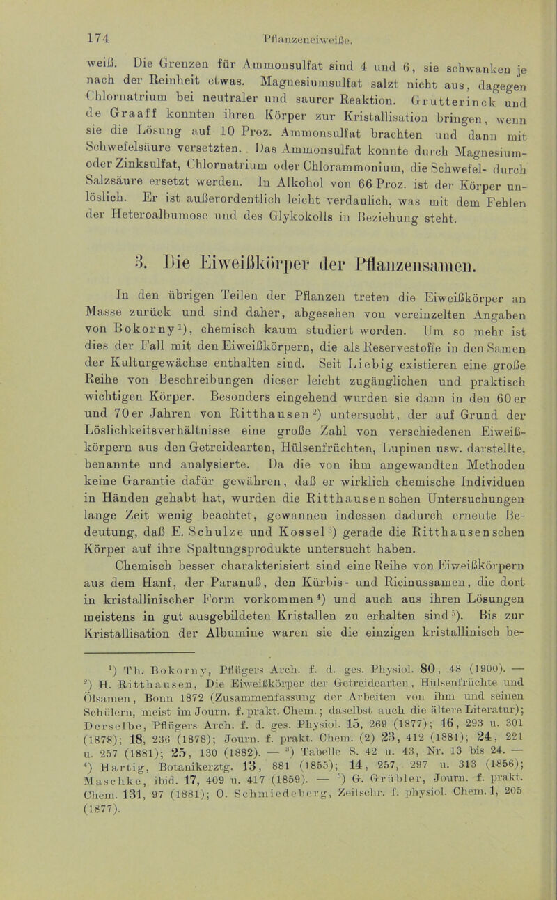 weiß. Die Grenzen für Ammonsulfat sind 4 und 6, sie schwanken je nach der Reinheit etwas. Magnesiumsulfat salzt nicht aus, dagegen ( hlornatrium bei neutraler und saurer Reaktion. Grutterinck und de Graaff konnten ihren Körper zur Kristallisation bringen, wenn sie die Lösung auf 10 Proz. Aimnonsulfat brachten und dann mit Schwefelsäure versetzten. Das Ammonsulfat konnte durch Magnesium- oder Zinksulfat, Chlornatrium oder Chlorammonium, die Schwefel- durch Salzsäure ersetzt werden. In Alkohol von 66 Proz. ist der Körper un- löslich. Er ist außerordentlich leicht verdaulich, was mit dem Fehlen der Ileteroalbumose und des Glykokolls in Beziehung steht. •). Uie Eiweißkörper der Pflanzeiisaiiieii. In den übrigen Teilen der Pflanzen treten die Eiweißkörper an Masse zurück und sind daher, abgesehen von vereinzelten Angaben von Bokorny1), chemisch kaum studiert worden. Um so mehr ist dies der Fall mit den Eiweißkörpern, die als Reservestoffe in den Samen der Kulturgewächse enthalten sind. Seit Liebig existieren eine große Reihe von Beschreibungen dieser leicht zugänglichen und praktisch wichtigen Körper. Besonders eingehend wurden sie dann in den 60 er und 70er Jahren von Ritthausen2) untersucht, der auf Grund der Löslichkeitsverhältnisse eine große Zahl von verschiedenen Eiweiß- körpern aus den Getreidearten, Hülsenfrüchten, Lupinen usw. darstellte, benannte und analysierte. Da die von ihm angewandten Methoden keine Garantie dafür gewähren, daß er wirklich chemische Individuen in Händen gehabt hat, wurden die Ritthausen sehen Untersuchungen lange Zeit wenig beachtet, gewannen indessen dadurch erneute Be- deutung, daß E. Schulze und Kossel3) gerade die Ritthausen sehen Körper auf ihre Spaltungsprodukte untersucht haben. Chemisch besser charakterisiert sind eine Reihe von Eiweißkörpern aus dem Hanf, der Paranuß, den Kürbis- und Ricinussamen, die dort in kristallinischer Form Vorkommen4) und auch aus ihren Lösungen meistens in gut ausgebildeten Kristallen zu erhalten sind51). Bis zur Kristallisation der Albumine waren sie die einzigen kristallinisch be- ') Th. Bokorny, Pflügers Arch. f. d. ges. Physiol. 80, 48 (1900). — s) H. Ritthausen, Die Eiweißkörper der Getreidearten, Hülsenfrüchte und Ölsamen, Bonn 1872 (Zusammenfassung der Arbeiten von ihm und seinen Schülern, meist im Journ. f. prakt. Chem.; daselbst auch die ältere Literatur); Derselbe, Pflügers Arch. f. d. ges. Physiol. 15, 269 (1877); 16, 298 u. 301 (1878); 18, 236 (1878); Journ. f. prakt. Chem. (2) 23, 412 (1881); 24, 221 u. 257 (1881); 25, 130 (1882). — 8) Tabelle S. 42 u. 43, Nr. 13 bis 24. — 4) Hartig, Botanikerztg. 13, 881 (1855); 14, 257, 297 u. 313 (1856); Maschke, ibid. 17, 409 u. 417 (1859). — 5 * *) G. Grübler, Journ. f. prakt, Chem. 131, 97 (1881); O. Schmiedeberg, Zeitschr. f. physiol. Chem.l, 205 (1877).
