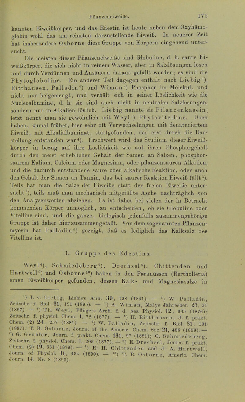kannten Eiweißkörper, und das Edestin ist heute neben dem Oxyhämo- globin wohl das am reinsten darzustellende Eiweiß. In neuerer Zeit O hat insbesondere Osborne diese Gruppe von Körpern eingehend unter- sucht. Die meisten dieser Pflanzeneiweiße sind Globuline, d. h. saure Ei- weißkörper, die sich nicht in reinem Wasser, aber in Salzlösungen lösen und durch Verdünnen und Ansäuern daraus gefällt werden; es sind die Phytoglobuline. Ein anderer Teil dagegen enthält nach Liebig1), Ritthausen, Palladin2 *) und Wiman5) Phosphor im Molekül, und nicht nur beigemengt, und verhält sieb in seiner Löslichkeit wie die Nucleoalbumine, d. h. sie sind auch nicht in neutralen Salzlösungen, sondern nur in Alkalien löslich. Liebig nannte sie Pflanzenkasein; jetzt nennt man sie gewöhnlich mit Weyl4) Phytovitelline. Doch haben, zumal früher, hier sehr oft Verwechselungen mit denaturiertem Eiweiß, mit Alkalialbuminat, stattgefunden, das erst durch die Dar- stellung entstanden war4). Erschwert wird das Studium dieser Eiweiß- körper in bezug auf ihre Löslichkeit wie auf ihren Phosphorgehalt durch den meist erheblichen Gehalt der Samen an Salzen, phosphor- saurem Kalium, Calcium oder Magnesium, oder pflanzensaureu Alkalien, und die dadurch entstandene saure oder alkalische Reaktion, oder auch den Gehalt der Samen an Tannin, das bei saurer Reaktion Eiweiß fällt ''). Teils hat man die Salze der Eiweiße statt der freien Eiweiße unter- sucht6), teils muß man mechanisch mitgefällte Asche nachträglich von den Analysenwerten abziehen. Es ist daher bei vielen der in Betracht kommenden Körper unmöglich, zu entscheiden, ob sie Globuline oder Vitelline sind, und die ganze, biologisch jedenfalls zusammengehörige Gruppe ist daher hier zusammengefaßt. Von dem sogenannten Pflanzen- myosin hat Palladin6) gezeigt, daß es lediglich das Kalksalz des Vitellins ist. 1. Gruppe des Edestin s. Weyl4), Schmiedeberg7 *), Drechsels), Chittenden und Hartwell9) und Osborne10) haben in den Paranüssen (Bertholletia) einen Eiweißkörper gefunden, dessen Kalk- und Magnesiasalze in ') J. v. Liebig, Liebigs Ann. 39, 128 (1841). — 2) W. Palladin, Zeitschr. f. Biol. 31, 191 (1895). — a) A. Wiman, Malys Jahresber. 27, 21 (1897). — 4) Th. Weyl, Pflügers Arch. f. d. ges. Physiol. 12, 635 (1876); Zeitschr. f. physiol. Chem. 1. 72 (1877). — 5) H. Ritthausen, J. £. prakt. Chem. (2) 24, 257 (1881). — 6) W. Palladin, Zeitschr. f. Biol. 31, 191 (1897); T. B. Osborne, Journ. of the Americ. Chem. Soc. 21, 486 (1899).— 7) G. Grübler, Journ. f. prakt,. Chem. 131, 97 (1881); 0. Schmiedeberg, Zeitschr. f. physiol. Chem. 1, 205 (1877). — “) E.Drechsel, .Journ. f. prakt. Chem. (2) 19, 331 (1879). — 9) R. H. Chittenden and J. A. Hartwell, Journ. of Physiol. 11, 434 (1890). — ,0) T. B. Osborne, Americ. Chem. Journ. 14, Nr. 8 (1893).