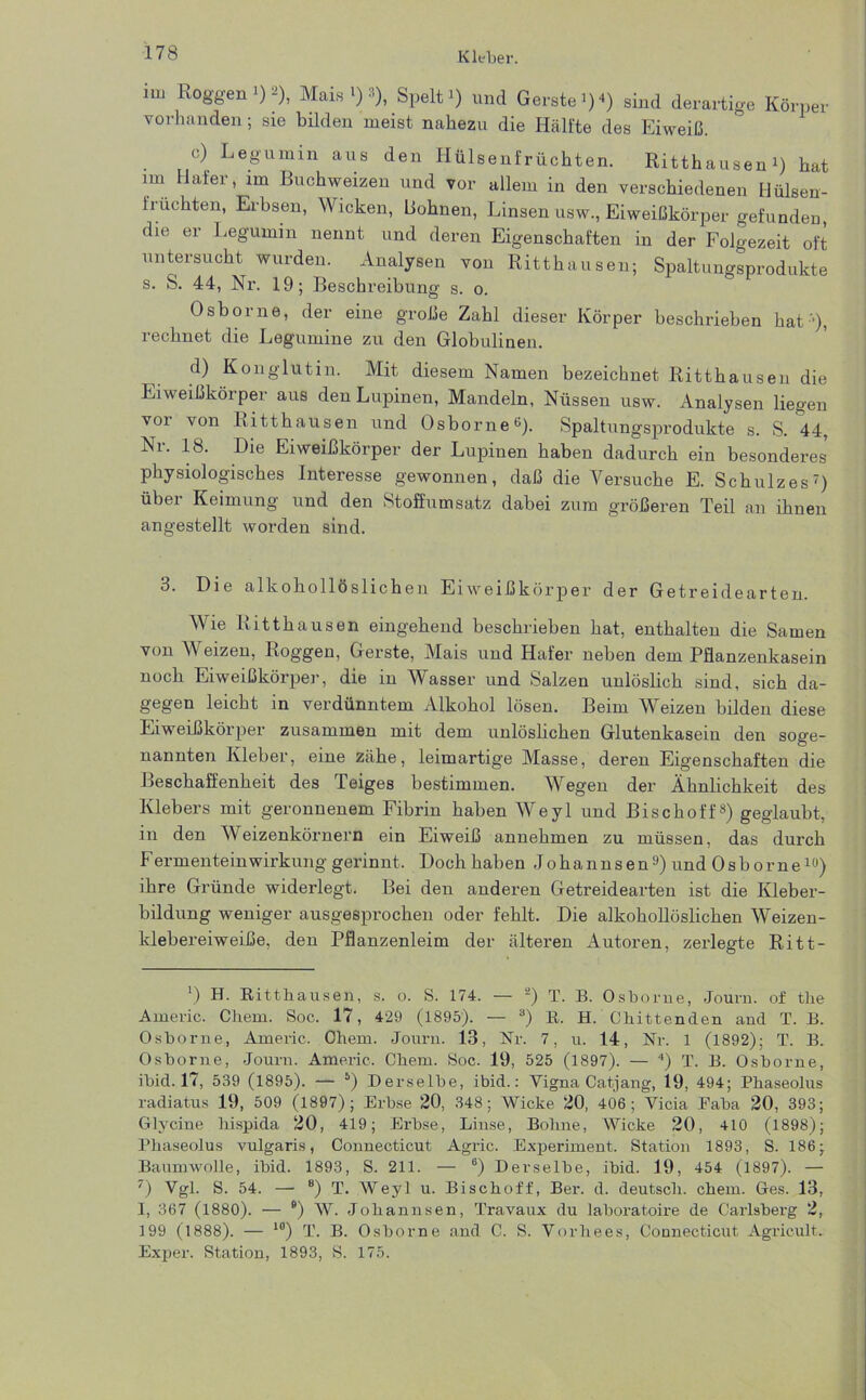 Kleber. im Roggen»)*), Mais'):’), Spelt i) und Gerate »)<) sind derartige Körper vorhanden; sie bilden meist nahezu die Hälfte des Eiweiß. c) Legumin aus den Hülsenfrüchten. Ritthausen i) hat im Hafer, im Buchweizen und vor allem in den verschiedenen Hülsen- fruchten, Erbsen, Wicken, Bohnen, Linsen usw., Eiweißkörper gefunden, die er Legumin nennt und deren Eigenschaften in der Folgezeit oft untersucht wurden. Analysen von Ritthausen; Spaltungsprodukte s. S. 44, Nr. 19; Beschreibung s. o. Osborne, der eine große Zahl dieser Körper beschrieben hat-'), rechnet die Legumine zu den Globulinen. d) Konglutin. Mit diesem Namen bezeichnet Ritthausen die Eiweißkörper aus den Lupinen, Mandeln, Nüssen usw. Analysen liegen voi von Ritthausen und Osborne15). Spaltungsprodukte s. S. 44, Nr. 18. Die Eiweißkörper der Lupinen haben dadurch ein besonderes physiologisches Interesse gewonnen, daß die Versuche E. Schulzes* * * * * * 7) über Keimung und den Stoffumsatz dabei zum größeren Teil an ihnen angestellt worden sind. 3. Die alkohollöslichen Eiweißkörper der Getreidearten. Wie Kitthausen eingehend beschrieben hat, enthalten die Samen von Weizen, Koggen, Gerste, Mais und Hafer neben dem Pflanzenkasein noch Eiweißkörper, die in Wasser und Salzen unlöslich sind, sich da- gegen leicht in verdünntem Alkohol lösen. Beim Weizen bilden diese Eiweißkörper zusammen mit dem unlöslichen Glutenkasem den soge- nannten Kleber, eine zähe, leimartige Masse, deren Eigenschaften die Beschaffenheit des Teiges bestimmen. Wegen der Ähnlichkeit des Klebers mit geronnenem Fibrin haben Weyl und Bischoff8) geglaubt, in den Weizenkörnern ein Eiweiß annehmen zu müssen, das durch FermenteinWirkung gerinnt. Doch haben Johannsen9) und Osborne10) ihre Gründe widerlegt. Bei den anderen Getreidearten ist die Kleber- bildung weniger ausgesprochen oder fehlt. Die alkohollöslichen Weizen- klebereiweiße, den Pflanzenleim der älteren Autoren, zerlegte Ritt- ’) H. Ritthausen, s. o. S. 174. — 2) T. B. Osborne, Journ. of tlie Arneric. Chem. Soc. 17, 429 (1895). — 8) R. H. Chittenden and T. B. Osborne, Americ. Oliem. Journ. 13, Nr. 7, u. 14, Nr. 1 (1892); T. B. Osborne, Journ. Americ, Chem. Soc. 19, 525 (1897). — 4) T. B. Osborne, ibid. 17, 539 (1895). — 5) Derselbe, ibid.: Vigna Catjang, 19, 494; Phaseolus radiatus 19, 509 (1897); Erbse 20, 348; Wicke 20, 406; Yicia Faba 20, 393; Glycine hispida 20, 419; Erbse, Linse, Bolme, Wicke 20, 410 (1898); Phaseolus vulgaris, Connecticut Agric. Experiment. Station 1893, S. 186; Baumwolle, ibid. 1893, S. 211. — 6) Derselbe, ibid. 19, 454 (1897). — 7) Vgl. S. 54. — 8) T. Weyl u. Bischoff, Ber. d. deutsch, chem. Ges. 13, I, 367 (1880). — B) W. Johannsen, Travaux du laboratoire de Carlsberg 2, 199 (1888). — 10) T. B. Osborne and C. S. Vorhees, Connecticut Agricult, Exper. Station, 1893, S. 175.