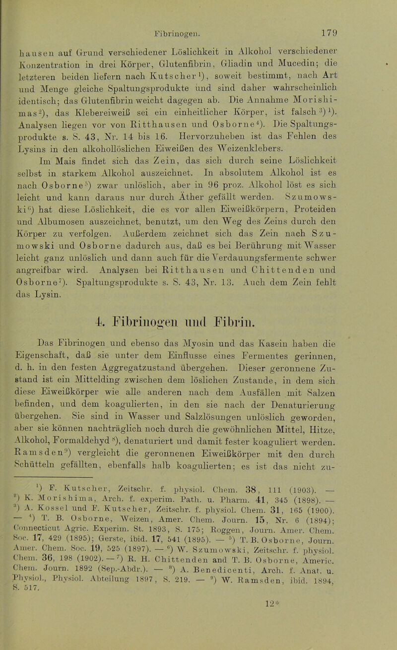 hausen auf Grund verschiedener Löslichkeit in Alkohol verschiedener Konzentration in drei Körper, Glutenfibrin, Gliadin und Mucedin; die letzteren beiden liefern nach Kutscher1), soweit bestimmt, nach Art und Menge gleiche Spaltungsprodukte und sind daher wahrscheinlich identisch; das Glutenfibrin weicht dagegen ab. Die Annahme Morishi- mas-), das Klebereiweiß sei ein einheitlicher Körper, ist falsch11)1). Analysen liegen vor von Ritthausen und Osborne4). Die Spaltungs- produkte s. S. 43, Nr. 14 bis 16. Hervorzuheben ist das Fehlen des Lysins in den alkohollöslichen Eiweißen des Weizenklebers. Im Mais findet sich das Zein, das sich durch seine Löslichkeit selbst in starkem Alkohol auszeichnet. In absolutem Alkohol ist es nach Osborne) zwar unlöslich, aber in 96 proz. Alkohol löst es sich leicht und kann daraus nur durch Äther gefällt werden. Szumows- ki'1) hat diese Löslichkeit, die es vor allen Eiweißkörpern, Proteiden und Albumosen auszeichnet, benutzt, um den Weg des Zeins durch den Körper zu verfolgen. Außerdem zeichnet sich das Zein nach Szu- mowski und Osborne dadurch aus, daß es bei Berührung mit Wasser leicht ganz unlöslich und dann auch für die Verdauungsfermente schwer angreifbar wird. Analysen bei Ritthausen und Chittenden und Osborne7). Spaltungsprodukte s. S. 43, Nr. 13. Auch dem Zein fehlt das Lysin. 4 Fibrinogen und Fibrin. Das Fibrinogen und ebenso das Myosin und das Kasein haben die Eigenschaft, daß sie unter dem Einflüsse eines Fermentes gerinnen, d. h. in den festen Aggregatzustand übergehen. Dieser geronnene Zu- stand ist ein Mittelding zwischen dem löslichen Zustande, in dem sich diese Eiweißkörper wie alle anderen nach dem Ausfällen mit Salzen befinden, und dem koagulierten, in den sie nach der Denaturierung übergehen. Sie sind in Wasser und Salzlösungen unlöslich geworden, aber sie können nachträglich noch durch die gewöhnlichen Mittel, Hitze, Alkohol, Formaldehyd s), denaturiert und damit fester koaguliert werden. Ramsden11) vergleicht die geronnenen Eiweißkörper mit den durch Schütteln gefällten, ebenfalls halb koagulierten; es ist das nicht zu- *) F- Kutscher, Zeitschr. f. physiol. Chem. 38, 111 (1903). — 0 K. Morishima, Arch. f. experim. Path. u. Pharm. 41, 345 (1898). — ') A. Kossel und F. Kutscher, Zeitschr. f. physiol. Chem. 31, 105 (1900). ') T. B. Osborne, Weizen, Amer. Chem. Journ. 15, Nr. 6 (1894): Connecticut Agric. Experim. St. 1893, S. 175; Roggen, -Journ. Amer. Chem! Koe. 17, 429 (1895); Gerste, ibid. 17, 541 (1895). — 5) T. B. Osborne, Journ. Amer. Chem. Soc. 19, 525 (1897). — ’’) W. Szumowslti, Zeitschr. f. physiol. Chem. 36, 198 (1902). —') R. H. Chittenden and T. B. Osborne, A’meric. Chem. Journ. 1892 (Sep.-Abdr.). — 8) A. Benedicenti, Arch. f. Anal. u. Physiol., Physiol. Abteilung 1897, S. 219. — 9) W. Ramsden, ibid. 1894 S. 517. 12*