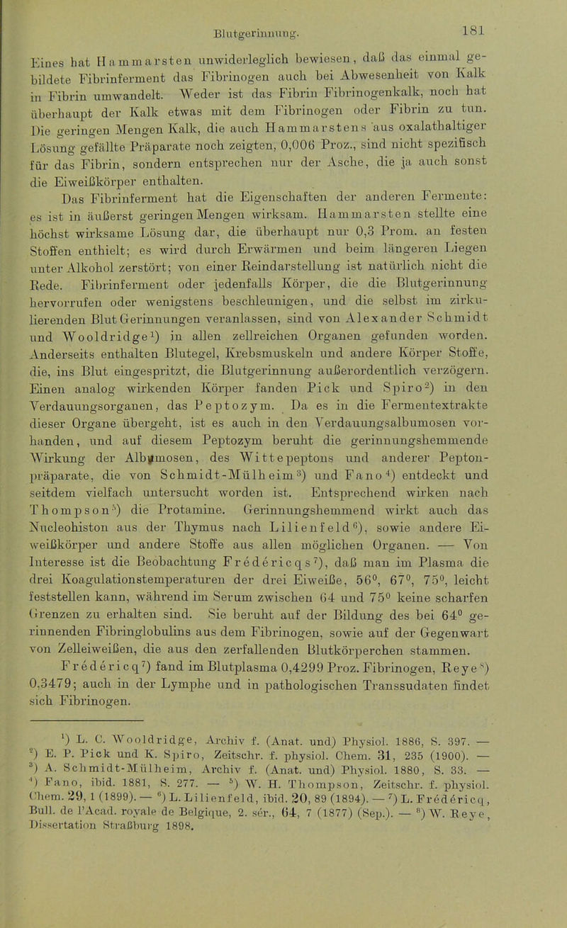 Blutgerinnung. Eines liat Hammarsten unwiderleglich bewiesen, daß das einmal ge- bildete Fibrinferment das Fibrinogen auch bei Abwesenheit von Kalk in Fibrin umwandelt. Weder ist das Fibrin Fibrinogenkalk, noch hat überhaupt der Kalk etwas mit dem Fibrinogen oder Fibrin zu tun. Die geringen iVXengen Kalk, die auch Hammarstens aus oxalathaltigex Lösung gefällte Präparate noch zeigten, 0,006 Proz., sind nicht spezifisch für das Fibrin, sondern entsprechen nur der Asche, die ja auch sonst die Eiweißkörper enthalten. Das Fibrinferment hat die Eigenschaften der anderen Fermente: es ist in äußerst geringen Mengen wirksam. Iiammarsten stellte eine höchst wirksame Lösung dar, die überhaupt nur 0,3 Prom. an festen Stoffen enthielt; es wird durch Erwärmen und beim längeren Liegen unter Alkohol zerstört; von einer Reindarstellung ist natürlich nicht die Rede. Fibrinferment oder jedenfalls Körper, die die Blutgerinnung hervorrufen oder wenigstens beschleunigen, und die selbst im zirku- lierenden Blut Gerinnungen veranlassen, sind von Alexander Schmidt und Wooldridge1) in allen zellreichen Organen gefunden worden. Anderseits enthalten Blutegel, Krebsmuskeln und andere Körper Stoffe, die, ins Blut eingespritzt, die Blutgerinnung außerordentlich verzögern. Einen analog wirkenden Körper fanden Pick und Spiro2) in den Verdauungsorganen, das Peptozym. Da es in die Fermentextrakte dieser Organe übei’geht, ist es auch in den Yerdauungsalbumosen vor- handen, und auf diesem Peptozym beruht die gerinnungshemmende Wirkung der Alb^mosen, des Wittepeptons und anderer Pepton- präparate, die von Schmidt-Mülheim3) und Fano4) entdeckt und seitdem vielfach untersucht worden ist. Entsprechend wirken nach Thompson’’) die Protamine. Gerinnungshemmend wirkt auch das Nucleohiston aus der Thymus nach Lilienfeld3), sowie andere Ei- weißkörper und andere Stoffe aus allen möglichen Organen. — Von Interesse ist die Beobachtung Fredericqs '), daß man im Plasma die drei Koagulationstemperaturen der drei Eiweiße, 56°, 67°, 75°, leicht feststellen kann, während im Serum zwischen 64 und 75° keine scharfen Grenzen zu erhalten sind. Sie beruht auf der Bildung- des bei 64° ge- rinnenden Fibringlobulins aus dem Fibrinogen, sowie auf der Gegenwart von Zelleiweißen, die aus den zerfallenden Blutkörperchen stammen. Fredericq7) fand im Blutplasma 0,4299 Proz. Fibrinogen, Reye s) 0,3479; auch in der Lymphe und in pathologischen Transsudaten findet sich Fibrinogen. ’) L. C. Wooldridge, Archiv f. (Anat. und) Physiol. 1886, S. 397. — 0 E. P. Pick und K. Spiro, Zeitsehr. f. physiol. Chem. 31, 235 (1900). — 3) A. Schmidt-Mülheim, Archiv f. (Anat. und) Physiol. 1880, S. 33. — ') Fano, ibid. 1881, S. 277. — 5 *) W. H. Thompson, Zeitschr. f. physiol. Chem. 29, 1 (1899).— 8) L. Lilienfeld, ibid. 20, 89 (1894). — 7) L. Fredöricq, Bull, de l’Acad. royale de Belgique, 2. ser., 64, 7 (1877) (Sep.). — 8)W. Beye, Dissertation Straßburg 1898.