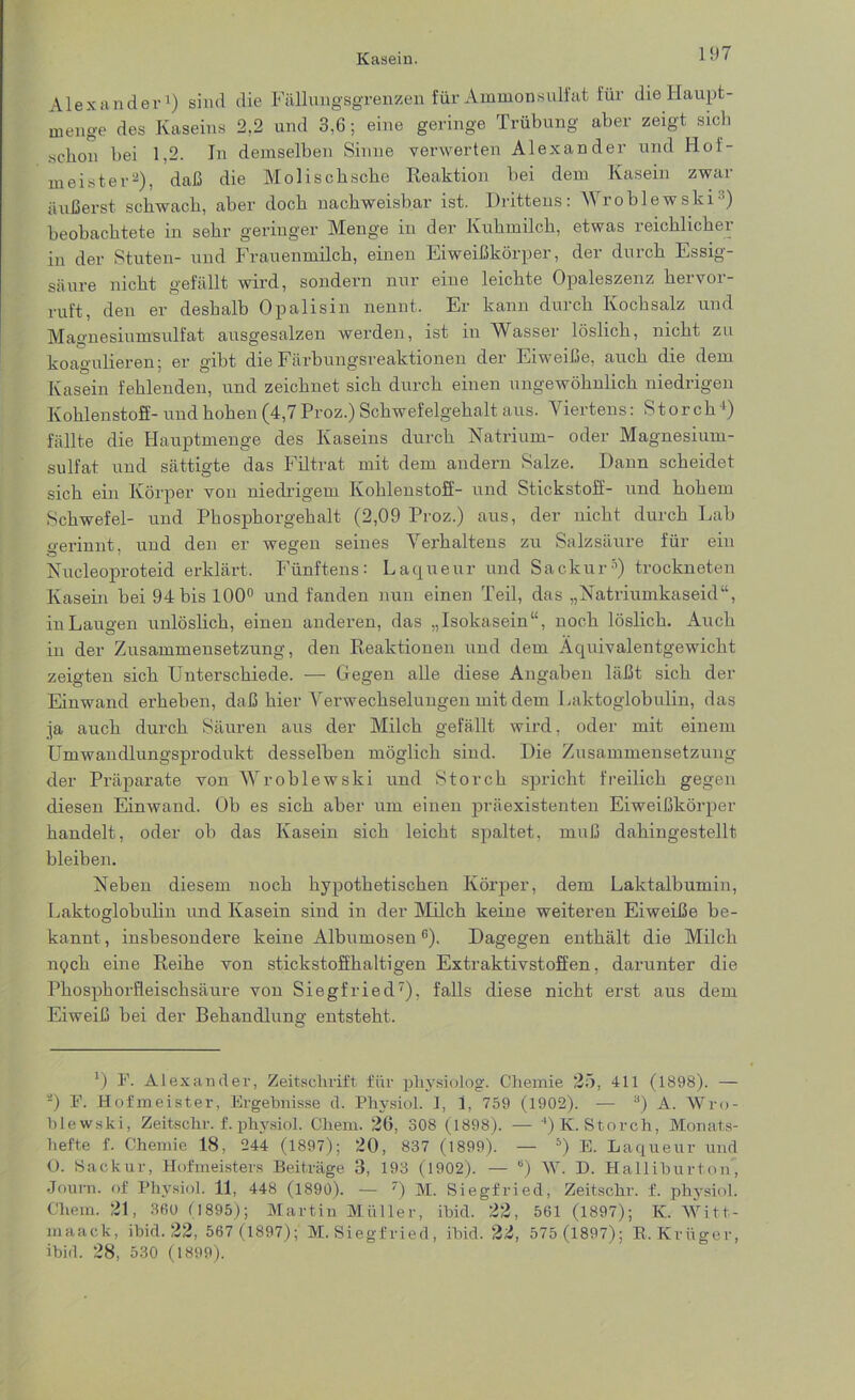 Alexander1) sind die Fällungsgrenzen für Ammon sulfat für die Haupt - menge des Kaseins 2,2 und 3,6; eine geringe Trübung aber zeigt sich schon bei 1,2. In demselben Sinne verwerten Alexander und Hof- meister2), daß die Molischscke Reaktion bei dem Kasein zwar äußerst schwach, aber doch nachweisbar ist. Drittens: Wroblewski beobachtete in sehr geringer Menge in der Kuhmilch, etwas reichliche! in der Stuten- und Frauenmilch, einen Eiweißkörper, der durch Essig- säure nicht gefällt wird, sondern nur eine leichte Opaleszenz hervor- ruft, den er deshalb Opalisin nennt. Er kann durch Kochsalz und Magnesiumsulfat ausgesalzen werden, ist in Wasser löslich, nicht zu koagulieren; er gibt die Färbungsreaktionen der Eiweiße, auch die dem Kasein fehlenden, und zeichnet sich durch einen ungewöhnlich niedrigen Kohlenstoff- und hohen (4,7Proz.) Schwefelgehalt aus. Viertens: Storch1) fällte die Hauptmenge des Kaseins durch Natrium- oder Magnesium- sulfat und sättigte das Filtrat mit dem andern Salze. Dann scheidet sich ein Körper von niedrigem Kohlenstoff- und Stickstoff- und hohem Schwefel- und Phosphorgehalt (2,09 Proz.) aus, der nicht durch Lab gerinnt, und den er wegen seines Verhaltens zu Salzsäure für ein Nucleoproteid erklärt. Fünftens: Laqueur und Sackur5) trockneten Kasein bei 94 bis 100° und fanden nun einen Teil, das „Natriumkaseid“, in Laugen unlöslich, einen anderen, das „Isokasein“, noch löslich. Auch in der Zusammensetzung, den Reaktionen und dem Aquivalentgewicht zeigten sich Unterschiede. — Gegen alle diese Angaben läßt sich der Einwand erheben, daß hier Verwechselungen mit dem Laktoglobulin, das ja auch durch Säuren aus der Milch gefällt wird, oder mit einem Umwandlungsprodukt desselben möglich sind. Die Zusammensetzung der Präparate von Wroblewski und Storch spricht freilich gegen diesen Einwand. Ob es sich aber um einen präexistenten Eiweißkörper handelt, oder ob das Kasein sich leicht spaltet, muß dahingestellt bleiben. Neben diesem noch hypothetischen Körper, dem Laktalbumin, Laktoglobulin und Kasein sind in der Milch keine weiteren Eiweiße be- kannt , insbesondere keine Albumosen6). Dagegen enthält die Milch nych eine Reihe von stickstoffhaltigen Extraktivstoffen, darunter die Phosphorfleischsäure von Siegfried7), falls diese nicht erst aus dem Eiweiß bei der Behandlung entsteht. *) F. Alexander, Zeitschrift für physiolog. Chemie 25, 411 (1898). — *) F. Hofmeister, Ergebnisse d. Physiol. 1, 1, 759 (1902). — 3) A. Wro- blewski, Zeitschr. f. physiol. Chem. 26, 308 (1898). — 4) K. Storch, Monats- hefte f. Chemie 18, 244 (1897); 20, 837 (1899). — b) E. Laqueur und O. Sackur, Hofmeisters Beiträge 3, 193 (1902). — “) W. D. Halliburton, Journ. of Physiol. 11, 448 (1890). — ) M. Siegfried, Zeitschr. f. physiol. Chem. 21, 360 f 1895); Martin Müller, ibid. 22, 561 (1897); IC. Witt- maack, ibid. 22, 567 (1897); M. Siegfried, ibid. 22, 575 (1897); B. Krüger, ibid. 28, 530 (1899).