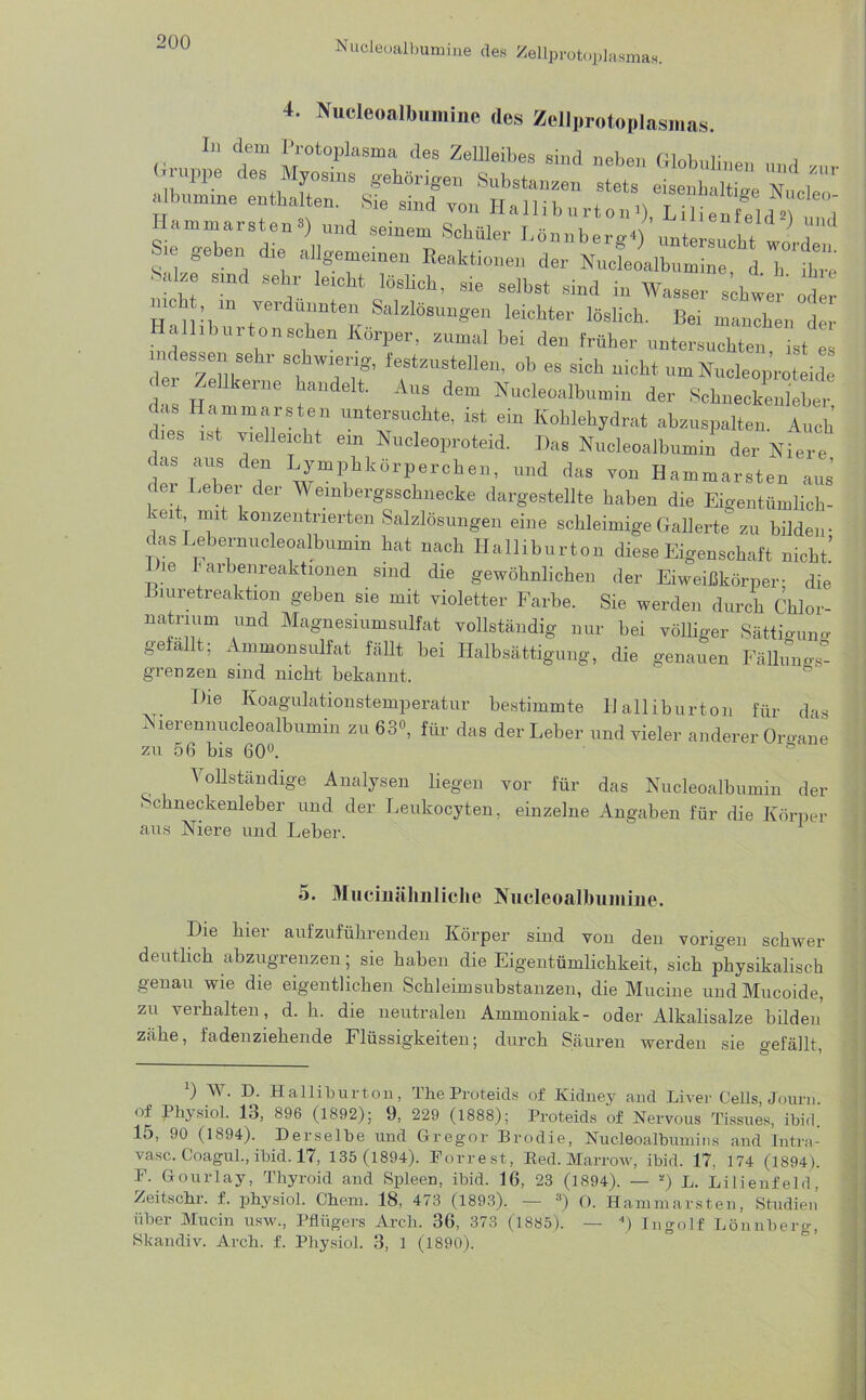 Nucleoalbumine des Zellprotoplasmas. 4. Nucleoalbumine des Zellprotoplasmas. In dom Protoplasma des ZolUoibes siud neben Globulinen und zur *** Hammarsten l * 3) und seinem Schüler Sie geben die allgemeinen Reaktionen der Nucleoalbumine d 1, „n Sake sind sehr leicht löslieh, sie selbst sind in Wasser schwer öder ubt in verdünnten Salzlösungen leichter löslich. Bei manchen der Hall,burto,ischen Körper, zumal bei den früher untersuchten ist es indessen sehr schwierig, festzustelleu, ob es sich nicht um Nudeoproteidc der Zellkerne handelt. Aus dem Nucleoalbumin der Sehuecköuther das Hammarsten untersuchte, ist ein Kohlehydrat abzuspalten. Auch dies ist vielleicht ein Nucleoproteid. Das Nucleoalbumin der Niere das aus den Lymphkörperchen, und das von Hammarsten aus der Leber der Weinbergsschnecke dargestellte haben die Eigentümlich- en mit konzentrierten Salzlösungen eine schleimige Gallerte zu bilden- das Lebernucleoalbumin hat nach Halliburton diese Eigenschaft nicht’ Die r arbenreaktionen sind die gewöhnlichen der Eiweißkörper- die Biuretreaktion geben sie mit violetter Farbe. Sie werden durch Chlor- natrmm und Magnesmmsulfat vollständig nur hei völliger Sättigung gefallt; Ammonsulfat fällt bei Halbsättigung, die genauen Fällung grenzen sind nicht bekannt. Die Koagulationstemperatur bestimmte Halliburton für das Nierennucleoalbumin zu 63°, für das der Leber und vieler anderer Organe zu 56 bis 60°. ö Vollständige Analysen liegen vor für das Nucleoalbumin der ' chneckenleber und der Leukocyten, einzelne Angaben für die Körper aus Niere und Leber. 5. Muciuälmliche Nucleoalbumine. Die hier aufzuführenden Körper sind von den vorigen schwer deutlich abzugrenzen; sie haben die Eigentümlichkeit, sich physikalisch genau wie die eigentlichen Schleimsubstanzen, die Mucine und Mucoide, zu verhalten, d. h. die neutralen Ammoniak- oder Alkalisalze bilden’ zähe, fadenziehende Flüssigkeiten; durch Säuren werden sie gefällt l) W. D. Halliburton, The Proteids of Kidney and Liver Gells, Journ of Physiol. 13, 896 (1892); 9, 229 (1888); Proteids of Nervous Tissues, ibid. 15, 90 (1894). Derselbe und Gregor Brodie, Nucleoalbumins and Intra- vasc. Coagul., ibid. 17, 135 (1894). Forrest, Red. Marrow, ibid. 17, 174 (1894). F. Gourlay, Thyroid and Spleen, ibid. 16, 23 (1894). — *) L. Lilienfeld, Zeitschr. f. physiol. Chem. 18, 473 (1893). — 3) 0. Hammarsten, Studien über Mucin usw., Pflügers Arch. 36, 373 (1885). — 4) Ingolf Lönnberg, Skandiv. Arch. f. Physiol. 3, 1 (1890).