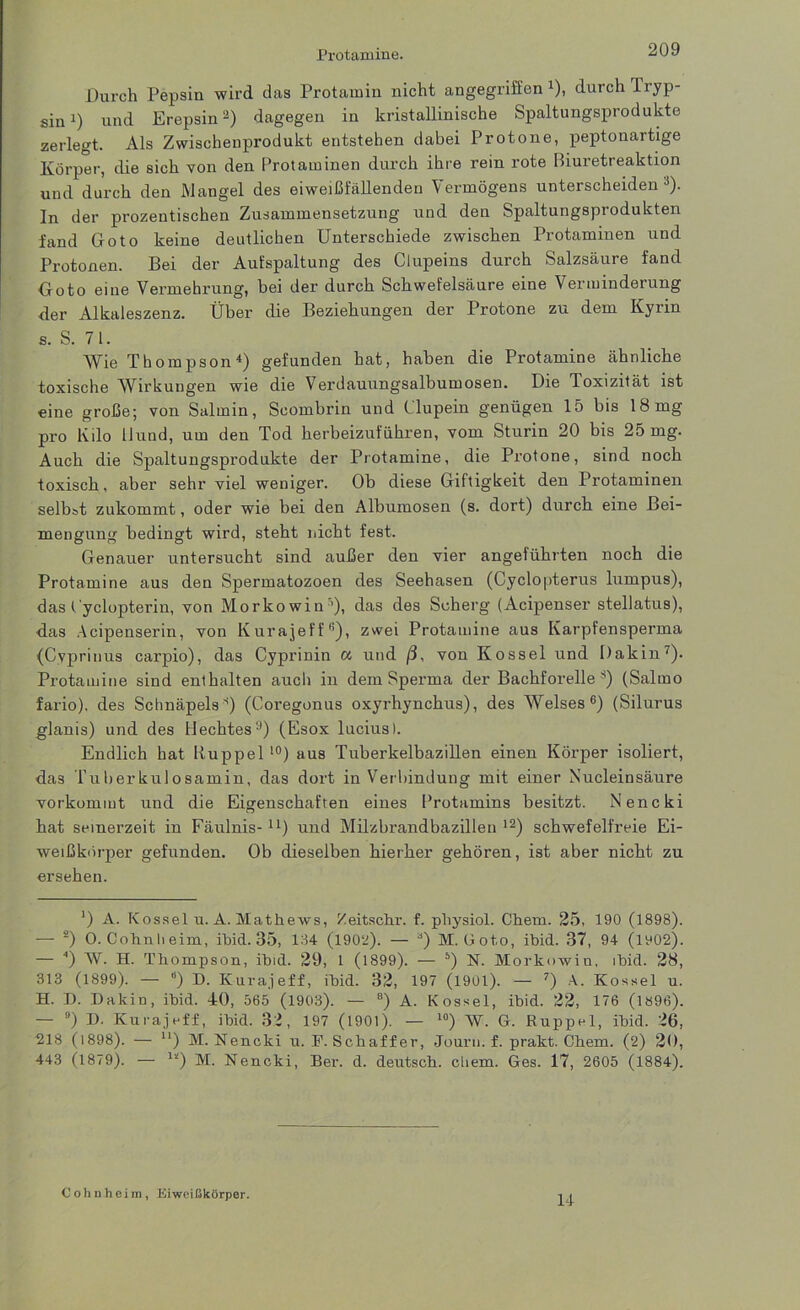 Durch Pepsin wird das Protamin nicht angegriffen 4), durch Tryp- sin :) und Erepsin2) dagegen in kristallinische Spaltungsprodukte zerlegt. Als Zwischenprodukt entstehen dabei Protone, peptonartige Körper, die sich von den Protaminen durch ihre rein rote ßiuretreaktion und durch den Mangel des eiweißfällenden Vermögens unterscheiden3). In der prozentischen Zusammensetzung und den Spaltungsprodukten fand Goto keine deutlichen Unterschiede zwischen Protaminen und Protonen. Bei der Aufspaltung des Clupeins durch Salzsäure fand Goto eine Vermehrung, bei der durch Schwefelsäure eine Verminderung der Alkaleszenz. Über die Beziehungen der Protone zu dem Kyiin s. S. 71. Wie Thompson4) gefunden hat, haben die Protamine ähnliche toxische Wirkungen wie die Verdauungsalbumosen. Die Toxizität ist eine große; von Salmin, Scombrin und Clupein genügen 15 bis 18mg pro Kilo Hund, um den Tod herbeizuführen, vom Sturin 20 bis 25 mg. Auch die Spaltungsprodukte der Protamine, die Protone, sind noch toxisch, aber sehr viel weniger. Ob diese Giftigkeit den Protaminen selbst zukommt, oder wie bei den Albumosen (s. dort) durch eine Bei- mengung bedingt wird, steht nicht fest. Genauer untersucht sind außer den vier angeführten noch die Protamine aus den Spermatozoen des Seehasen (Cyclopterus lumpus), das t yclopterin, von Morkowin’), das des Sch erg (Acipenser stellatus), das Acipenserin, von Kurajeffß), zwei Protamine aus Karpfensperma (Cvprinus carpio), das Cyprinin a und /3, von Kossel und Dakin7). Protamine sind enthalten auch in dem Sperma der Bachforelle 8) (Salmo fario). des Schnäpels8) (Coregonus oxyrhynchus), des Welses6) (Silurus glanis) und des Hechtes9) (Esox lucius). Endlich hat Kuppel 10) aus Tuberkelbazillen einen Körper isoliert, das Tuberkulosamin, das dort in Verbindung mit einer Nucleinsäure vorkommt und die Eigenschaften eines Protamins besitzt. Nencki hat seinerzeit in Fäulnis- u) und Milzbrandbazilleu 12) schwefelfreie Ei- weißkörper gefunden. Ob dieselben hierher gehören, ist aber nicht zu ersehen. ‘) A. Kossel u. A. Mathews, Zeitschr. f. physiol. Chem. 25, 190 (1898). — 2) 0. Colin li eim, ibid. 35, 134 (1902). — M. Goto, ibid. 37, 94 (1002). — 4) W. H. Thompson, ibid. 29, 1 (1899). — •v) N. Morkowin, ibid. 28, 313 (1899). — “) D. Kurajeff, ibid. 32, 197 (1901). — 7) A. Kossel u. H. D. Dakin, ibid. 40, 565 (1903). — 8) A. Kossel, ibid. 22, 176 (1896). — ) D. Kurajeff, ibid. 32, 197 (1901). — l0) W. G. Ruppel, ibid. 26, 218 (1898). — u) M. Nencki u. F. Schaffer, Journ. f. prakt. Chem. (2) 20, 443 (1879). — li) M. Nencki, Ber. d. deutsch, chem. Ges. 17, 2605 (1884). Cohn heim, Eiweißkörper. 14