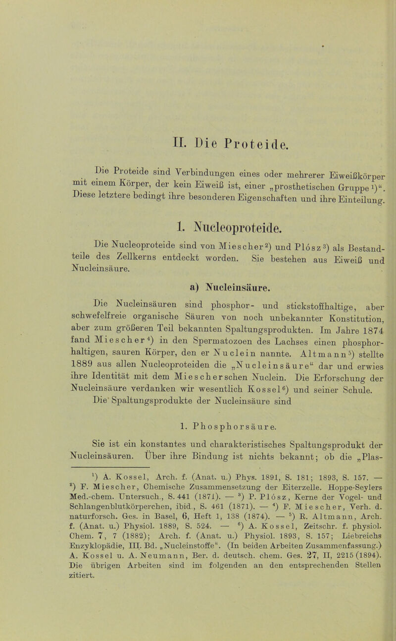 FL Die Proteide. Die Proteide sind Verbindungen eines oder mehrerer Eiweißkörper mit einem Körper, der kein Eiweiß ist, einer „prosthetischen Gruppe1)“. Diese letztere bedingt ihre besonderen Eigenschaften und ihre Einteilung. 1. Nucleoproteide. Die Nucleoproteide sind von Mies eher2) und Plösz3) als Bestand- teile des Zellkerns entdeckt worden. Sie bestehen aus Eiweiß und Nucleinsäure. a) Nucleinsäure. Die Nucleinsäuren sind phosphor- und stickstofihaltige, aber schwefelf 1 eie oiganische Säuren von noch unbekannter Konstitution, aber zum größeren Teil bekannten Spaltungsprodukten. Im Jahre 1874 fand M i e s c h e r ■*) in den Spermatozoen des Lachses einen phosphor- haltigen, sauren Körper, den er Nu dein nannte. Altmann5) stellte 1889 aus allen Nucleoproteiden die „Nucleinsäure“ dar und erwies ihre Identität mit dem Mie s ch er sehen Nuclein. Die Erforschung der Nucleinsäure verdanken wir wesentlich Kossel6) und seiner Schule. Die' Spaltungsprodukte der Nucleinsäure sind 1. Phosphorsäure. Sie ist ein konstantes und charakteristisches Spaltungsprodukt der Nucleinsäuren. Über ihre Bindung ist nichts bekannt; ob die „Plas- *) A. Kossel, Arch. f. (Anat. u.) Phys. 1891, S. 181; 1893, S. 157. — 2) P. Mie sch er, Chemische Zusammensetzung der Eiterzelle. Hoppe-Seylers Med.-chem. Untersuch., S. 441 (1871). — 3) P. Plösz, Kerne der Vogel- und Schlangenhlutkörperchen, ibid , S. 461 (1871). — 4) F. Mie sch er, Verh. d. naturforsch. Ges. in Basel, 6, Heft 1, 138 (1874). — 5) R. Altmann, Arch. f. (Anat. u.) Physiol. 1889, S. 524. — 6) A. Kossel, Zeitschr. f. physiol. Chem. 7, 7 (1882); Arch. f. (Anat. u.) Physiol. 1893, S. 157; Liebreichs Enzyklopädie, III. Bd. „Nuclein.Stoffe“. (In beiden Ai-heiten Zusammenfassung.) A. Kossel u. A. Neumann, Ber. d. deutsch, chem. Ges. 27, II, 2215 (1894). Die übrigen Arbeiten sind im folgenden an den entsprechenden Stellen zitiert.
