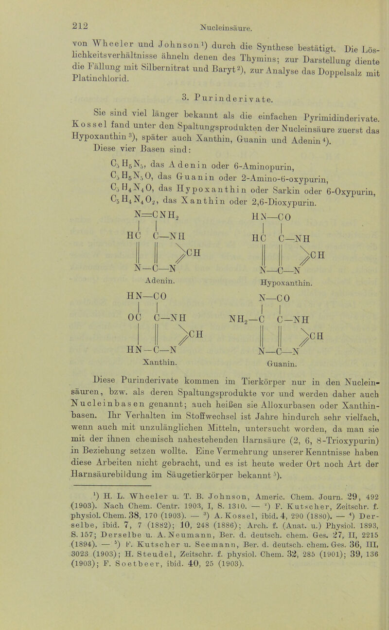 von Wkeeler und Johnsoni) durch die Synthese bestätigt. Die Lös- Lchkeits Verhältnisse ähneln denen des Thymins; zur- Darstellung diente dve Fällung mit Sdbernitrat und Baryt «), zur Analyse das Doppelsalz mit rlatmchlond. 3. Purinderivate. Sie sind viel länger bekannt als die einfachen Pyrimidinderivate. Kos sei fand unter den Spaltungsprodukten der Nucleinsäure zuerst das ypoxanthm * * 3), später auch Xanthin, Guanin und Adenin4). Diese vier Basen sind: Q1H5N5, das Adenin oder 6-Aminopui'in, C.-, H5X5O, das Guanin oder 2-Amino-ü-oxypui’in, C, H4X40, das Plypoxanthin oder Sarkin oder 6-0xypurin, C5 PI4N4, das Xanthin oder 2,6-Dioxypurin. n=cnh2 I I HC C—XII N—C—N Adenin. PIN—CO / CPI IPN— CO IIC C—XH // -X Hypoxanthin. X—CO CII OC C—XPI HX—C—X Xanthin. / CII XPI2—c C—XIP \ // CH X—C—X Ctuanin. Diese Purinderivate kommen im Tierkörper nur in den Xuclein- säuren, bzw. als deren Spaltungsprodukte vor und werden daher auch Xucleinbasen genannt; auch heißen sie Alloxurbasen oder Xanthin- basen. Ihr Verhalten im Stoffwechsel ist Jahre hindurch sehr vielfach, wenn auch mit unzulänglichen Mitteln, untersucht worden, da man sie mit der ihnen chemisch nahestehenden Harnsäure (2, 6, ö-Trioxypurin) in Beziehung setzen wollte. Eine Vermehrung unserer Kenntnisse haben diese Arbeiten nicht gebracht, und es ist heute weder Ort noch Art der Harnsäurebildung im Säugetierkörper bekannt5). *) H. L. Wheeler u. T. B. Johnson, Americ. Chem. Journ. 29, 492 (1903). Nach Chem. Centr. 1903, I, S. 1310. — !) F. Kutscher, Zeitschr. f. physiol. Chem. 38, 170 (1903). — 3) A. Kossel, ibid. 4, 290 (1880). — 4) Der- selbe, ibid. 7, 7 (1882); 10, 248 (1886); Arch. f. (Anat. u.) Physiol. 1893, S. 157; Derselbe u. A.Neumann, Ber. d. deutsch, chem. Ges. 27, II, 2215 (1894). — 5) F. Kutscher u. Seemann, Ber. d. deutsch, chem. Ges. 36, III, 3023 (1903); H. Steudel, Zeitschi-, f. physiol. Chem. 32, 285 (1901); 39, 136 (1903); F. Soetbeer, ibid. 40, 25 (1903).
