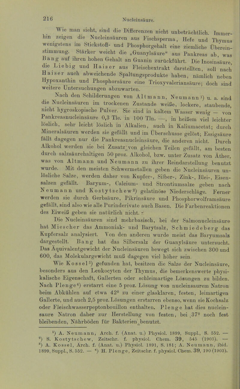 Wie man sieht, sind die Differenzen nicht unbeträchtlich. Immer- hin zeigen die Nucleinsäuren aus Fischsperma, Hefe und Thymus wenigstens im Stickstoff- und Phosphorgehalt eine ziemliche Überein- stimmung. Starker weicht die „Guanylsäure“ aus Pankreas ab, was Bang auf ihren hohen Gehalt an Guanin zurückführt. Die Inosinsäure, die Liebig und Kaiser aus Fleischextrakt darstellten, soll nach Kaiser auch abweichende Spaltungsprodukte haben, nämlich neben Hypoxanthin und Phosphorsäure eine Trioxyvaleriansäure; doch sind weitere Untersuchungen abzuwarten. Nach den Schilderungen von Alt mann, Neumann i) u. a. sind die Nucleinsäuren im trockenen Zustande weiße, lockere, staubende, nicht hygroskopische Pulver. Sie sind in kaltem Wasser wenig - von’ Pankreasnucleinsäure 0,3 Tie. in 100 Tin. —, in heißem viel leichter löslich, sehr leicht löslich in Alkalien, auch in Kaliumacetat; durch Mineralsäuren werden sie gefällt und im Überschüsse gelöst; Essigsäure fällt dagegen nur die Pankreasnucleinsäure, die anderen nicht. Durch Alkohol werden sie bei Zusatz;von gleichen Teilen gefällt, am besten durch salzsäurehaltigen 50 proz. Alkohol, bzw. unter Zusatz von Äther, was von Altmann und Neumann zu ihrer Reindarstellung benutzt wui de. Mit den meisten Schwermetallen geben die Nucleinsäuren un- lösliche Salze, werden daher von Kupfer-, Silber-, Zink-, Blei-, Eisen- salzen gefällt. Baryum-, Calcium- und Strontiumsalze geben nach Neumann und Kostytschew* 2) gelatinöse Niederschläge. Ferner werden sie durch Gerbsäure, Pikrinsäure und Pkosphorwolframsäure gefällt, sind also wie alle Purinderivate auch Basen. Die Farbenreaktionen des Eiweiß geben sie natürlich nicht, r Die Nucleinsäuren sind mehrbasisch, bei der Salmonucleinsäure hat Mies eher das Ammoniak- und Barytsalz, Schmiedeberg das Kupfersalz analysiert. Von den anderen wurde meist das Baryumsalz dargestellt. Bang hat das Silbersalz der Guanylsäure untersucht. Das Äquivalentgewicht der Nucleinsäuren bewegt sich zwischen 300 und 600, das Molekulargewicht muß dagegen viel höher sein. Wie Kos sei3) gefunden hat, besitzen die Salze der Nucleinsäure, besonders aus den Leukocyten der Thymus, die bemerkenswerte physi- kalische Eigenschaft, Gallerten oder schleimartige Lösungen zu bilden. Nach PI enge4) erstarrt eine 5 proz. Lösung von nucleinsaurem Natron beim Abkühlen auf etwa 42° zu einer glasklaren, festen, leimartigen Gallerte, und auch 2,5 proz. Lösungen erstarren ebenso, wenn sie Kochsalz oder Fleischwasserpeptonbouillon enthalten. Plenge hat dies nuclein- saure Natron daher zur Herstellung von festen, bei ,37° noch fest bleibenden, Nährböden für Bakterien benutzt. *) A. Neumann, Arch. f. (Anat. u.) Pliysiol. 1899, Suppl., S. 552. — 2) S. Kostytschew, Zeitschr. f. pbysiol. Chem. 39, 545 (1903). — 3) A. Kossel, Arch. f. (Anat. u.) Physiol. 1891, S. 181; A. Neumann, ihid. 1899, Suppl., S. 552. — 4) H. Plenge, Zeitschr. f. physiol. Chem. 39, 190(1903).