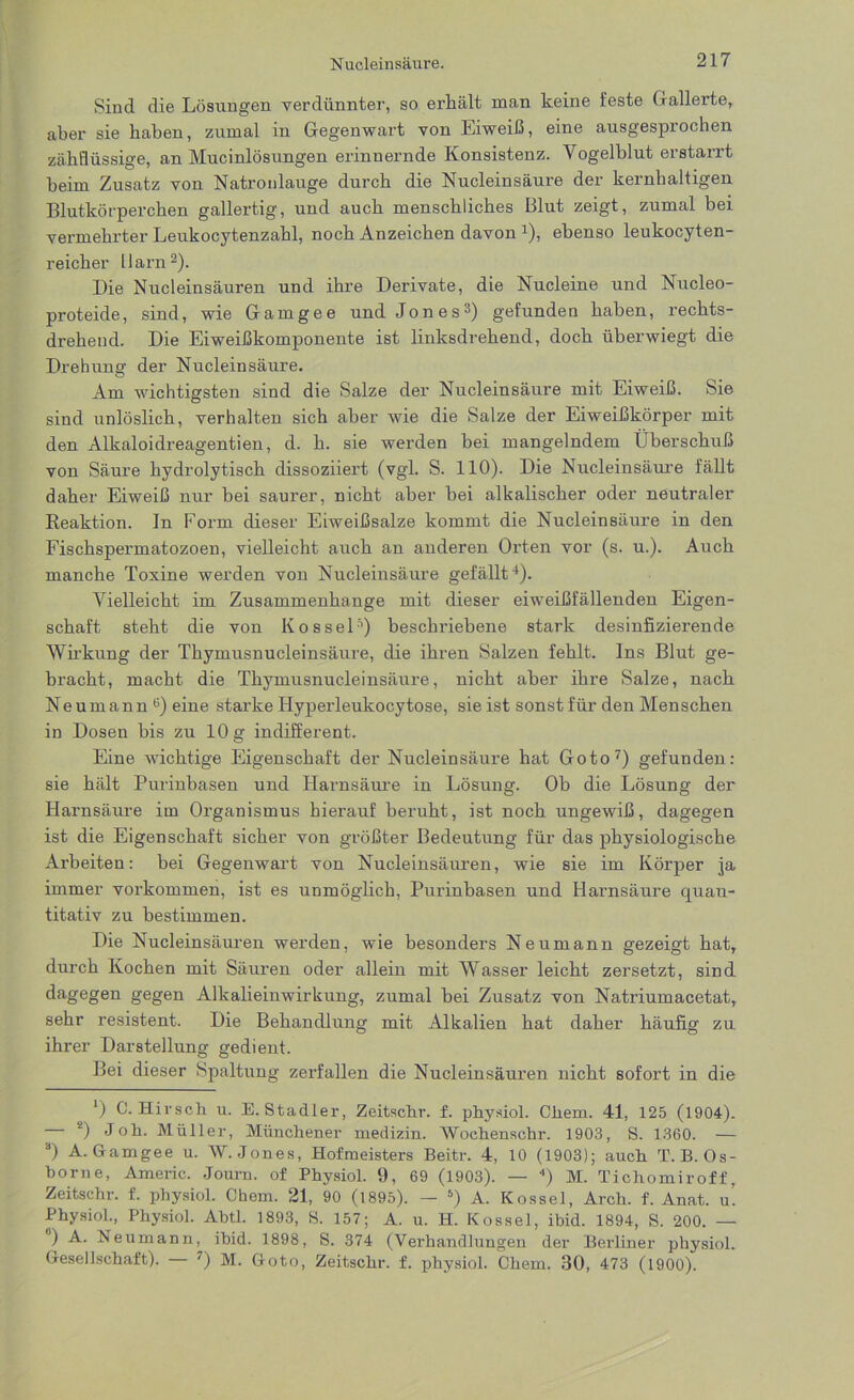 Sind die Lösungen verdünnter, so erhält man keine feste Gallerte, aber sie haben, zumal in Gegenwart von Eiweiß, eine ausgesprochen zähflüssige, an Mucinlösungen erinnernde Konsistenz. Vogelblut erstarrt beim Zusatz von Natronlauge durch die Nucleinsäure der kernhaltigen Blutkörperchen gallertig, und auch menschliches Blut zeigt, zumal bei vermehrter Leukocytenzahl, noch Anzeichen davon 4), ebenso leukocyten- reicher Harn2). Die Nucleinsäuren und ihre Derivate, die Nucleine und Nucleo- proteide, sind, wie Gamgee und Jones3) gefunden haben, rechts- drehend. Die Eiweißkomponente ist linksdrehend, doch überwiegt die Drehung der Nucleinsäure. Am wichtigsten sind die Salze der Nucleinsäure mit Eiweiß. Sie sind unlöslich, verhalten sich aber wie die Salze der Eiweißkörper mit den Alkaloidreagentien, d. h. sie werden bei mangelndem Überschuß von Säure hydrolytisch dissoziiert (vgl. S. 110). Die Nucleinsäure fällt daher Eiweiß nur bei saurer, nicht aber bei alkalischer oder neutraler Reaktion. In Form dieser Eiweißsalze kommt die Nucleinsäure in den Fischspermatozoen, vielleicht auch an anderen Orten vor (s. u.). Auch manche Toxine werden von Nucleinsäure gefällt4). Vielleicht im Zusammenhänge mit dieser eiweißfällenden Eigen- schaft steht die von Kos sei’’) beschriebene stark desinfizierende Wirkung der Thymusnucleinsäure, die ihren Salzen fehlt. Ins Blut ge- bracht, macht die Thymusnucleinsäure, nicht aber ihre Salze, nach Neumann0) eine starke Hyperleukocytose, sie ist sonst für den Menschen in Dosen bis zu 10 g indifferent. Eine wichtige Eigenschaft der Nucleinsäure hat Goto7) gefunden: sie hält Purinbasen und Harnsäure in Lösung. Ob die Lösung der Harnsäure im Organismus hierauf beruht, ist noch ungewiß, dagegen ist die Eigenschaft sicher von größter Bedeutung für das physiologische Arbeiten: bei Gegenwart von Nucleinsäuren, wie sie im Körper ja immer Vorkommen, ist es unmöglich, Purinbasen und Harnsäure quan- titativ zu bestimmen. Die Nucleinsäuren werden, wie besonders Neumann gezeigt hat, durch Kochen mit Säuren oder allein mit Wasser leicht zersetzt, sind dagegen gegen Alkalieinwirkung, zumal bei Zusatz von Natriumacetat, sehr resistent. Die Behandlung mit Alkalien hat daher häufig zu ihrer Darstellung gedient. Bei dieser Spaltung zerfallen die Nucleinsäuren nicht sofort in die *) 0. Hirsch u. E. Stadler, Zeitschr. f. physiol. Cliem. 41, 125 (1904). - 2) Joh. Müller, Münchener medizin. Wochenschr. 1903, S. 1360. — a) A. Gamgee u. W. Jones, Hofmeisters Beitr. 4, 10 (1903); auch T. B. Os- borne, Americ. Journ. of Physiol. 9, 69 (1903). — ) M. Tichomiroff, Zeitschr. f. physiol. Cbem. 21, 90 (1895). — 5) A. Rossel, Arch. f. Anat. u. Physiol., Physiol. Abtl. 1893, S. 157; A. u. H. Rossel, ibid. 1894, S. 200. — ) A. Neumann, ibid. 1898, S. 374 (Verhandlungen der Berliner physiol. Gesellschaft). — 7) M. Goto, Zeitschr. f. physiol. Chem. 30, 473 (1900).