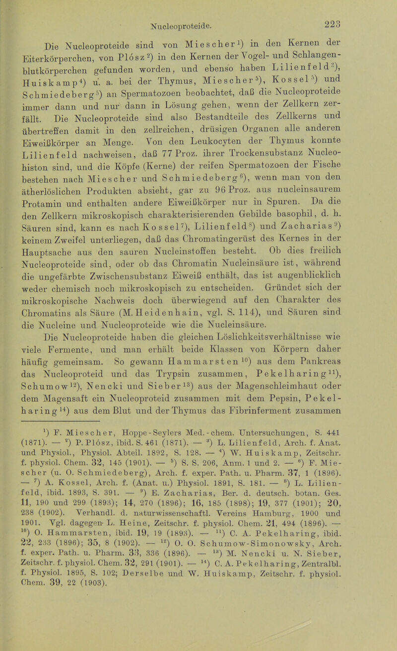 Die Nucleoproteide sind von Mieschen1) in den Kernen der Eiterkörperchen, von Plosz2) in den Kernen der Vogel- und Schlangen - blutkörperchen gefunden worden, und ebenso haben Lilienfeld ■), Huiskamp4) u. a. bei der Thymus, Miescher5), Kossel’) und Schmiedeberg5) an Spermatozoen beobachtet, daß die Nucleoproteide immer dann und nur dann in Lösung gehen, wenn der Zellkern zer- fällt. Die Nucleoproteide sind also Bestandteile des Zellkerns und übertreffen damit in den zeiheichen, drüsigen Organen alle anderen Eiweißkörper an Menge. Von den Leukocyten der Thymus konnte Lilienfeld nachweisen, daß 77 Proz. ihrer Trockensubstanz Nucleo- histon sind, und die Köpfe (Kerne) der reifen Spermatozoen der Fische bestehen nach Miescher und S ch m ie deberg <*), wenn man von den ätherlöslichen Produkten absieht, gar zu 96 Proz. aus nucleinsaurem Protamin und enthalten andere Eiweißkörper nur in Spuren. Da die den Zellkern mikroskopisch charakterisierenden Gebilde basophil, d. h. Säuren sind, kann es nach Ko ssei7), Lilienf eld ”) und Zacharias1) keinem Zweifel unterliegen, daß das Chromatingerüst des Kernes in der Hauptsache aus den sauren Nucleinstoffen besteht. Ob dies freilich Nucleoproteide sind, oder ob das Chromatin Nucleinsäure ist, während die ungefärbte Zwischensubstanz Eiweiß enthält, das ist augenblicklich weder chemisch noch mikroskopisch zu entscheiden. Gründet sich der mikroskopische Nachweis doch überwiegend auf den Charakter des Chromatins als Säure (M. Heidenhain, vgl. S. 114), und Säuren sind die Nucleine und Nucleoproteide wie die Nucleinsäure. Die Nucleoproteide haben die gleichen Löslichkeitsverhältnisse wie viele Fermente, und man erhält beide Klassen von Körpern daher häufig gemeinsam. So gewann Hammarsten10) aus dem Pankreas das Nucleoproteid und das Trypsin zusammen, Peke lharing n), Schumow12), Nencki und Sieber13) aus der Magenschleimhaut oder dem Magensaft ein Nucleoproteid zusammen mit dem Pepsin, Pekel- haring14) aus dem Blut und der Thymus das Fibrinferment zusammen *) F. Miescher, Hoppe - Seylers Med.-ehern. Untersuchungen, S. 441 (1871). — s) P. Plösz, ibid. S. 461 (1871). — 3) L. Lilienfeld, Arch. f. Anat. und Physiol., Physiol. Abteil. 1892, S. 128. — 4) W. Huiskamp, Zeitschr. f. physiol. Chem. 32, 145 (1901). — 5) S. S. 206, Anm. 1 und 2. — “) F. Mie- scher (u. 0. Schmiedeberg), Arch. f. exper. Path. u. Pharm. 37, 1 (1896). — 7) A. Kossel, Arch. f. (Anat. u.) Physiol. 1891, S. 181. — 8) L. Lilien- feld, ibid. 1893, S. 391. — 9) E. Zacharias, Ber. d. deutsch, botan. Ges. 11, 190 und 299 (1893); 14-, 270 (1896); 16, 185 (1898); 19, 377 (1901); 20, 238 (1902). Verhandl. d. naturwissenschaftl. Vereins Hamburg, 1900 und 1901. Vgl. dagegen- L. Heine, Zeitschr. f. physiol. Chem. 21, 494 (1896). — I0) O. Hammarsten, ibid. 19, 19 (1893). — u) C. A. Pekelharing, ibid. 22, 233 (1896); 35, 8 (1902). — lä) O. O. Schumow-Simonowslcy, Arch. f. exper. Path. u. Pharm. 33, 336 (1896). — la) M. Nencki u. N. Sieber, Zeitschr. f. physiol. Chem. 32, 291 (1901). — H) C. A. Pekelharing, Zentralbl. f. Physiol. 1895, S. 102; Derselbe und W. Huiskamp, Zeitschr. f. physiol. Chem. 39, 22 (1903).