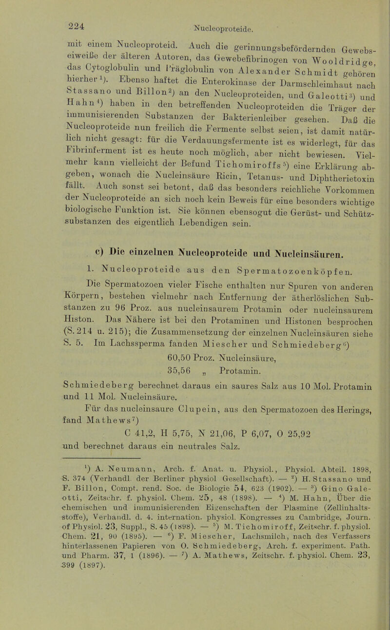 mit einem Nucleoproteid. Auch die gerinnungsbefördernden Gewebs- eiwetße der alteren Autoren, das Gewebefibrinogen von Wooldridoe das Cytoglobulin und l'räglobulin von Alexander Schmidt gehören hierher *)• Ebenso haftet die Enterokinase der Darmschleimhaut nach Stassano und Billon») an den Nucleoproteiden, und Galeotti») und ahn4) haben m den betreffenden Nucleoproteiden die Träger der immunisierenden Substanzen der Bakterienleiber gesehen. Daß die Nucleoproteide nun freilich die Fermente selbst seien, ist damit natür- lich nicht gesagt: für die Verdauungsfermente ist es widerlegt, für das Fibrinferment ist es heute noch möglich, aber nicht bewiesen. Viel- mehr kann vielleicht der Befund Tichomiroffs *) eine Erklärung ab- geben, wonach die Nucleinsäure Ricin, Tetanus- und Diphtherietoxin fällt. Auch sonst sei betont, daß das besonders reichliche Vorkommen der Nucleoproteide an sich noch kein Beweis für eine besonders wichtige biologische Funktion ist. Sie können ebensogut die Gerüst- und Schütz- substanzen des eigentlich Lebendigen sein. c) Die einzelnen Nucleoproteide und Nucleinsäuren. 1. Nucleoproteide aus den Spermatozoenköpfen. Die Spermatozoen vieler Fische enthalten nur Spuren von anderen Körpern, bestehen vielmehr nach Entfernung der ätherlöslichen Sub- stanzen zu 96 Proz. aus nucleinsaurem Protamin oder nu dein saurem Histon. Das Nähere ist bei den Protaminen und Histonen besprochen (S. 214 u. 215); die Zusammensetzung der einzelnen Nucleinsäuren siehe S. 5. Im Lachssperma fanden Miescher und Schmiedeberg0) 60,50 Proz. Nucleinsäure, 35,56 „ Protamin. Schmiedeberg berechnet daraus ein saures Salz aus 10 Mol. Protamin und 11 Mol. Nucleinsäure. Für- das nucleinsäure Clupein, aus den Spermatozoen des Herings, fand Mathews7) C 41,2, H 5,75, N 21,06, P 6,07, O 25,92 und berechnet daraus ein neutrales Salz. ‘) A. Neumann, Arch. f. Anat. u. Physiol., Physiol. Abteil. 1898, G. 374 (Yerhandl. der Berliner physiol Gesellschaft). — 2) H. Stassano und E. Billon, Compt. rend. Soc. de Biologie 54, 623 (1902). — 3) Gino Gale- otti, Zeitsehr. f. physiol. Chem. ^5, 48 (1898). — 4) M. Hahn, Über die chemischen und immunisierenden Eigenschaften der Plasmine (Zellinhalts- stoffe), Verhandl. d. 4. internation. physiol. Kongresses zu Cambridge, Journ. of Physiol. 23, Suppl., S.4ö(i898). — 5) M. Tichomiroff, Zeitschr. f. physiol. Chem. 21, 90 (1895). — B) E. Miescher, Lachsmilch, nach des Verfassers hinterlassenen Papieren von O. Schmiedeberg, Arch. f. experiment. Path. und Pharm. 37, 1 (1896). — 7) A. Mathews, Zeitschr. f. physiol. Chem. 23,