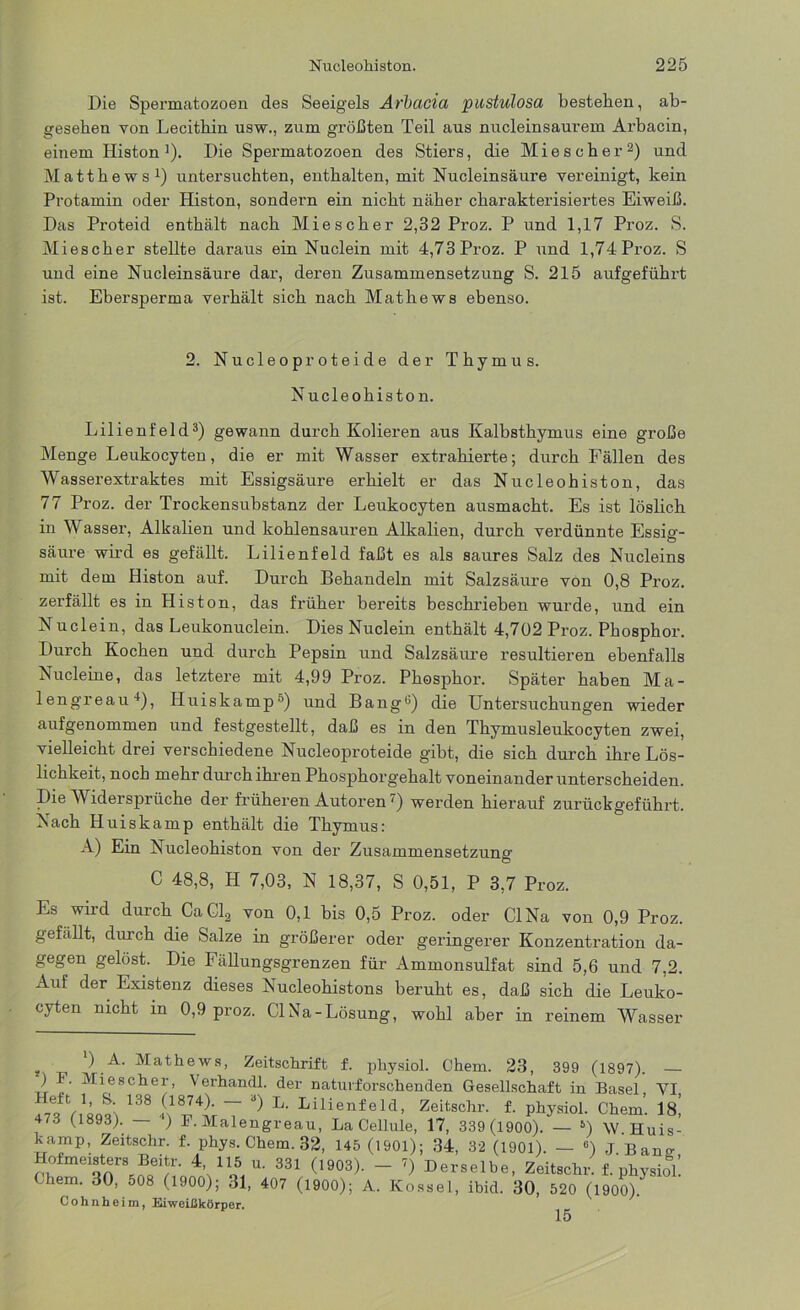 Die Spermatozoen des Seeigels Arbacia pustulosa bestehen, ab- gesehen von Lecithin usw., zum größten Teil aus nucleinsaurem Arbacin, einem Histon ]). Die Spermatozoen des Stiers, die Miescher2) und Matthews1) untersuchten, enthalten, mit Nucleinsäure vereinigt, kein Protamin oder Histon, sondern ein nicht näher charakterisiertes Eiweiß. Das Proteid enthält nach Miescher 2,32 Proz. P und 1,17 Proz. S. Miescher stellte daraus ein Nuclein mit 4,73 Proz. P und 1,74 Proz. S und eine Nucleinsäure dar, deren Zusammensetzung S. 215 aufgeführt ist. Ebersperma verhält sich nach Mathews ebenso. 2. Nucleoproteide der Thymus. Nucleoliiston. Lilienfeld3) gewann durch Kolieren aus Kalbsthymus eine große Menge Leukocyten, die er mit Wasser extrahierte; durch Fällen des Wasserextraktes mit Essigsäure erhielt er das Nucleohiston, das 77 Proz. der Trockensubstanz der Leukocyten ausmacht. Es ist löslich iu Wasser, Alkalien und kohlensauren Alkalien, durch verdünnte Essiö'- säure wird es gefällt. Lilienfeld faßt es als saures Salz des Nucleins mit dem Histon auf. Durch Behandeln mit Salzsäure von 0,8 Proz. zerfällt es in Histon, das früher bereits beschrieben wurde, und ein Nuclein, das Leukonuclein. Dies Nuclein enthält 4,702 Proz. Phosphor. Durch Kochen und durch Pepsin und Salzsäure resultieren ebenfalls Nucleine, das letztere mit 4,99 Proz. Phosphor. Später haben Ma- lengreau4), Huiskamp5) und Bang6) die Untersuchungen wieder aufgenommen und festgestellt, daß es in den Thymusleukocyten zwei, vielleicht drei verschiedene Nucleoproteide gibt, die sich durch ihre Lös- lichkeit, noch mehr durch ihren Phosphorgehalt voneinander unterscheiden. Die Widersprüche der früheren Autoren') werden hierauf zurückgeführt. Nach Huiskamp enthält die Thymus: A) Ein Nucleohiston von der Zusammensetzung C 48,8, H 7,03, N 18,37, S 0,51, P 3,7 Proz. Lb wird durch CaCl2 von 0,1 bis 0,5 Proz. oder CINa von 0,9 Proz. gefällt, durch die Salze in größerer oder geringerer Konzentration da- gegen gelost. Die Fällungsgrenzen für Ammonsulfat sind 5,6 und 7,2. Auf der Existenz dieses Nucleohistons beruht es, daß sich die Leuko- cyten nicht in 0,9 proz. CINa-Lösung, wohl aber in reinem Wasser s ) A. Mathews, Zeitschrift f. pliysiol. Chem. 23, 399 (1897). — ,, ^[l®8Cber, \ erhandl. der naturforsclienden Gesellschaft in Basel, VI, 473 t 18931 138 7 J) L‘ Lilienfeld’ zeitsohr. f. physiol. Chem. 18! 473 (1893). — ) P. Malengreau, La Cellule, 17, 339 (1900). — 5) W. Huis- kamp, Zeitschr. f. phys. Chem. 32, 145 (1901); 34, 32 (1901). — c) ,T Ban» Hofmeisters Beitr. 4 115 u. 331 (1903). - i) Derselbe, Zeitschr. f. physiol! lern. 30, 508 (1900); 31, 407 (1900); A. Kossel, ibid. 30, 520 (1900). Cohnheim, Eiweißkörper. 15