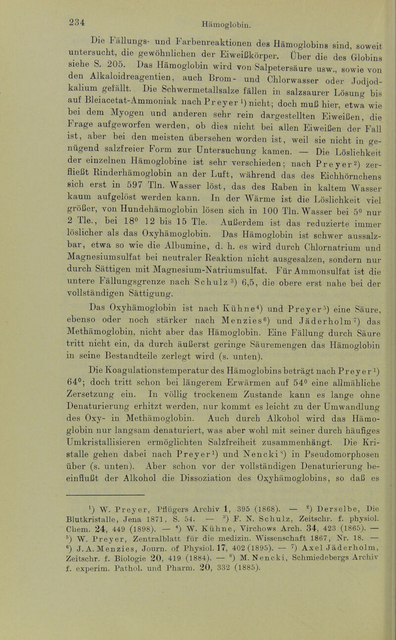 Die Fällungs- und Farbenreaktionen des Hämoglobins sind, soweit untersucht, die gewöhnlichen der Eiweißkörper. Über die des Globins siebe S. 205. Das Hämoglobin wird von Salpetersäure usw., sowie von den Alkaloidreagentien, auch Brom- und Chlorwasser oder Jodiod- kahum gefällt. Die Schwermetallsalze fällen in salzsaurer Lösung' bis auf Bleiacetat-Ammoniak uachPreyer D nicht; doch muß hier, etwa wie bei dem Myogen und anderen sehr rein dargestellten Eiweißen, die Frage aufgeworfen werden, ob dies nicht bei allen Eiweißen der Fall ist, aber bei den meisten übersehen worden ist, weil sie nicht in ge- nügend salzfreier Form zur Untersuchung kamen. — Die Löslichkeit der einzelnen Hämoglobine ist sehr verschieden; nach Preyer2) zer- fließt Rinderhämoglobin an der Luft, während das des Eichhörnchens sich erst in 597 Tin. Wasser löst, das des Raben in kaltem Wasser kaum aufgelöst werden kann. In der Wärme ist die Löslichkeit viel größer, von Hundehämoglobin lösen sich in 100 Tin. Wasser bei 5<> nur 2 Ile., bei 18° 12 bis 15 Tie. Außerdem ist das reduzierte immer löslicher als das Oxyhämoglobiu. Das Hämoglobin ist schwer aussalz- bar, etwa so wie die Albumine, d. h. es wird durch Chlornatrium und Magnesiumsulfat bei neutraler Reaktion nicht ausgesalzen, sondern nur durch Sättigen mit Magnesium-Natriumsulfat. Für Ammonsulfat ist die untere Fällungsgrenze nach Schulz3) 6,5, die obere erst nahe bei der vollständigen Sättigung. Das Oxyhämoglobin ist nach Kühne“*) und Preyer O eine Säure, ebenso oder noch stärker nach Menzies0) und Jäderholm7) das Methämoglobin, nicht aber das Hämoglobin. Eine Fällung durch Säure tritt nicht ein, da durch äußerst geringe Säuremengen das Hämoglobin in seine Bestandteile zerlegt wird (s. unten). Die Koagulationstemperatur des Hämoglobins beträgt nach Preyer1) 64°; doch tritt schon bei längerem Erwärmen auf 54° eine allmähliche Zersetzung ein. In völlig trockenem Zustande kann es lange ohne Denaturierung erhitzt werden, nur kommt es leicht zu der Umwandlung des Oxy- in Methämoglobin. Auch durch Alkohol wird das Hämo- globin nur langsam denaturiert, was aber wohl mit seiner durch häufiges Umkristallisieren ermöglichten Salzfreiheit zusammenhängt. Die Kri- stalle gehen dabei nach Preyer1) und Nenckis) in Pseudomorphosen über (s. unten). Aber schon vor der vollständigen Denaturierung be- einflußt der Alkohol die Dissoziation des Oxyhämoglobins, so daß es *) W. Preyer, Pflügers Archiv 1, 395 (1868). — 2) Derselbe, Die Blutkristalle, Jena 1871, S. 54. — a) F. N. Schulz, Zeitsclir. f. physiol. Chern. 24, 449 (1898). — 4 * *) W. Kühne, Virchows Arch. 34, 423 (1865). — 5) W. Preyer, Zentralblatt für die medizin. Wissenschaft 1867, Nr. 18. — 8) J. A. Menzies, Journ. of Physiol. 17, 402 (1895). — ') Axel Jäderholm, Zeitschr. f. Biologie 20, 419 (1884). — 8) M. Nencki, Sclaniedebergs Archiv f. experim. Pathol. und Pharm. 20, 332 (1885).