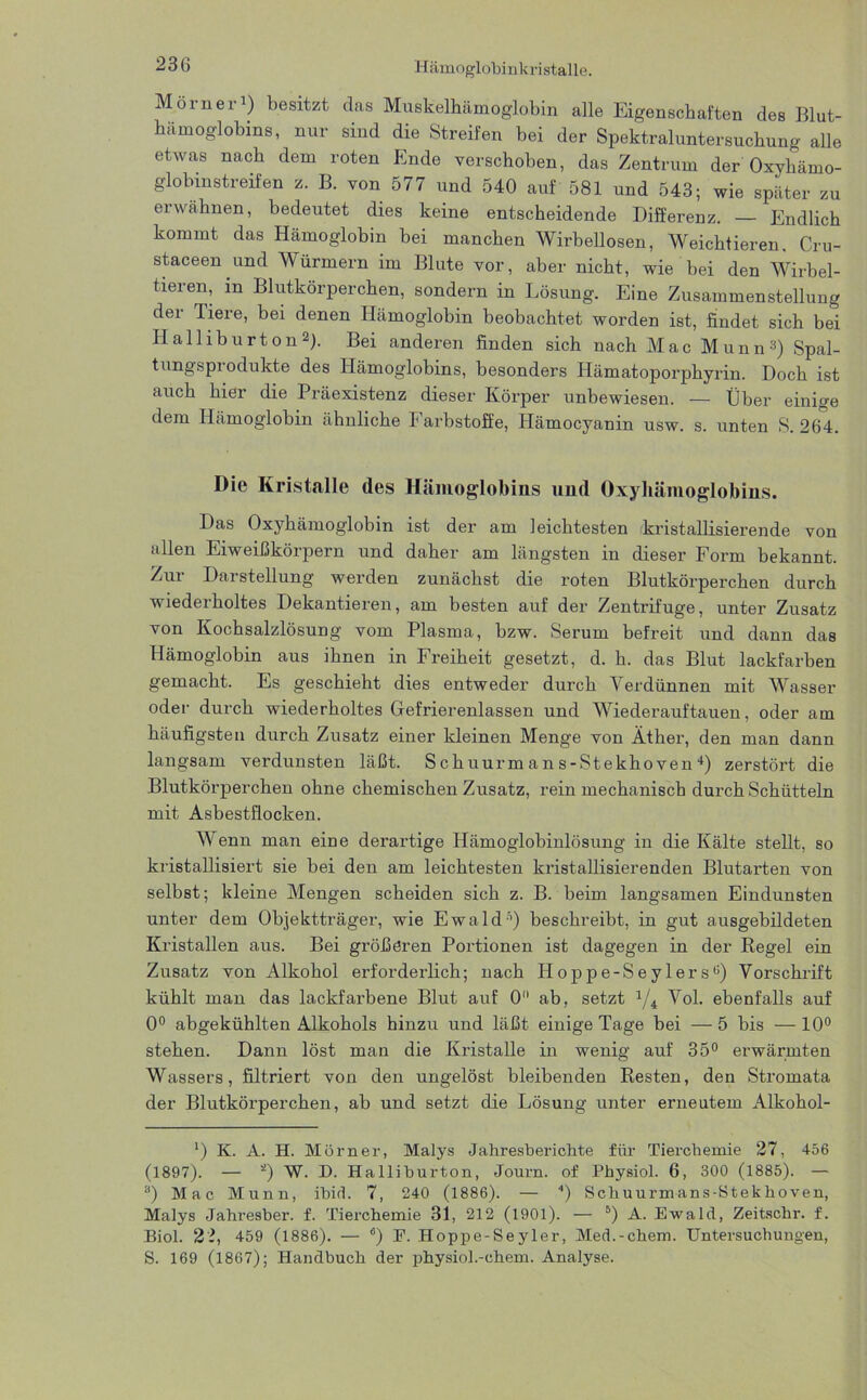 Murner1) besitzt das Muskelhämoglobin alle Eigenschaften des Blut- hämoglobins, nur sind die Streifen bei der Spektraluntersuchung alle etwas nach dem roten Ende verschoben, das Zentrum der Oxyhämo- globinstreifen z. B. von 577 und 540 auf 581 und 543; wie später zu erwähnen, bedeutet dies keine entscheidende Differenz. — Endlich kommt das Hämoglobin bei manchen Wirbellosen, Weichtieren. Cru- staceen und Würmern im Blute vor, aber nicht, wie bei den Wirbel- tieren, m Blutkörperchen, sondern in Lösung. Eine Zusammenstellung der Tiere, bei denen Hämoglobin beobachtet worden ist, findet sich bei Halliburton2). Bei anderen finden sich nach Mac Munn3) Spal- tungsprodukte des Hämoglobins, besonders Hämatoporphyrin. Doch ist auch hier die Präexistenz dieser Körper unbewiesen. — Über einige dem Hämoglobin ähnliche Farbstoffe, Hämocyanin usw. s. unten S. 264. Die Kristalle des Hämoglobins und Oxyhämoglobins. Das Oxyhämoglobin ist der am leichtesten kristallisierende von allen Eiweißkörpern und daher am längsten in dieser Form bekannt. Zur Darstellung werden zunächst die roten Blutkörperchen durch wiederholtes Dekantieren, am besten auf der Zentrifuge, unter Zusatz von Kochsalzlösung vom Plasma, bzw. Serum befreit und dann das Hämoglobin aus ihnen in Freiheit gesetzt, d. h. das Blut lackfarben gemacht. Es geschieht dies entweder durch Verdünnen mit Wasser oder durch wiederholtes Gefrierenlassen und Wiederauftauen, oder am häufigsten durch Zusatz einer kleinen Menge von Äther, den man dann langsam verdunsten läßt. S c huurrn a n s-Stekhoven 4) zerstört die Blutkörperchen ohne chemischen Zusatz, rein mechanisch durch Schütteln mit Asbestflocken. Wenn man eine derartige Hämoglobinlösung in die Kälte stellt, so kristallisiert sie bei den am leichtesten kristallisierenden Blutarten von selbst; kleine Mengen scheiden sich z. B. beim langsamen Eindunsten unter dem Objektträger, wie Ewald5) beschreibt, in gut ausgebildeten Kristallen aus. Bei größeren Portionen ist dagegen in der Regel ein Zusatz von Alkohol erforderlich; nach Hoppe-Seylersü) Vorschrift kühlt man das lackfarbene Blut auf 0 ab, setzt J/4 Vol. ebenfalls auf 0° abgekühlten Alkohols hinzu und läßt einige Tage bei — 5 bis —10° stehen. Dann löst man die Kristalle in wenig auf 35° erwärmten Wassers, filtriert von den ungelöst bleibenden Resten, den Stromata der Blutkörperchen, ab und setzt die Lösung unter erneutem Alkohol- ') K. A. H. Mörner, Malys Jahresberichte für Tierchemie 27, 456 (1897). — 0 W. D. Halliburton, Journ. of Physiol. 6, 300 (1885). — 3) Mac Munn, ibid. 7, 240 (1886). — 4) Schuurmans-Stekhoven, Malys Jahresber. f. Tierchemie 31, 212 (1901). — 5) A. Ewald, Zeitschr. f. Biol. 22, 459 (1886). — 6) E. Hoppe-Seyler, Med.-ehern. Untersuchungen, S. 169 (1867); Handbuch der physiol.-chem. Analyse.