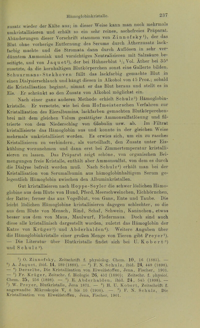 zusatz wieder der Kälte aus; in dieser Weise kann man noch mehrmals Umkristallisieren und erhält so ein sehr reines, aschefreies Präparat. Abänderungen dieser Vorschrift stammen von Zinnofsky1), dei das Blut ohne vorherige Entfernung des Serums durch Ätherzusatz lack- farbig machte und die Stromata dann durch Auflösen in sehi vei dünntem Ammoniak und vorsichtiges Neutralisieren mit Salzsäuie be- seitigte, und von Jaquet2), der bei Hühnerblut 1/;( \ ol. Äther bei 3o zusetzte, da die kernhaltigen Blutkörperchen sonst eine Gallerte bilden. Schuurmans- S t ekho v en füllt das lackfarbig gemachte Blut in einen Dialysierschlauch und hängt diesen in Älkohol von 4 5 Proz.; sobald die Kristallisation beginnt, nimmt er das Blut heraus und stellt es in Eis. Er schränkt so den Zusatz von Alkohol möglichst ein. Nach einer ganz anderen Methode erhielt Schulz-1) Hämoglobin- kristalle. Er versetzte, wie bei dem Hof me i ster sehen Verfahren zur Kristallisation des Eieralbumins, lackfarben gemachten Blutkörperchen- brei mit dem gleichen Volum gesättigter Ammonsulfatlösung und fil- trierte von dem Niederschlag von Globulin usw. ab. Im Filtrat kristallisierte das Hämoglobin aus und konnte in der gleichen Weise mehrmals umkristallisiert werden. Es erwies sich, um ein zu rasches Kristallisieren zu verhindern, als vorteilhaft, den Zusatz unter Eis- kühlung vorzunehmen und dann erst bei Zimmertemperatur kristalli- sieren zu lassen. Das Präparat zeigt schöne, von organischen Bei- mengungen freie Kristalle, enthält aber Ammonsulfat, von dem es durch die Dialyse befreit werden muß. Nach Schulz4) erhält man bei der Kristallisation von Serumalbumin aus hämoglobinhaltigem Serum ge- legentlich Hämoglobin zwischen den Albuminkristallen. Gut kristallisieren nach Hoppe-Seyler die schwer löslichen Härno- globine aus dem Blute von Hund, Pferd, Meerschweinchen, Eichhörnchen, der Ratte; ferner das aus Vogelblut, von Gans, Ente und Taube. Die leicht löslichen Hämoglobine kristallisieren dagegen schlechter, so die aus dem Blute von Mensch, Rind, Schaf, Schwein, Kaninchen, etwas besser aus dem von Maus, Maulwurf, Fledermaus. Doch sind auch diese alle kristallinisch dargestellt worden, zuletzt das Hämoglobin der Katze von Krüger5) und Abderhalden6). Weitere Angaben über die Hämoglobinkristalle einer großen Menge von Tieren gibt Preyer7). — Die Literatur über Blutkristalle findet sich bei U. Robert 8) und Schulz1»). ') 0. Zinnofsky, Zeitschrift f. physiolog. Chem. 10, 16 (1885). — *) A. Jaquet, ibid. 14, 289 (1889). — 3) F. N. Schulz, ibid. 24, 449 (1898). — ■*) Derselbe, Die Kristallisation von Eiweißstoffen, Jena, Fischer, 1901. — 5) Fr. Krüger, Zeitschr. f. Biologie 2G, 452 (1890); Zeitschr. f. physiol. Chem. 25, 256 (1898). — b) E. Abderhalden, ibid. 24, 545 (1898). — 7) \V. Preyer, Blutkristalle, Jena 1871. — B) H. U. Kobert, Zeitschrift f. angewandte Mikroskopie V, 6 bis 10 (1900). — ) F. N. Schulz, Die Kristallisation von Eiweißstoffen, Jena, Fischer, 1901.