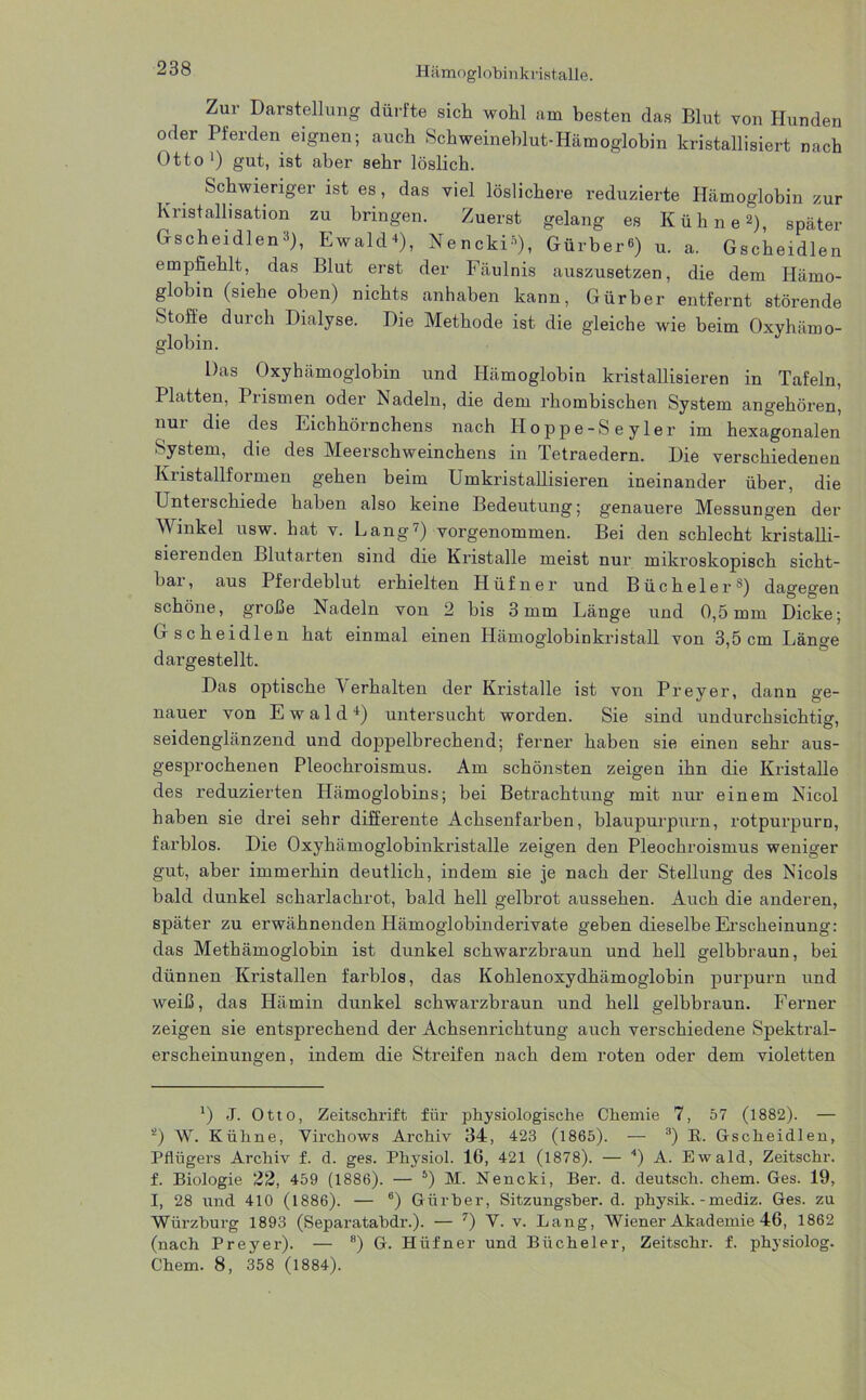 Zur Darstellung dürfte sich wohl am besten das Blut von Hunden oder Pfeiden eignen; auch Schweineblut-Hämoglobin kristallisiert nach Otto* 1) gut, ist aber sehr löslich. Schwieriger ist es, das viel löslichere reduzierte Hämoglobin zur Kristallisation zu bringen. Zuerst gelang es Kühne 2), später Gscheidlen3), Ewald*), NenckU), Gürber«) u. a. Gscheidlen empfiehlt, das Blut erst der Fäulnis auszusetzen, die dem Hämo- globin (siehe oben) nichts anhahen kann, Gürber entfernt störende Stoffe durch Dialyse. Die Methode ist die gleiche wie beim Oxyhämo- globin. Das Oxyhämoglobin und Hämoglobin kristallisieren in Tafeln, Platten, Prismen oder Nadeln, die dem rhombischen System angehören, nur die des Eichhörnchens nach Hoppe-Seyler im hexagonalen System, die des Meerschweinchens in Tetraedern. Die verschiedenen Kristallformen gehen beim Umkristallisieren ineinander über, die Unterschiede haben also keine Bedeutung; genauere Messungen der Winkel usw. hat v. Lang7) vorgenommen. Bei den schlecht kristalli- sierenden Blutarten sind die Kristalle meist nur mikroskopisch sicht- bar, aus Pferdeblut erhielten Hüfner und Büchel er8) dagegen schöne, große Nadeln von 2 bis 3mm Länge und 0,5mm Dicke; Gscheidlen hat einmal einen Hämoglobinkristall von 3,5cm Länge d arge stellt. Das optische Verhalten der Kristalle ist von Preyer, dann ge- nauer von Ewald4) untersucht worden. Sie sind undurchsichtig, seidenglänzend und doppelbrechend; ferner haben sie einen sehr aus- gesprochenen Pleochroismus. Am schönsten zeigen ihn die Kristalle des reduzierten Hämoglobins; bei Betrachtung mit nur einem Nicol haben sie drei sehr differente Achsenfarben, blaupurpurn, rotpurpurn, farblos. Die Oxyhämoglobinkristalle zeigen den Pleochroismus weniger gut, aber immerhin deutlich, indem sie je nach der Stellung des Nicols bald dunkel scharlachrot, bald hell gelbrot aussehen. Auch die anderen, später zu erwähnenden Hämoglobinderivate geben dieselbe Erscheinung: das Methämoglobin ist dunkel schwarzbraun und hell gelbbraun, bei dünnen Kristallen farblos, das Kohlenoxydhämoglobin purpurn und weiß, das Hämin dunkel schwarzbraun und hell gelbbraun. Ferner zeigen sie entsprechend der Achsenrichtung auch verschiedene Spektral- erscheinungen, indem die Streifen nach dem roten oder dem violetten 0 -T. Otto, Zeitschrift für physiologische Chemie 7, 57 (1882). — ‘2) W. Kühne, Virchows Archiv 34, 423 (1865). —- 3) K. Gscheidlen, Pflügers Archiv f. d. ges. Physiol. 16, 421 (1878). — 4) A. Ewald, Zeitschr. f. Biologie 22, 459 (1886). — 5) M. Nencki, Ber. d. deutsch, chem. Ges. 19, I, 28 und 410 (1886). — 6) Gürber, Sitzungsher. d. physik. -mediz. Ges. zu Würzburg 1893 (Separatabdr.). — 7) Y. v. Lang, Wiener Akademie 46, 1862 (nach Preyer). — 8) G. Hüfner und Bücheier, Zeitschr. f. physiolog. Chem. 8, 358 (1884).