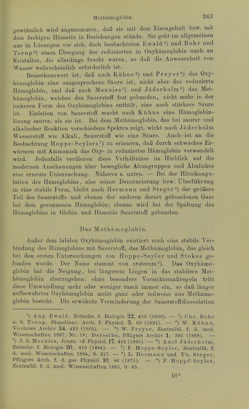 gewöhnlich wird angenommen, daß sie mit dem Eisengehalt bzw. mit dem farbigen Hämatin in Beziehungen stünde. Sie geht im allgemeinen nur in Lösungen vor sich, doch beobachteten Ewald1) und Bohl und Torup2) einen Übergang des reduzierten in Oxyhämoglobin auch an Kristallen, die allerdings feucht waren, so daß die Anwesenheit von Wasser wahrscheinlich erforderlich ist. Bemerkenswert ist, daß nach Kühne3) und Preyer1) das Oxy- hämoglobin eine ausgesprochene Säure ist, nicht aber das reduzierte Hämoglobin, und daß nach Menzies*1) und Jäderholm u) das Met- hämoglohin, welches den Sauerstoff fest gebunden, nicht mehr in der lockeren Form des Oxyhämoglobins enthält, eine noch stärkere Säure ist. Einleiten von Sauerstoff macht nach Kühne eine Hämoglobin- lösung saurer, als sie ist. Bei dem Methämoglobin, das bei saurer und alkalischer Reaktion verschiedene Spektra zeigt, wirkt nach Jäderholm Wasserstoff wie Alkali, Sauerstoff wie eine Säure. Auch ist an die Beobachtung Hop pe-Seylers 7) zu erinnern, daß durch schwaches Er- wärmen mit Ammoniak das Oxy- in reduziertes Hämoglobin verwandelt wird. Jedenfalls verdienen diese Verhältnisse im Hinblick auf die modernen Anschauungen über bewegliche Atomgruppen und Ähnliches eine erneute Untersuchung. Näheres s. unten. — Bei der Hitzekoagu- lation des Hämoglobins, also seiner Denaturierung bzw. Überführung in eine stabile Form, bleibt nach Hermann und Steger8) der größere Teil des Sauerstoffs und ebenso der anderen derart gebundenen Gase bei dem geronnenen Hämoglobin; ebenso wird bei der Spaltung des Hämoglobins in Globin und Hämatin Sauerstoff gebunden. Das Methämoglobin. Außer dem labilen Oxyhämoglobin existiert noch eine stabile Ver- bindung des Hämoglobins mit Sauerstoff, das Methämoglobin, das gleich bei den ersten Untersuchungen von Hoppe-Seyler und Stokes ge- funden wurde. Der Name stammt von ersterem9). Das Oxyhämo- globin hat die Neigung, bei längerem Liegen in das stabilere Met- hämoglobin überzugehen; ohne besondere Vorsichtsmaßregeln tritt diese Umwandlung mehr oder weniger rasch immer ein, so daß länger aufbewahrtes Oxyhämoglobin meist ganz oder teilweise aus Methämo- globin besteht. Die erwähnte Verminderung der Sauerstoffdissoziation *) Aug. Ewald, Zeitsckr. f. Biologie 22, 459 (1886). — 2) Chr. Bohr u. S. Torup, Skandinav. Arch. f. Physiol. 3, 69 (1891). — 3) W. Kühne, Virchows Archiv 34, 423 (1865). — 4) W. Preyer, Zentralhl. f. d. med. Wissenschaften 1867, Nr. 18; Derselbe, Pflügers Archiv 1, 395 (1868). — y) J. A. Menzies, Journ. of Physiol. 17, 402 (1895). — 6) Axel Jäderholm, Zeitschr. f. Biologie 20, 419 (1884). — 7) F. Hoppe-Seyler, Zentralhl. f. d. med. Wissenschaften 1864, S. 817. — 8) L. Hermann und Th. Steger, Pflügers Arch. f. d. ges. Physiol. 10, 86 (1875). — 9) F. Hoppd-Seyler, Zentralhl. f. d. med. Wissenschaften 1865, S. 65. 16*