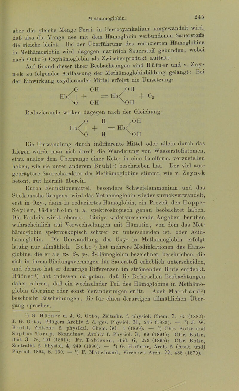 aber die gleiche Menge Ferri- in Ferrocyankalium umgewandelt wild, daß also die Menge des mit dem Hämoglobin verbundenen Sauerstoffs die gleiche bleibt. Bei der Überführung des reduzierten Hämoglobins in Methämoglobin wird dagegen natürlich Sauerstoff gebunden, wobei nach Otto1) Oxyhämoglobin als Zwischenprodukt auftritt. Auf Grund dieser ihrer Beobachtungen sind Hüfner und v. Zey- nek zu folgender Auffassung der Methämoglobinbildung gelangt: Bei der Einwirkung oxydierender Mittel erfolgt die Umsetzung: /O OH /OH Hb( | + = Hb( + 02. xo oh xoh Reduzierende wirken dagegen nach der Gleichung: /O H /OH Hb( | -f == Hb< xO H xOH Die Umwandlung durch indifferente Mittel oder allein durch das Liegen würde man sich durch die Wanderung von Wasserstoffatomen, etwa analog dem Übergange einer Keto- in eine Enolform, vorzustellen haben, wie sie unter anderem Brühl2) beschrieben hat. Der viel aus- geprägtere Säurecharakter des Methämoglobins stimmt, wie v. Zeynek betont, gut hiermit überein. Durch Reduktionsmittel, besonders Schwefelammonium und das Stokessche Reagens, wird das Methämoglobin wieder zurückverwandelt, erst in Oxy-, dann in reduziertes Hämoglobin, ein Prozeß, den Hoppe- Seyler, Jäderholm u. a. spektroskopisch genau beobachtet haben. Die Fäulnis wirkt ebenso. Einige widersprechende Angaben beruhen wahrscheinlich auf Verwechselungen mit Hämatin, von dem das Met- hämoglobin spektroskopisch schwer zu unterscheiden ist, oder Acid- hämoglobin. Die Umwandlung des Oxy- in Methämoglobin erfolgt häufig nur allmählich. Bohr3) hat mehrere Modifikationen des Hämo- globins, die er als oc-, ß-, y-, Ö'-Hämoglobin bezeichnet, beschrieben, die sich in ihrem Bindungsvermögen für Sauerstoff erheblich unterscheiden, und ebenso hat er derartige Differenzen im strömenden Blute entdeckt. Hüfner4) hat indessen dargetan, daß die Bohrschen Beobachtungen daher rühren, daß ein wechselnder Teil des Hämoglobins in Methämo- globin überging oder sonst Veränderungen erlitt. Auch March and5) beschreibt Erscheinungen, die für einen derartigen allmählichen Über- gang sprechen. l) G. Hüfner u. J. G. Otto, Zeitsehr. f. physiol. Chem. 7, 65 (1882); J. G. Otto, Pflügers Archiv f. d. ges. Physiol. 31, 245 (1883). — s) J. W. Brühl, Zeitschr. f. physikal. Chem. 30, 1 (1899). — 3) Chr. Bohr und Sophus Torup, Skandinav. Archiv f. Physiol. 3, 69 (1891); Chr. Bohr, ibid. 3, 76, 101 (1891); Pr. Tobiesen, ibid. G, 273 (1895); Chr. Bohr, Zentralbl. f. Physiol. 4, 249 (1890). — 4) G. Hüfner, Arch. f. (Anat. und)
