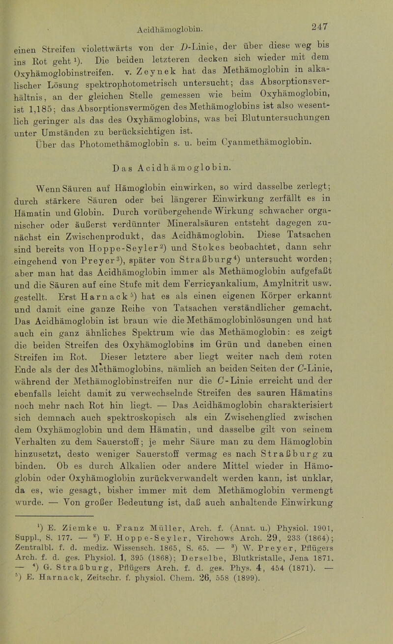 einen Streifen violettwärts von der D-Linie, der über diese weg bis ins Rot gebt4). Die beiden letzteren decken sich wieder mit dem Oxyhämoglobinstreifen, v. Zeynek hat das Methämoglobin m alka- lischer Lösung spektrophotometrisch untersucht; das Absorptionsver- hältnis, an der gleichen Stelle gemessen wie beim Oxyhämoglobin, ist 1,185; das Absorptionsvermögen des Methämoglobins ist also wesent- lich geringer als das des Oxyhämoglobins, was bei Blutuntersuchungen unter Umständen zu berücksichtigen ist. Über das Photomethämoglobin s. u. beim Cyanmethämoglobin. Das Acidh am o gl obin. Wenn Säuren auf Hämoglobin ein wirken, so wird dasselbe zerlegt; durch stärkere Säuren oder bei längerer Einwirkung zerfällt es in Hämatin und Globin. Durch vorübergehende Wirkung schwacher orga- nischer oder äußerst verdünnter Mineralsäuren entsteht dagegen zu- nächst ein Zwischenprodukt, das Acidhämoglobin. Diese Tatsachen sind bereits von Hoppe-Seyler2) und Stokes beobachtet, dann sehr eingehend von Preyer3), später von Straßburg4) untersucht worden; aber man hat das Acidhämoglobin immer als Methämoglobin aufgefaßt und die Säuren auf eine Stufe mit dem Ferricyankalium, Amylnitrit usw. gestellt. Erst Harn ack 5) hat es als einen eigenen Körper erkannt und damit eine ganze Reihe von Tatsachen verständlicher gemacht. Das Acidhämoglobin ist braun wie die Methämoglobinlösungen und hat auch ein ganz ähnliches Spektrum wie das Methämoglobin: es zeigt die beiden Streifen des Oxyhämoglobins im Grün und daneben einen Streifen im Rot. Dieser letztere aber liegt weiter nach dem roten Ende als der des Methämoglobins, nämlich an beiden Seiten der C-Linie, während der Methämoglobinstreifen nur die C-Linie erreicht und der ebenfalls leicht damit zu verwechselnde Streifen des sauren Hämatins noch mehr nach Rot hin liegt. — Das Acidhämoglobin charakterisiert sich demnach auch spektroskopisch als ein Zwischenglied zwischen dem Oxyhämoglobin und dem Hämatin, und dasselbe gilt von seinem Verhalten zu dem Sauerstoff ; je mehr Säure man zu dem Hämoglobin hinzusetzt, desto weniger Sauerstoff vermag es nach Straß bürg zu binden. Ob es durch Alkalien oder andere Mittel wieder in Hämo- globin oder Oxyhämoglobin zurückverwandelt werden kann, ist unklar, da es, wie gesagt, bisher immer mit dem Methämoglobin vermengt wurde. — Von großer Bedeutung ist, daß auch anhaltende Einwirkung ‘) E. Ziemke u. Franz Müller, Arch. f. (Anat. u.) Physiol. 1901, Supp]., S. 177. — 2) F. Hoppe-Seyler, Virchows Arch. 29, 233 (1864); Zentralbl. f. d. mediz. Wissensch. 1865, S. 65. — 3) W. Preyer, Pflügers Arch. f. d. ges. Physiol. 1, 395 (1868); Derselbe, Blutkristalle, Jena 1871. — 4) G. Straßburg, Pflügers Arch. f. d. ges. Phys. 4, 454 (1871). — i) E. Harnack, Zeitschr. f. physiol. Chem. 26, 558 (1899).