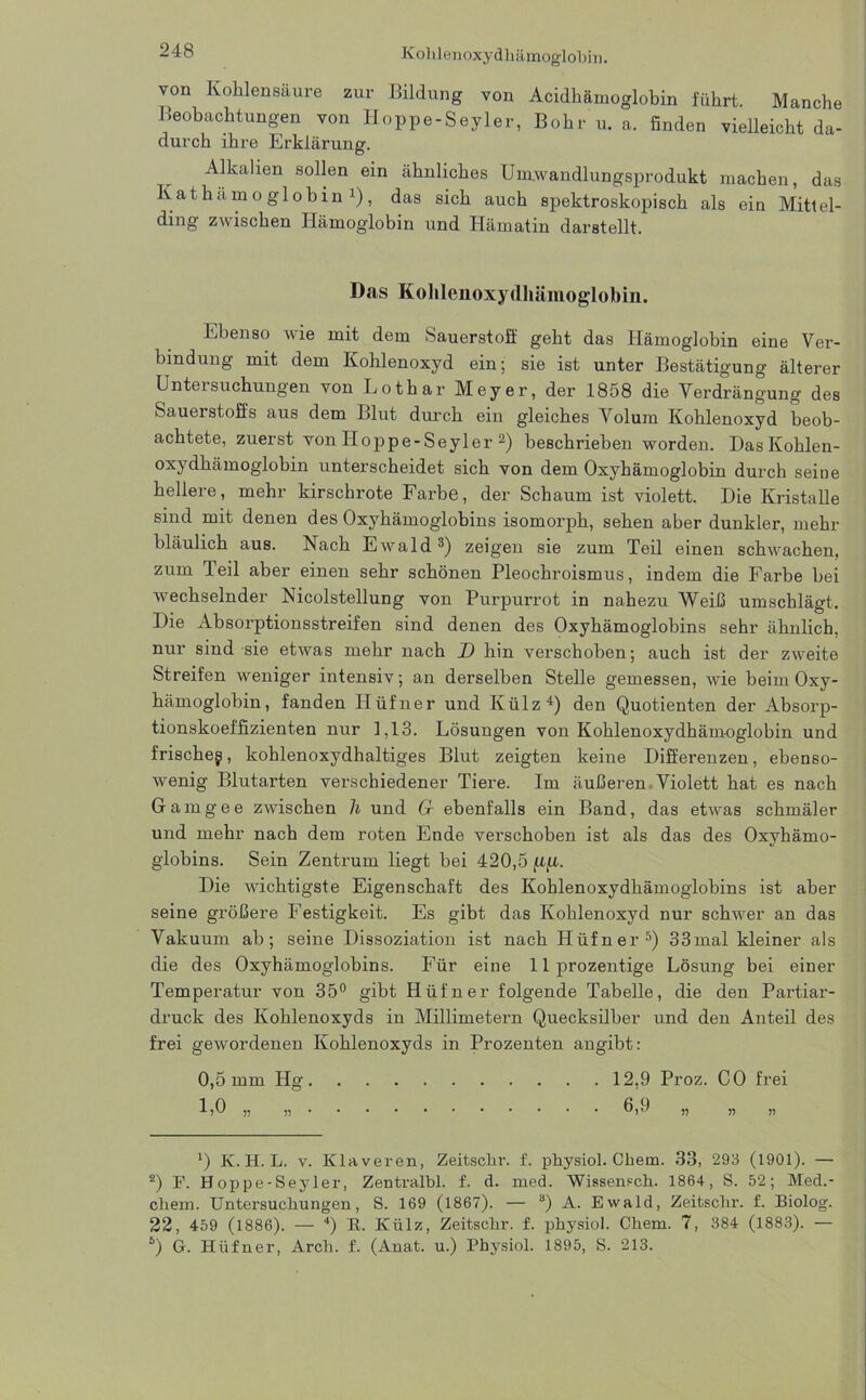 “48 Kolilenoxydhämoglohin. von Kohlensäure zur Bildung von Acidhämoglobin führt. Manche Beobachtungen von Hoppe-Seyler, Bohr u. a. finden vielleicht da- durch ihre Erklärung. Alkalien sollen ein ähnliches Umwandlungsprodukt machen, das Kathämoglobin1), das sich auch spektroskopisch als ein Mittel- ding zwischen Hämoglobin und Hämatin darstellt. Das Kohlenoxydhämoglobin. Ebenso wie mit dem Sauerstoff geht das Hämoglobin eine Ver- bindung mit dem Kohlenoxyd ein; sie ist unter Bestätigung älterer Untersuchungen von Lothar Meyer, der 1858 die Verdrängung des Sauerstoffs aus dem Blut durch ein gleiches Volum Kohlenoxyd beob- achtete, zuerst von Hoppe-Seyler 2) beschrieben worden. DasKohlen- oxydhämoglobin unterscheidet sich von dem Oxyhämoglobin durch seine hellere, mehr kirschrote Farbe, der Schaum ist violett. Die Kristalle sind mit denen des Oxyhämoglobins isomorph, sehen aber dunkler, mehr bläulich aus. Nach Ewald3) zeigen sie zum Teil einen schwachen, zum Teil aber einen sehr schönen Pleochroismus, indem die Farbe bei wechselnder Nicolstellung von Purpurrot in nahezu Weiß umschlägt. Die Absorptionsstreifen sind denen des Oxyhämoglobins sehr ähnlich, nur sind sie etwas mehr nach D hin verschoben; auch ist der zweite Streifen weniger intensiv; an derselben Stelle gemessen, wie beim Oxy- hämoglobin, fanden Hüfner und Külz1) den Quotienten der Absorp- tionskoeffizienten nur 1,13. Lösungen von Kohlenoxydhämoglobin und frischeg, kohlenoxydhaltiges Blut zeigten keine Differenzen, ebenso- wenig Blutarten verschiedener Tiere. Im äußeren Violett hat es nach Gamgee zwischen h und Cr ebenfalls ein Band, das etwas schmäler und mehr nach dem roten Ende verschoben ist als das des Oxyhämo- globins. Sein Zentrum liegt bei 420,5 Die wichtigste Eigenschaft des Kohlenoxydhämoglobins ist aber seine größere Festigkeit. Es gibt das Kohlenoxyd nur schwer an das Vakuum ab; seine Dissoziation ist nach Hüfner5) 33mal kleiner als die des Oxyhämoglobins. Für eine llprozentige Lösung bei einer Temperatur von 35° gibt Hüfner folgende Tabelle, die den Partiar- druck des Kohlenoxyds in Millimetern Quecksilber und den Anteil des frei gewordenen Kohlenoxyds in Prozenten angibt: 0,5 mm Hg. E0 „ „ . 12,9 Proz. CO frei fi 9 ?) n n *) K. H. L. v. Klaveren, Zeitsclir. f. physiol. Chem. 33, 293 (1901). — 2) F. Hoppe-Seyler, Zentralbl. f. d. med. Wissensch. 1864, S. 52; Med.- cliem. Untersuchungen , S. 169 (1867). — 3) A. Ewald, Zeitsclir. f. Biolog. 22, 459 (1886). — 4) E. Külz, Zeitsclir. f. physiol. Chem. 7, 384 (1883). — 5) G. Hüfner, Arch. f. (Anat. u.) Physiol. 1895, S. 213.