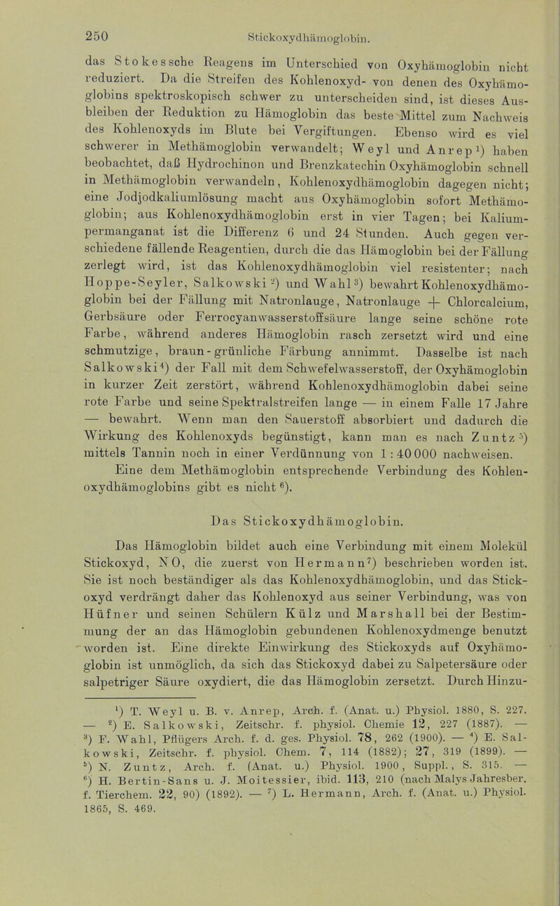das Stokes sehe Reagens im Unterschied von Oxyhämoglobin nicht reduziert. Da die Streifen des Kohlenoxyd- von denen des Oxyhämo- globins spektroskopisch schwer zu unterscheiden sind, ist dieses Aus- bleiben der Reduktion zu Hämoglobin das beste Mittel zum Nachweis des Kohlenoxyds im Blute bei Vergiftungen. Ebenso wird es viel schwerer in Methämoglobin verwandelt; Weyl und Anrep1) haben beobachtet, daß Hydrochinon und Brenzkatechin Oxyhämoglobin schnell in Methämoglobin verwandeln, Kohlenoxydhämoglobin dagegen nicht; eine Jodjodkaliumlösung macht aus Oxyhämoglobin sofort Methämo- globin; aus Kohlenoxydhämoglobin erst in vier Tagen; bei Kalium- permanganat ist die Differenz 6 und 24 »Stunden. Auch gegen ver- schiedene fällende Reagentien, durch die das Hämoglobin bei der Fällung zerlegt wird, ist das Kohlenoxydhämoglobin viel resistenter; nach Iloppe-Seyler, Salkowski-) und Wahl3) bewahrt Kohlenoxydhämo- globin bei der Fällung mit Natronlauge, Natronlauge -)- Chlorcalcium, Gerbsäure oder Ferrocyanwasserstoffsäure lange seine schöne rote Farbe, während anderes Hämoglobin rasch zersetzt wird und eine schmutzige, braun - grünliche Färbung annimmt. Dasselbe ist nach Salk owski4) der Fall mit dem Schwefelwasserstoff, der Oxyhämoglobin in kurzer Zeit zerstört, während Kohlenoxydhämoglobin dabei seine rote Farbe und seine Spektralstreifen lange — in einem Falle 17 Jahre — bewahrt. Wenn man den Sauerstoff absorbiert und dadurch die Wirkung des Kohlenoxyds begünstigt, kann man es nach Zuntz5) mittels Tannin noch in einer Verdünnung von 1:40 000 nachweisen. Eine dem Methämoglobin entsprechende Verbindung des Kohlen- oxydhämoglobins gibt es nicht6). Das Stickoxydhämoglobin. Das Hämoglobin bildet auch eine Verbindung mit einem Molekül Stickoxyd, NO, die zuerst von Hermann7) beschrieben worden ist. Sie ist noch beständiger als das Kohlenoxydhämoglobin, und das Stick- oxyd verdrängt daher das Kohlenoxyd aus seiner Verbindung, Avas von Hüfner und seinen Schülern Külz und Marshall bei der Bestim- mung der an das Hämoglobin gebundenen Kohlenoxydmenge benutzt Avorden ist. Eine direkte Eimvirkung des Stickoxyds auf Oxyhämo- globin ist unmöglich, da sich das Stickoxyd dabei zu Salpetersäure oder salpetriger Säure oxydiert, die das Hämoglobin zersetzt. Durch Hinzu- ') T. Weyl u. B. v. Anrep, Arch. f. (Anat. u.) Physiol. 1880, S. 227. — 2) E. Salkowski, Zeitschr. f. physiol. Chemie 12, 227 (1887). — 3) F. Wahl, Pflügers Arch. f. d. ges. Physiol. 78, 262 (1900). — ) E. Sal- kowski, Zeitschr. f. physiol. Chem. 7, 114 (1882); 27, 319 (1899). — s) N. Zuntz, Arch. f. (Anat. u.) Physiol. 1900, Suppl., S. 315. 6) H. Bertin-Sans u. J. Moitessier, ibid. 113, 210 (nach Malys Jahresber. f. Tierchem. 22, 90) (1892). — 7) L. Hermann, Arch. f. (Anat. u.) Physiol. 1865, S. 469.