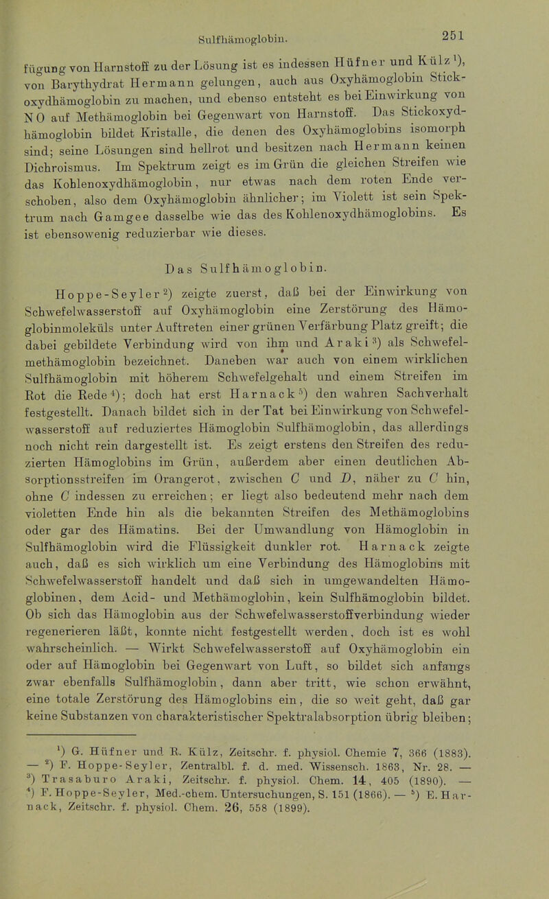 fügung von Harnstoff zu der Lösung ist es indessen Hüfner und Külz '), von Barytliydrat Hermann gelungen, auch aus Oxyhämoglobin Stick- oxydhämoglobin zu machen, und ebenso entsteht es bei Einwirkung von NO auf Methämoglobin bei Gegenwart von Harnstoff. Das Stickoxyd- hämoglobin bildet Kristalle, die denen des Oxyhämoglobins isomorph sind; seine Lösungen sind hellrot und besitzen nach Hermann keinen Dichroismus. Im Spektrum zeigt es im Grün die gleichen Streifen wie das Kohlenoxydhämoglobin, nur etwas nach dem roten Ende vei- schohen, also dem Oxyhämoglobin ähnliche]-; im A iolett ist sein Spek- trum nach Gamgee dasselbe wie das des Kohlenoxydhämoglobins. Es ist ebensowenig reduzierbar wie dieses. Das Sulfhämoglobin. Hoppe-Seyler2) zeigte zuerst, daß bei der Einwirkung von Schwefelwasserstoff auf Oxyhämoglobin eine Zerstörung des Hämo- globinmoleküls unter Auftreten einer grünen Verfärbung Platz greift; die dabei gebildete Verbindung wird von ihm und Araki3 4) als Schwefel- methämoglobin bezeichnet. Daneben war auch von einem wirklichen Sulfhämoglobin mit höherem Schwefelgehalt und einem Streifen im Rot die Rede1); doch hat erst Harnack5) den wahren Sachverhalt festgestellt. Danach bildet sich in der Tat hei Einwirkung von Schwefel- wasserstoff auf reduziertes Hämoglobin Sulfhämoglobin, das allerdings noch nicht rein dargestellt ist. Es zeigt erstens den Streifen des redu- zierten Hämoglobins im Grün, außerdem aber einen deutlichen Ab- sorptionsstreifen im Orangerot, zwischen C und D, näher zu C hin, ohne C indessen zu erreichen; er liegt also bedeutend mehr nach dem violetten Ende hin als die bekannten Streifen des Methämoglobins oder gar des Hämatins. Bei der Umwandlung von Hämoglobin in Sulfhämoglobin wird die Flüssigkeit dunkler rot. Harnack zeigte auch, daß es sich wirklich um eine Verbindung des Hämoglobins mit Schwefelwasserstoff handelt und daß sich in umgewandelten Härno- globinen, dem Acid- und Methämoglobin, kein Sulfhämoglobin bildet. Ob sich das Hämoglobin aus der Schwefelwasserstoffverbindung Avieder regenerieren läßt, konnte nicht festgestellt Averden. doch ist es wohl Avahrscheinlich. — Wirkt SchAvefelwasserstoff auf Oxyhämoglobin ein oder auf Hämoglobin bei Gegemvart von Luft, so bildet sich anfangs ZAvar ebenfalls Sulfhämoglobin, dann aber tritt, wie schon erwähnt, eine totale Zerstörung des Llämoglobins ein, die so Aveit geht, daß gar keine Substanzen von charakteristischer Spektralabsorption übrig bleiben; ‘) G. Hüfner und R. Külz, Zeitschr. f. physiol. Chemie 7, 366 (1883). — 2) F. Hoppe-Seyler, Zentralbl. f. d. med. Wissensch. 1863, Nr. 28. — 3) Trasaburo Araki, Zeitschr. f. physiol. Chem. 14, 405 (1890). — 4) F. Hoppe-Seyler, Med.-chem. Untersuchungen, S. 151 (1866). — 5) E. Har- nack, Zeitschr. f. physiol. Chem. 26, 558 (1899).