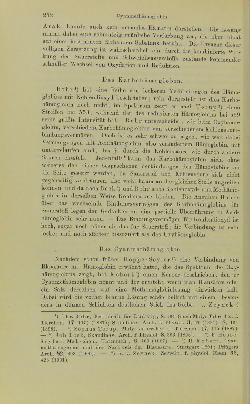 Cyanmethämoglobin. Araki konnte auch kein normales Hämatin darstellen. Hie Lösung nimmt dabei eine schmutzig grünliche Verfärbung an, die aber nicht auf einer bestimmten färbenden Substanz beruht. Hie Ursache dieser völligen Zersetzung ist wahrscheinlich ein durch die kombinierte Wir- kung des Sauerstoffs und Schwefelwasserstoffs zustande kommender schneller Wechsel von Oxydation und Reduktion. Has Karbohämoglobin. Bohr1) hat eine Reihe von lockeren Verbindungen des Hämo- globins mit Kohlendioxyd beschrieben; rein dargestellt ist dies Karbo- hämoglobin noch nicht; im Spektrum zeigt es nach Torup2) einen Streifen bei 553, während der des reduzierten Hämoglobins bei 559 seine größte Intensität hat. Bohr unterscheidet, wie beim Oxyhämo- globin, verschiedene Karbohämoglobine von verschiedenem Kohlensäure- bindungsvermögen. Hoch ist es sehr schwer zu sagen, wie weit dabei Vermengungen mit Acidhämoglobin, also verändertem Hämoglobin, mit untergelaufen sind, das ja durch die Kohlensäure wie durch andere Säuren entsteht. Jedenfalls* kann das Karbohämoglobin nicht ohne weiteres den bisher besprochenen Verbindungen des Hämoglobins an die Seite gesetzt werden, da Sauerstoff und Kohlensäure sich nicht gegenseitig verdrängen, also wohl kaum an der gleichen Stelle angreifen können, und da nach Bock3) und Bohr auch Kohlenoxyd- und Methämo- globin in derselben Weise Kohlensäure binden. Hie Angaben Bohrs über das wechselnde Bindungsvermögen des Karbohämoglobins für Sauerstoff legen den Gedanken an eine partielle Überführung in Acid- hämoglobin sehr nahe. — Has Bindungsvermögen für Kohlendioxyd ist hoch, sogar noch höher als das für Sauerstoff; die Verbindung ist sehr locker und noch stärker dissoziiert als das Oxyhämoglobin. Has Cyanmethämoglobin. Nachdem schon früher Hoppe-Seyler4) eine Verbindung von Blausäure mit Hämoglobin erwähnt hatte, die das Spektrum des Oxy- hämoglobins zeigt, hat Kobert5) einen Körper beschrieben, den er Cyanmethämoglobin nennt und der entsteht, wenn man Blausäure oder ein Salz derselben auf eine Methämoglobinlösung einwirken läßt. Habei wird die vorher braune Lösung schön hellrot mit einem, beson- ders in dünnen Schichten deutlichen Stich ins Gelbe, v. Zeynek0) *) Chr. Bohr, Festschrift für Ludwig, S. 164 (nachMalys Jahresber. f. Tierchem. 17, 115) (1887); Skandinav. Arch. f. Physiol. 3, 47 (1891); 8, 161 (1898). — *) Sophus Torup, Malys Jahresber. f. Tierchem. 17, 115 (1887)- — s) Joh.Bock, Skandinav. Arch. f. Physiol. 8,363 (1898). — 0 F.Hoppe- Seyler, Med.-chem. Untersuch., S. 169 (1867). — 6) R. Kobert, Cyan- metliämoglobin und der Nachweis der Blausäure, Stuttgart 1891; Pflügers Arch. 82, 603 (1900). — “) R. v. ZeyDek, Zeit.schr. f. physiol. Chem. 33, 426 (1901).