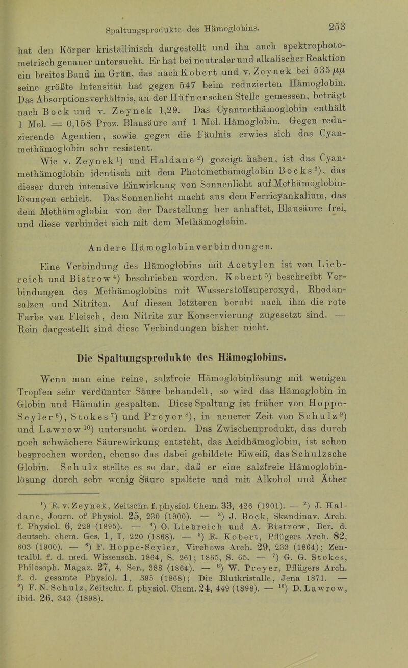 Spaltungsprodukte des Hämoglobins. bat den Körper kristallinisch dargestellt und ihn auch spektrophoto- ui et risch genauer untersucht. Er hat bei neutraler und alkalischer Reaktion ein breites Band im Grün, das nachKobert und v. Zeynek bei 5o5/xft seine größte Intensität hat gegen 547 beim reduzierten Hämoglobin. Das Absorptionsverhältnis, an der Hüfner sehen Stelle gemessen, beträgt nach Bock und v. Zeynek 1,29. Das Cyanmethämoglobin enthält 1 Mol. — 0,158 Proz. Blausäure auf 1 Mol. Plämoglobin. Gegen redu- zierende Agentien, sowie gegen die Fäulnis erwies sich das Cyan- methämoglobin sehr resistent. Wie v. Zeynek1) und Plaldane2) gezeigt haben, ist das Cyan- methämoglobin identisch mit dem Photomethämoglobin Bocks ), das dieser durch intensive Einwirkung von Sonnenlicht auf Methämoglobin- lösungen erhielt. Das Sonnenlicht macht aus dem Ferricyankalium, das dem Methämoglobin von der Darstellung her anhaftet, Blausäure frei, und diese verbindet sich mit dem Methämoglobin. Ander e Hämoglobin Verbindungen. Eine Verbindung des Hämoglobins mit Acetylen ist von Lieb- reich und Bistrow4) beschrieben worden. Kobert’) beschreibt Ver- bindungen des Methämoglobins mit Wasserstoffsuperoxyd, Rhodan- salzen und Nitriten. Auf diesen letzteren beruht nach ihm die rote Farbe von Fleisch, dem Nitrite zur Konservierung zugesetzt sind. — Rein dargestellt sind diese Verbindungen bisher nicht. Die Spaltungsprodukte des Hämoglobins. Wenn man eine reine, salzfreie Hämoglobinlösung mit wenigen Tropfen sehr verdünnter Säure behandelt, so wird das Hämoglobin in Globin und Hämatin gespalten. Diese Spaltung ist früher von Hoppe- Seyler6), Stokes7) und Preyer8), in neuerer Zeit von Schulz9) und Lawrow10) untersucht worden. Das Zwischenprodukt, das durch noch schwächere Säurewirkung entsteht, das Acidhämoglobin, ist schon besprochen worden, ebenso das dabei gebildete Eiweiß, das Schulzsche Globin. Schulz stellte es so dar, daß er eine salzfreie Hämoglobin- lösung durch sehr wenig Säure spaltete und mit Alkohol und Äther *) R. v. Zeynek, Zeitschr. f. pbysiol. Chem. 33, 426 (1901). — 2) J. Hai- ti ane, Journ. of Physiol. 25, 230 (1900). — 3) J. Bock, Skandinav. Arcli. f. Physiol. 6, 229 (1895). — 4) O. Liebreich und A. Bistrow, Ber. d. deutsch, chem. Ges. 1, I, 220 (1868). — 5) R. Kobert, Pflügers Arch. 82, 603 (1900). — 6) F. Hoppe-Seyler, Virchows Arch. 29, 233 (1864); Zen- tralbl. f. d. med. Wissensch. 1864, S. 261; 1865, S. 65. — 7) G. G. Stokes, Philosoph. Magaz. 27, 4. Ser., 388 (1864). — “) W. Preyer, Pflügers Arch. f. d. gesamte Physiol. 1, 395 (1868); Die Blutkristalle, Jena 1871. — 9) F. N. Schulz, Zeitschr. f. physiol. Chem. 24, 449 (1898). — 10) D. Lawrow, ihid. 2G, 343 (1898).