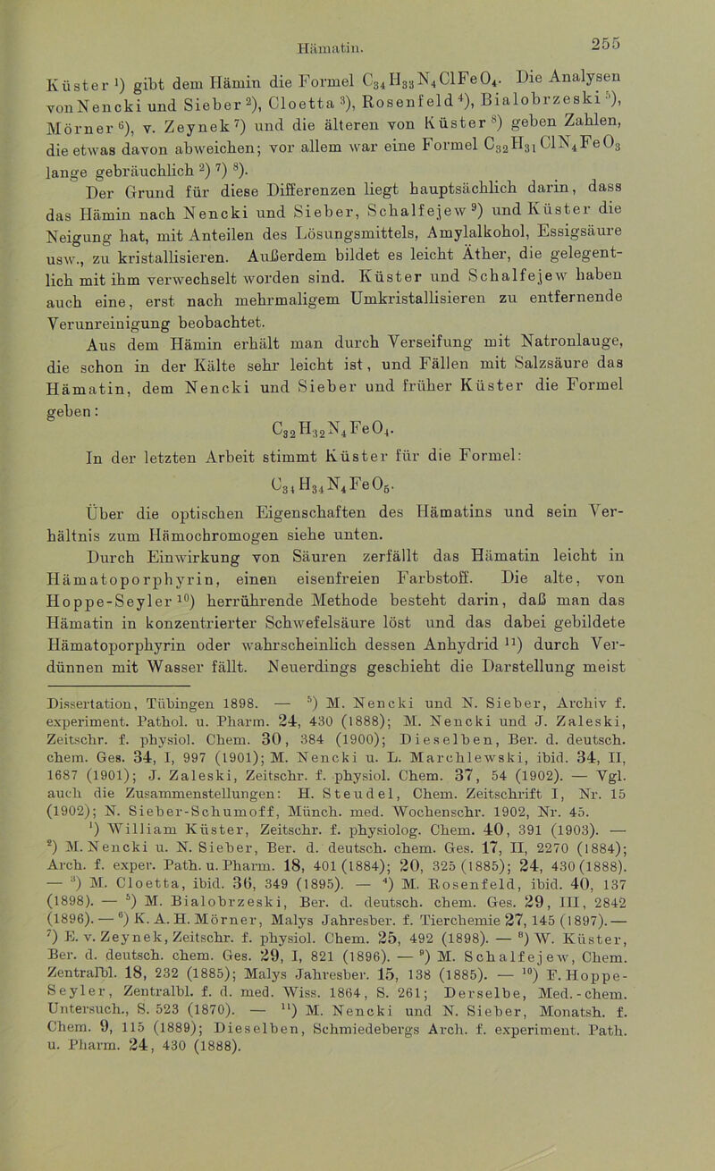 Küster ') gibt dem Hämin die Formel C34H33N4ClFe04. Die Analysen von Nencki und Sieber 2), Cloetta 8), Rosenfeld *), Bialobrzeski »), Mörner* * * * * 6), v. Zeynek7) und die älteren von Küster8) geben Zahlen, die etwas davon abweicben; vor allem war eine Formel C32H31 ClN4Fe03 lange gebräuchlich 2) 7) 8). Der Grund für diese Differenzen liegt hauptsächlich darin, dass das Hämin nach Nencki und Sieber, Schalfejew9) und Küster die Neigung hat, mit Anteilen des Lösungsmittels, Amylalkohol, Essigsäure usw., zu kristallisieren. Außerdem bildet es leicht Äther, die gelegent- lich mit ihm verwechselt worden sind. Küster und Schalfejew haben auch eine, erst nach mehrmaligem Umkristallisieren zu entfernende Verunreinigung beobachtet. Aus dem Hämin erhält man durch Verseifung mit Natronlauge, die schon in der Kälte sehr leicht ist, und Fällen mit Salzsäure das Hämatin, dem Nencki und Sieber und früher Küster die Formel geben: C32H32N4Fe04. In der letzten Arbeit stimmt Küster für die Formel: ^31 H34N4Fe06. Über die optischen Eigenschaften des Hämatins und sein Ver- hältnis zum Hämochromogen siehe unten. Durch Einwirkung von Säuren zerfällt das Hämatin leicht in Hämatoporphyrin, einen eisenfreien Farbstoff. Die alte, von Hoppe-Seyler l0) herrührende Methode besteht darin, daß man das Hämatin in konzentrierter Schwefelsäure löst und das dabei gebildete Hämatoporphyrin oder wahrscheinlich dessen Anhydrid n) durch Ver- dünnen mit Wasser fällt. Neuerdings geschieht die Darstellung meist Dissertation, Tübingen 1898. — 5) M. Nencki und N. Sieber, Archiv f. experiment. Pathol. u. Pharm. 24, 430 (1888); M. Nencki und J. Zaleski, Zeitschr. f. physiol. Chem. 30, 384 (1900); Dieselben, Ber. d. deutsch, chem. Ges. 34, I, 997 (1901); M. Nencki u. L. Marchlewski, ibid. 34, II, 1687 (1901); J. Zaleski, Zeitschr. f. physiol. Chem. 37, 54 (1902). — Vgl. auch die Zusammenstellungen: H. Steudel, Chem. Zeitschrift I, Nr. 15 (1902); N. Sieber-Schumoff, Münch, med. Wochenschr. 1902, Nr. 45. ‘) William Küster, Zeitschr. f. physiolog. Chem. 40, 391 (1903). — s) M. Nencki u. N. Sieber, Ber. d. deutsch, chem. Ges. 17, II, 2270 (1884); Arch. f. exper. Path. u. Pharm. 18, 401 (1884); 20, 325 (1885); 24, 430(1888). — 3) M. Cloetta, ibid. 3ß, 349 (1895). — 4) M. Bosenfeld, ibid. 40, 137 (1898). — 5) M. Bialobrzeski, Ber. d. deutsch, chem. Ges. 29, III, 2842 (1896). — 6) K. A. H. Mörner, Malys Jahresber. f. Tiercbemie 27, 145 (l 897).— 7) E. v. Zeynek, Zeitschr. f. physiol. Chem. 25, 492 (1898). — 8) W. Küster, Ber. d. deutsch, chem. Ges. 29, I, 821 (1896). — 9) M. Schalfejew, Chem. Zentralbl. 18, 232 (1885); Malys Jahresber. 15, 138 (1885). — 10) F. Hoppe- Seyler, Zentralbl. f. d. med. Wiss. 1864, S. 261; Derselbe, Med.-chem. Untersuch., S. 523 (1870). — “) M. Nencki und N. Sieber, Monatsh. f. Chem. 9, 115 (1889); Dieselben, Schmiedebergs Arch. f. experiment. Path. u. Pharm. 24, 430 (1888).