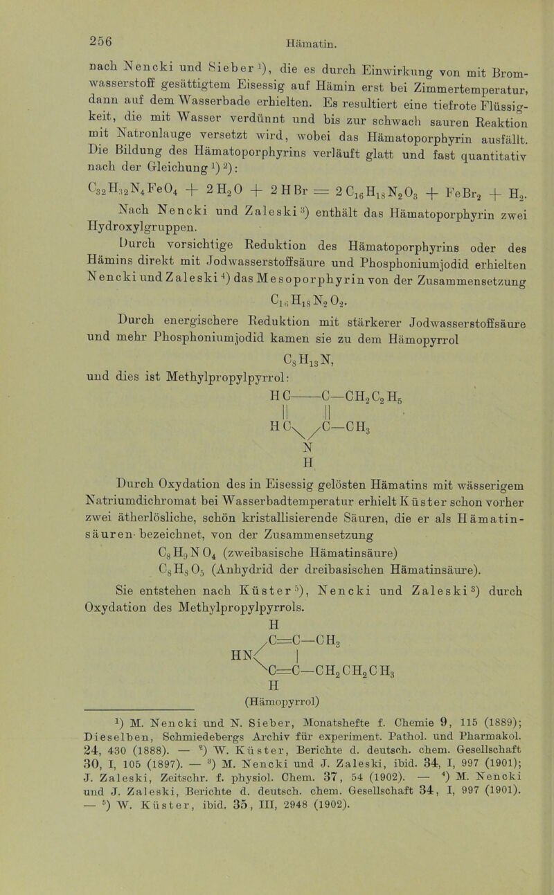 nach Nencki und Sieber*), die es durch Einwirkung von mit Brom- wasserstoff gesättigtem Eisessig auf Hämin erst bei Zimmertemperatur, dann auf dem Wasserbade erhielten. Es resultiert eine tiefrote Flüssig- keit, die mit Wasser verdünnt und bis zur schwach sauren Reaktion mit Nationlauge versetzt wird, wobei das Hämatoporphyrin ausfällt. Die Bildung des Hämatoporphyrins verläuft glatt und fast quantitativ nach der Gleichung J)2): C32H:12N4Fe04 -f 2 H20 + 2 H Br = 2CieH18N203 -f FeBr2 + Ha. h«ach Nencki und Zaleski3) enthält das Hämatoporphyrin zwei Hydroxylgruppen. Durch vorsichtige Reduktion des Hämatoporphyrins oder des Hämins direkt mit Jodwasserstoffsäure und Phosphonium]odid erhielten encki und Zaleski4) das Mesoporphyrin von der Zusammensetzung ClriH18N202. Durch energischere Reduktion mit stärkerer Jodwasserstoff säure und mehr Phosphoniumjodid kamen sie zu dem Hämopyrrol CsH13N, und dies ist Methylpropylpyrrol: HC C—CH.,C2H5 11.11- HC^/C—CH, N H Durch Oxydation des in Eisessig gelösten Hämatins mit wässerigem Natriumdichromat bei Wasserbadtemperatur erhielt Küster schon vorher zwei ätherlösliche, schön kristallisierende Säuren, die er als Hämatin- säuren-bezeichnet, von der Zusammensetzung C8 Hl, N 04 (zweibasische Hämatinsäure) C8HsO:i (Anhydrid der dreibasischen Hämatinsäure). Sie entstehen nach Küster’’), Nencki und Zaleski3) durch Oxydation des Methylpropylpyrrols. H /C=C—CHS hn/ I xc=c—ch2ch2ch3 H (Hämopyrrol) *) M. Nencki und N. Sieber, Monatshefte f. Chemie 9, 115 (1889); Dieselben, Schmiedebergs Archiv für experiment. Pathol. und Pharmakol. 24, 430 (1888). — ?) W. Küster, Berichte d. deutsch, ehern. Gesellschaft 30, I, 105 (1897). — 8) M. Nencki und J. Zaleski, ibid. 34, I, 997 (1901); J. Zaleski, Zeitschr. f. physiol. Chem. 37, 54 (1902). — 4) M. Nencki und J. Zaleski, Berichte d. deutsch, chem. Gesellschaft 34, I, 997 (1901). — 6) W. Küster, ibid. 35, III, 2948 (1902).